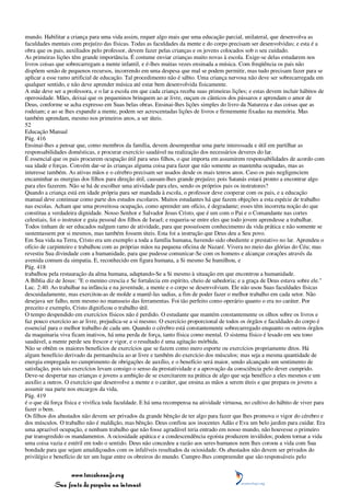 mundo. Habilitar a criança para uma vida assim, requer algo mais que uma educação parcial, unilateral, que desenvolva as
faculdades mentais com prejuízo das físicas. Todas as faculdades da mente e do corpo precisam ser desenvolvidas; e esta é a
obra que os pais, auxiliados pelo professor, devem fazer pelas crianças e os jovens colocados sob o seu cuidado.
As primeiras lições têm grande importância. É costume enviar crianças muito novas à escola. Exige-se delas estudarem nos
livros coisas que sobrecarregam a mente infantil, e é-lhes muitas vezes ensinada a música. Com freqüência os pais não
dispõem senão de pequenos recursos, incorrendo em uma despesa que mal se podem permitir, mas tudo precisam fazer para se
aplicar a esse ramo artificial de educação. Tal procedimento não é sábio. Uma criança nervosa não deve ser sobrecarregada em
qualquer sentido, e não deve aprender música até estar bem desenvolvida fisicamente.
A mãe deve ser a professora, e o lar a escola em que cada criança receba suas primeiras lições; e estas devem incluir hábitos de
operosidade. Mães, deixai que os pequeninos brinquem ao ar livre, ouçam os cânticos dos pássaros e aprendam o amor de
Deus, conforme se acha expresso em Suas belas obras. Ensinai-lhes lições simples do livro da Natureza e das coisas que as
rodeiam; e ao se lhes expandir a mente, podem ser acrescentadas lições de livros e firmemente fixadas na memória. Mas
também aprendam, mesmo nos primeiros anos, a ser úteis.
52
Educação Manual
Pág. 416
Ensinai-lhes a pensar que, como membros da família, devem desempenhar uma parte interessada e útil em partilhar as
responsabilidades domésticas, e procurar exercício saudável na realização dos necessários deveres do lar.
É essencial que os pais procurem ocupação útil para seus filhos, o que importa em assumirem responsabilidades de acordo com
sua idade e forças. Convém dar-se às crianças alguma coisa para fazer que não somente as mantenha ocupadas, mas as
interesse também. As ativas mãos e o cérebro precisam ser usados desde os mais tenros anos. Caso os pais negligenciem
encaminhar as energias dos filhos para direção útil, causam-lhes grande prejuízo; pois Satanás estará pronto a encontrar algo
para eles fazerem. Não se há de escolher uma atividade para eles, sendo os próprios pais os instrutores?
Quando a criança está em idade própria para ser mandada à escola, o professor deve cooperar com os pais, e a educação
manual deve continuar como parte dos estudos escolares. Muitos estudantes há que fazem objeções a esta espécie de trabalho
nas escolas. Acham que uma proveitosa ocupação, como aprender um ofício, é degradante; esses têm incorreta noção do que
constitua a verdadeira dignidade. Nosso Senhor e Salvador Jesus Cristo, que é um com o Pai e o Comandante nas cortes
celestiais, foi o instrutor e guia pessoal dos filhos de Israel; e requeria-se entre eles que todo jovem aprendesse a trabalhar.
Todos tinham de ser educados nalgum ramo de atividade, para que possuíssem conhecimento da vida prática e não somente se
sustentassem por si mesmos, mas também fossem úteis. Esta foi a instrução que Deus deu a Seu povo.
Em Sua vida na Terra, Cristo era um exemplo a toda a família humana, havendo sido obediente e prestativo no lar. Aprendeu o
ofício de carpinteiro e trabalhou com as próprias mãos na pequena oficina de Nazaré. Vivera no meio das glórias do Céu; mas
revestiu Sua divindade com a humanidade, para que pudesse comunicar-Se com os homens e alcançar corações através da
avenida comum da simpatia. E, reconhecido em figura humana, a Si mesmo Se humilhou, e
Pág. 418
trabalhou pela restauração da alma humana, adaptando-Se a Si mesmo à situação em que encontrou a humanidade.
A Bíblia diz de Jesus: "E o menino crescia e Se fortalecia em espírito, cheio de sabedoria; e a graça de Deus estava sobre ele."
Luc. 2:40. Ao trabalhar na infância e na juventude, a mente e o corpo se desenvolviam. Ele não usou Suas faculdades físicas
descuidadamente, mas exercitou-as de molde a mantê-las sadias, a fim de poder fazer o melhor trabalho em cada setor. Não
desejava ser falho, nem mesmo no manuseio das ferramentas. Foi tão perfeito como operário quanto o era no caráter. Por
preceito e exemplo, Cristo dignificou o trabalho útil.
O tempo despendido em exercícios físicos não é perdido. O estudante que mantém constantemente os olhos sobre os livros e
faz pouco exercício ao ar livre, prejudica-se a si mesmo. O exercício proporcional de todos os órgãos e faculdades do corpo é
essencial para o melhor trabalho de cada um. Quando o cérebro está constantemente sobrecarregado enquanto os outros órgãos
da maquinaria viva ficam inativos, há uma perda de força, tanto física como mental. O sistema físico é lesado em seu tono
saudável, a mente perde seu frescor e vigor, e o resultado é uma agitação mórbida.
Não se obtêm os maiores benefícios de exercícios que se fazem como mero esporte ou exercícios propriamente ditos. Há
algum benefício derivado da permanência ao ar livre e também do exercício dos músculos; mas seja a mesma quantidade de
energia empregada no cumprimento de obrigações de auxílio, e o benefício será maior, sendo alcançado um sentimento de
satisfação, pois tais exercícios levam consigo o senso da prestatividade e a aprovação da consciência pelo dever cumprido.
Deve-se despertar nas crianças e jovens a ambição de se exercitarem na prática de algo que seja benéfico a eles mesmos e um
auxílio a outros. O exercício que desenvolve a mente e o caráter, que ensina as mãos a serem úteis e que prepara os jovens a
assumir sua parte nos encargos da vida,
Pág. 419
é o que dá força física e vivifica toda faculdade. E há uma recompensa na atividade virtuosa, no cultivo do hábito de viver para
fazer o bem.
Os filhos dos abastados não devem ser privados da grande bênção de ter algo para fazer que lhes promova o vigor do cérebro e
dos músculos. O trabalho não é maldição, mas bênção. Deus confiou aos inocentes Adão e Eva um belo jardim para cuidar. Era
uma aprazível ocupação, e nenhum trabalho que não fosse agradável teria entrado em nosso mundo, não houvesse o primeiro
par transgredido os mandamentos. A ociosidade apática e a condescendência egoísta produzem inválidos; podem tornar a vida
uma coisa vazia e estéril em todo o sentido. Deus não concedeu a razão aos seres humanos nem lhes coroou a vida com Sua
bondade para que sejam amaldiçoados com os infalíveis resultados da ociosidade. Os abastados não devem ser privados do
privilégio e benefício de ter um lugar entre os obreiros do mundo. Cumpre-lhes compreender que são responsáveis pelo


                 www.terceiroanjo.org
            Sua fonte de pesquisa na internet
 