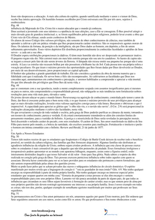 Jesus não desprezava a educação. A mais alta cultura do espírito, quando santificada mediante o amor e o temor de Deus,
recebe Sua inteira aprovação. Os humildes homens escolhidos por Cristo estiveram com Ele por três anos, sujeitos à
enobrecedora
Pág. 48
influência da Majestade do Céu. Cristo foi o maior educador que o mundo já conheceu.
Deus aceitará a juventude com seus talentos e a opulência de suas afeições, caso a Ele se consagrem. É-lhes possível atingir o
mais elevado grau de grandeza intelectual; e, se forem equilibrados pelos princípios religiosos, poderão levar avante a obra que
Cristo veio do Céu efetuar, sendo assim coobreiros do Mestre.
Os alunos de nosso Colégio têm valiosos privilégios, não somente de obter conhecimentos de ciências, mas também de
aprender a cultivar e pôr em prática virtudes que lhes proporcionarão caráter simétrico. São os responsáveis agentes morais de
Deus. Os talentos da fortuna, da posição e da inteligência, são por Deus dados ao homem, em depósito, a fim de serem
sabiamente aproveitados. Esses vários depósitos Ele distribuiu proporcionalmente às conhecidas faculdades e aptidões de Seus
servos - a cada um a sua obra.
O Doador espera retribuições proporcionais às dádivas. O dom mais humilde não deve ser desprezado ou permanecer inativo.
O pequeno regato não diz: Não correrei mais em meu leito estreito porque não sou um rio caudaloso. As hastes de capim não
se negam a crescer pelo fato de não serem árvores da floresta. A lâmpada não recusa emitir sua pequena luz porque não é uma
estrela. A Lua e as estrelas não recusam brilhar por não possuírem a brilhante luz do Sol. Cada pessoa tem sua própria esfera e
vocação peculiares. Os que tiram o máximo proveito das oportunidades que lhes foram dadas por Deus devolverão ao Doador,
por meio de seu desenvolvimento, juros proporcionais ao capital aplicado.
O Senhor não galardoa a grande quantidade de trabalho. Ele não considera a grandeza da obra da mesma maneira que a
fidelidade com que é realizada. Os servos bons e fiéis são recompensados. Ao cultivarmos as faculdades que Deus nos
concedeu aqui, aumentaremos em conhecimento e percepção, e seremos habilitados a compreender e apreciar a vida imortal.
Os que têm abusado dos privilégios que Deus lhes dá nesta vida, e
Pág. 49
que se contentam com a sua ignorância, tendo a mente completamente ocupada com assuntos insignificantes para si mesmos
ou para os outros, não compreenderão a responsabilidade pessoal, não subjugarão as más tendências nem fortalecerão nobres
resoluções para uma vida mais pura, elevada e santa.
Os jovens devem educar-se para o mundo futuro. Perseverança na aquisição de conhecimento, controlada pelo temor e amor de
Deus, dar-lhes-á crescente poder para o bem nesta vida, e os que tirarem o máximo proveito de seus privilégios para alcançar
aqui as mais elevadas realizações, levarão estas valiosas aquisições consigo para a vida futura. Buscaram e obtiveram o que é
imperecível. A capacidade para apreciar as glórias que "o olho não viu, e o ouvido não ouviu", (I Cor. 2:9) será proporcional às
realizações alcançadas mediante o cultivo das faculdades, nesta vida.
Os que esvaziarem o coração de toda vaidade e escória, pela graça de Deus poderão purificar as câmaras da mente, tornando-a
um tesouro de conhecimento, pureza e verdade. E ela estará constantemente estendendo-se além dos estreitos limites do
pensamento mundano, para a vastidão do Infinito. A justiça e a misericórdia de Deus serão reveladas às percepções morais.
Será discernido o nefando caráter do pecado, com seus resultados. O caráter de Deus, Seu amor manifestado na dádiva de Seu
Filho para morrer pelo mundo, e a beleza da santidade, são excelsos assuntos para meditação. Fortalecerão o intelecto e porão
o homem em íntima comunhão com o Infinito. Review and Herald, 21 de junho de 1877.
3
Um Apelo a Nossos Estudantes
Pág. 50
Temos tido muitos receios de que os estudantes que freqüentam o Colégio de Battle Creek deixem de receber todo o benefício
possível, no sentido da cultura religiosa, das famílias que lhes fornecem alojamento. Algumas famílias não desfrutam as
agradáveis influências da religião de Cristo, embora sejam cristãos professos. A influência que esta classe de pessoas exerce
sobre os estudantes é mais censurável do que a daqueles que não têm pretensões de piedade. Esses formalistas irreligiosos e
irresponsáveis podem apresentar-se ao mundo com aparatosa folhagem, enquanto, assim como a figueira estéril, estão
inteiramente destituídos daquilo a que nosso Salvador só dá valor - fruto para Sua glória. Nada sabem a respeito da obra
realizada no coração pela graça de Deus. Tais pessoas exercem perniciosa influência sobre todos aqueles com quem se
associam. Deveria haver comissões para ver se os lares providos para os estudantes não pertencem a meros formalistas, que
não sentem responsabilidade pelas almas dos queridos jovens.
Muito se pode fazer pelos que se acham privados das suaves e subjugantes influências do círculo doméstico. O espírito
manifestado por muitos revela que a linguagem do coração é: "'sou eu guardador do meu irmão?' Gên. 4:9. Não tenho qualquer
encargo ou responsabilidade à parte de minha própria família. Não tenho qualquer encargo ou interesse especial pelos
estudantes que ocupam quartos em minha casa." Gostaria de perguntar a estas pessoas se elas têm encargos e sentem
responsabilidades para com seus próprios filhos. Lamento ver tão pouca ansiedade da parte de alguns pais, de que todas as
influências que circundam os seus filhos sejam favoráveis à formação do caráter cristão; mas os que sentem peso de alma por
seus próprios queridos não devem restringir egoistamente seu interesse a sua própria família. Jesus é nosso exemplo em todas
as coisas; não nos deu, porém, qualquer exemplo de semelhante egoísmo manifestado por muitos que professam ser Seus
seguidores.
Pág. 51
Se permanecemos em Cristo e Seu amor permanece em nós, amaremos aqueles por quem Cristo morreu; pois Ele ordenou que
Seus seguidores amassem uns aos outros, assim como Ele os amou. Os que professamos o Seu nome obedecemos a este



                 www.terceiroanjo.org
            Sua fonte de pesquisa na internet
 
