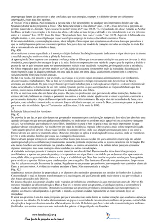 emprego que fazem das possessões a eles confiadas; que suas energias, o tempo e o dinheiro devem ser sabiamente
empregados, e não para fins egoístas.
A religião cristã é prática. Não incapacita a pessoa para o fiel desempenho de qualquer dos importantes deveres da vida.
Quando o doutor da lei perguntou a Jesus: "Que farei para herdar a vida eterna?"(Luc. 10:25), Jesus devolveu a pergunta ao
próprio doutor da lei, dizendo: "Que está escrito na lei? Como lês?" Luc. 10:26. "E, respondendo ele, disse: Amarás ao Senhor,
teu Deus, de todo o teu coração, e de toda a tua alma, e de todas as tuas forças, e de todo o teu entendimento e ao teu próximo
como a ti mesmo." Luc. 10:27. Jesus lhe disse: "Respondeste bem; faze isso e viverás." Luc. 10:28. Aqui não é delineada uma
religião inativa, e, sim, uma religião que requer o enérgico emprego de todas as faculdades mentais e físicas.
O devaneio indolente, a contemplação ociosa, não é religião. Deus requer que apreciemos os diversos dons que possuímos e
que os multipliquemos pelo uso constante e prático. Seu povo deve ser modelo de correção em todas as relações da vida. Ele
deu a cada um de nós um trabalho a fazer,
Pág. 420
de acordo com a nossa capacidade; e é nosso privilégio desfrutar Sua bênção enquanto dedicamos o vigor do corpo e da mente
a sua fiel execução, tendo em vista a glória de Seu nome.
A aprovação de Deus repousa com amorosa confiança sobre os filhos que tomam com satisfação sua parte nos deveres da vida
doméstica, participando dos encargos do pai e da mãe. Serão recompensados com saúde do corpo e paz de espírito; e fruirão o
prazer de ver os pais tomarem parte nos entretenimentos sociais e nas saudáveis recreações, prolongando assim a existência.
Os filhos preparados para os deveres práticos da vida, sairão de casa para ser membros úteis da sociedade. Sua educação é
muito superior à que se adquire confinado em uma sala de aulas em tenra idade, quando nem a mente nem o corpo está
suficientemente forte para resistir à tensão.
No lar e na escola, por preceito e por exemplo, as crianças e os jovens sejam ensinados continuamente a ser verdadeiros,
desinteressados e trabalhadores. Não se lhes deve permitir passarem o tempo ociosamente; não devem ficar de braços
cruzados, em inatividade. Os pais e os professores precisam trabalhar para a realização desse objetivo - o desenvolvimento de
todas as faculdades e a formação de um reto caráter. Quando, porém, os pais compreendem as responsabilidades que lhes
cabem, muito menos trabalho restará ao professor na educação dos seus filhos.
O Céu se interessa nesta obra em favor dos jovens. Os pais e os professores que, por meio de sábias instruções, dadas com
calma e decisão, habituam as crianças a pensarem nos outros, e a deles cuidar, ajudá-las-ão a vencer o egoísmo, e cerrarão a
porta a muitas tentações. Anjos de Deus cooperarão com esses fiéis instrutores. Os anjos não são incumbidos de fazer, eles
próprios, esse trabalho; comunicarão, no entanto, força e eficiência aos que, no temor de Deus, procuram preparar os jovens
para uma vida de utilidade. Special Testimonies on Education, 11 de maio de 1896.
53
Influência Educacional dos Arredores
Pág. 421
Na escolha de um lar, os pais não devem ser governados meramente por considerações temporais. Isso não é em absoluto uma
questão do lugar em que possam ganhar muito dinheiro, ou onde terão os arredores mais aprazíveis ou as maiores vantagens
sociais. As influências que rodearão os seus filhos, impelindo-os para o bem ou para o mal, são mais importantes do que
qualquer dessas considerações. Ao escolherem um lugar de residência, repousa sobre os pais a mais solene responsabilidade.
Tanto quanto possível, devem colocar suas famílias no conduto de luz, onde suas afeições permaneçam puras e seu amor a
Deus e de uns aos outros se mantenha ativo. O mesmo princípio se aplica à localização de nossas escolas, onde se reunirão os
jovens e serão atraídas famílias por causa das vantagens educacionais.
Não se devem poupar esforços no sentido de escolher locais para nossas escolas em que a atmosfera moral seja tão salutar
quanto possível; pois as influências predominantes causarão profunda impressão sobre os jovens caracteres em formação. Por
esta razão é melhor um local retirado. As grandes cidades, os centros de comércio e de cultura talvez pareçam apresentar
algumas vantagens; mas essas vantagens são excedidas por outras considerações.
A sociedade no tempo presente é corrupta, assim como foi nos dias de Noé. Deus concedeu ricos dons à longeva raça
antediluviana, a apenas um passo do paraíso, e eles possuíam um vigor físico e mental de que os homens têm agora somente
uma pálida idéia; as generosidades divinas e a força e a habilidade que Deus lhes deu foram porém usadas para fins egoístas,
para satisfazer a apetites ilícitos e para condescender com o orgulho. Eles baniram a Deus de seus pensamentos; desprezaram
Sua lei; calcaram aos pés Sua norma de caráter. Regalaram-se em prazeres pecaminosos, corrompendo seus caminhos diante de
Deus, e uns aos outros. A violência e o crime enchiam a Terra. Não era respeitada a relação
Pág. 422
matrimonial nem os direitos de propriedade; e os clamores dos oprimidos penetraram nos ouvidos do Senhor dos Exércitos.
Contemplando o mal, os homens transformaram-se à sua imagem, até que Deus não pôde mais tolerar a sua perversidade, e
eles foram destruídos pelo Dilúvio.
Os jovens educados nas grandes cidades estão rodeados de influências semelhantes às que prevaleciam antes do Dilúvio. Os
mesmos princípios de desconsideração a Deus e Sua lei; o mesmo amor aos prazeres, à satisfação egoísta, e ao orgulho e à
vaidade, atuam no tempo presente. O mundo está entregue aos prazeres; prevalece a imoralidade; são menosprezados os
direitos dos fracos e desamparados; e, por todo o mundo, as grandes cidades rapidamente se estão tornando focos de
iniqüidade.
O amor aos prazeres é um dos mais perigosos, porque é uma das mais sutis dentre as muitas tentações que assaltam as crianças
e os jovens nas cidades. Os feriados são numerosos; os jogos e as corridas de cavalos atraem milhares de pessoas, e o turbilhão
da agitação e do prazer desviam-nos dos sóbrios deveres da vida. O dinheiro que deveria ter sido economizado para melhores
finalidades - em muitos casos o escasso ordenado dos pobres - é desperdiçado em diversões.


                 www.terceiroanjo.org
            Sua fonte de pesquisa na internet
 
