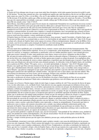 Pág. 433
A oração de Cristo abrange mais do que os que eram então Seus discípulos; inclui todos quantos haveriam de recebê-Lo pela
fé. Ele declara: "Eu não rogo somente por estes, mas também por aqueles que, pela Sua palavra, hão de crer em Mim; para que
todos sejam um, como Tu, ó Pai, o és em Mim, e Eu, em Ti; que também eles sejam um em nós, para que o mundo creia que
Tu Me enviaste. E Eu dei-lhes a glória que a Mim me deste, para que sejam um, como nós somos um. Eu neles, e Tu em Mim,
para que eles sejam perfeitos em unidade, e para que o mundo conheça que Tu Me enviaste a Mim e que tens amado a eles
como Me tens amado a mim." João 17:20-23.
Maravilhosas, maravilhosas palavras quase fora do alcance da compreensão! Entenderão isto os professores de nossas escolas?
Adotarão a Palavra de Deus como guia que pode torná-los sábios para a salvação? Este Livro é a voz de Deus falando a nós. A
Bíblia nos revela as palavras da vida, pois nos torna familiarizados com Cristo que é nossa vida. Para ter verdadeira e
inabalável fé em Cristo, precisamos conhecê-Lo assim como é representado na Palavra. A fé é confiante. Não é uma questão de
caprichos e estremecimentos, de acordo com o impulso e a emoção do momento; mas é um princípio que se baseia em Jesus
Cristo. E a fé precisa ser mantida em constante exercício por meio de diligente e perseverante estudo da Palavra. Esta última
torna-se assim uma força atuante, e somos santificados na verdade.
O Espírito Santo nos foi dado como auxílio no estudo da Palavra. Jesus promete: "aquele Consolador, o Espírito Santo, que o
Pai enviará em Meu nome, vos ensinará todas as coisas e vos fará lembrar de tudo quanto vos tenho dito." João 14:26. Os que
se acham sob a direção do Espírito Santo serão capazes de ensinar a Palavra inteligentemente. Quando se faz da Bíblia o livro
de estudo, com fervorosa súplica pela orientação do Espírito e com total entrega do coração para ser santificado pela verdade,
tudo quanto Cristo prometeu se cumprirá. O resultado de semelhante estudo da Bíblia
Pág. 434
será uma mente bem equilibrada, pois as faculdades físicas, mentais e morais serão desenvolvidas harmoniosamente. Não
haverá paralisação no conhecimento espiritual. Avivar-se-á a compreensão, serão despertadas as sensibilidades; a consciência
tornar-se-á sensível; as simpatias e sentimentos se purificarão; criar-se-á melhor atmosfera moral; e será comunicado novo
poder para resistir à tentação. E todos, tanto professores como alunos, tornar-se-ão ativos e diligentes na obra de Deus.
Há, por parte de muitos professores, a tendência de não serem cabais na educação religiosa. Contentam-se, eles próprios, com
um serviço feito com coração dividido, servindo ao Senhor apenas para escapar ao castigo do pecado. Essa negligência afeta-
lhes o ensino. Não têm ansiedade de verem os alunos adquirirem a experiência que não desejam para si mesmos. O que lhes foi
dado como uma bênção tem sido posto de lado como elemento perigoso. As oferecidas visitas do Espírito Santo, são recebidas
com as palavras de Félix a Paulo: "Por agora, vai-te, e, em tendo oportunidade, te chamarei." Atos 24:25. Desejam outras
bênçãos; mas aquilo que Deus está mais desejoso de dar do que um pai deseja oferecer boas dádivas a seus filhos; o Espírito
Santo, que é abundantemente oferecido, segundo as ilimitadas riquezas de Deus, e que, se recebido, traria consigo todas as
outras bênçãos - que palavras empregarei eu que sejam suficientes para exprimir o que tem sido feito com referência a isso? O
Mensageiro celestial tem sido repelido por vontade resoluta. "Até aqui irás com os meus alunos, mas não mais adiante. Não
necessitamos de entusiasmo em nossa escola, nem de animação. Estamos mais satisfeitos de trabalhar nós mesmos com os
estudantes." Assim se tem desprezado o bom Mensageiro de Deus, o Espírito Santo.
Não estão os professores de nossas escolas em risco de blasfêmia, de acusar o Santo Espírito de Deus de ser um poder
enganador, conducente ao fanatismo? Onde estão os educadores que preferem a neve do Líbano, que vem da rocha
Pág. 435
do campo, ou as frescas e fluentes águas vindas de outro lugar, às águas sombrias do vale? Uma sucessão de chuvas de águas
vivas vos têm sobrevindo, a vós, em Battle Creek. Cada chuveiro era uma sagrada comunicação de influência divina; não o
reconhecestes como tal, no entanto. Em vez de beber copiosamente das correntes da salvação, tão abundantemente oferecida
mediante a influência do Espírito Santo, volvestes-vos aos escoadouros comuns a satisfazer a sede da alma nas poluídas fontes
da ciência humana. O resultado tem sido corações endurecidos na escola e na igreja. Os que se satisfazem com uma pequenina
espiritualidade, têm ido ao ponto de quase se incapacitar para apreciar as profundas operações do Espírito de Deus. Espero,
porém, que os professores não tenham ainda transposto o limite em que são entregues à dureza de coração e à cegueira mental.
Se forem novamente visitados pelo Espírito Santo, espero que não chamem pecado à justiça, e justiça ao pecado.
Há necessidade de conversão do coração entre os professores. Requer-se genuína mudança de idéias e métodos de ensino, a
fim de colocá-los onde mantenham relações pessoais com um Salvador vivo. Uma coisa é assentir com a obra do Espírito na
conversão, e outra o aceitar a ação desse Espírito como reprovador, a chamar ao arrependimento. É necessário que tanto os
professores como os alunos, não somente concordem com a verdade, mas tenham profundo conhecimento prático das
operações do Espírito. Suas advertências são dadas por causa da incredulidade dos que professam ser cristãos. Deus Se
aproximará dos alunos porque são desencaminhados pelos educadores nos quais depositam confiança; tanto os professores
como os alunos precisam, porém, ser capazes de reconhecer a voz do Pastor.
Vós, que há muito perdestes o espírito de oração, orai, orai fervorosamente: "Tem piedade de Tua sofredora causa, piedade da
igreja; tem piedade dos crentes individualmente, ó Tu, Pai das misericórdias! Tira de nós tudo quanto contamina. Nega-nos o
que quiseres, mas não retires de nós o Teu Santo Espírito."
Existem, e sempre existirão pessoas que não agem com sabedoria; pessoas que, sendo proferidas palavras de dúvida
Pág. 436
ou incredulidade, renunciam à convicção, preferindo seguir a própria vontade; e por causa das deficiências de tais pessoas,
Cristo tem sido vituperado. Pobres e finitos mortais têm julgado o rico e precioso derramamento do Espírito, exprimindo seu
juízo a esse respeito, como os judeus condenaram a obra de Cristo. Compreenda-se, em todas as instituições da América do
Norte, que não vos é cometido o dirigir a obra do Espírito Santo, e dizer de que maneira ela se apresentará. Sois culpados de
havê-lo feito. Que o Senhor vos perdoe, é a minha oração. Em lugar de ser reprimido e afugentado, como tem sido, o Espírito


                 www.terceiroanjo.org
            Sua fonte de pesquisa na internet
 