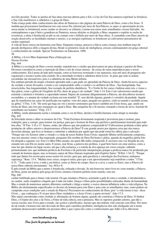 era-Lhe peculiar. Todas as janelas de Sua alma estavam abertas para o Sol, e à luz do Céu Sua natureza espiritual se fortalecia
e Sua vida manifestava a sabedoria e a graça de Deus.
Toda criança pode obter conhecimento das obras da Natureza e das páginas da santa Palavra de Deus, como o fez Jesus. À
medida que procurarmos familiarizar-nos com nosso Pai celestial por meio de Sua Palavra, os anjos se aproximarão de nós,
nossa mente se fortalecerá, nosso caráter se elevará e se refinará, e tornar-nos-emos mais semelhantes a nosso Salvador. Ao
contemplarmos o que é belo e grandioso na Natureza, nossas afeições se dirigirão a Deus; enquanto o espírito se enche de
reverência, a alma é fortalecida ao pôr-se em contato com o Infinito por meio de Suas obras. A comunhão com Deus através da
oração desenvolve as faculdades mentais e morais, e as energias espirituais se fortalecem ao cultivarmos pensamentos de
caráter espiritual.
A vida de Jesus estava em harmonia com Deus. Enquanto criança, pensava e falava como criança; mas nenhum traço de
pecado desfigurava nEle a imagem divina. Desde os primeiros sinais de inteligência, cresceu continuamente em graça celestial
e conhecimento da verdade. Special Testimonies on Education, 1896.
58
A Bíblia, o Livro Mais Importante Para a Educação em
Nossas Escolas
Pág. 444
A Bíblia é a revelação de Deus a nosso mundo, expondo-nos o caráter que precisamos ter para alcançar o paraíso de Deus.
Devemos considerá-la como a exposição de Deus a nós de coisas eternas - de coisas de suma importância para o nosso
conhecimento. Ela é posta de lado pelo mundo, como se houvesse terminado o seu manuseio, mas mil anos de pesquisas não
esgotariam o tesouro oculto nela contido. Só a eternidade revelará a sabedoria deste Livro. As jóias que nela se acham
escondidas são inexauríveis, pois é a sabedoria de uma Mente infinita.
Em nenhum período de tempo o homem aprendeu tudo o que pode ser aprendido da Palavra de Deus. Ainda há novos aspectos
da verdade a serem divisados, e muito a ser compreendido sobre o caráter e os atributos de Deus - Sua benignidade, Sua
misericórdia, Sua longanimidade, Seu exemplo de perfeita obediência. "E o Verbo Se fez carne e habitou entre nós, e vimos a
Sua glória, como a glória do Unigênito do Pai, cheio de graça e de verdade." João 1:14. Este é um valiosíssimo estudo que
estimula o intelecto e fortalece a capacidade mental. Depois de examinar diligentemente a Palavra, são descobertos tesouros
escondidos, e o amante da verdade exclama em tom triunfal: "E, sem dúvida alguma, grande é o mistério da piedade: Aquele
que Se manifestou em carne foi justificado em espírito, visto dos anjos, pregado aos gentios, crido no mundo e recebido acima,
na glória." I Tim. 3:16. "De sorte que haja em vós o mesmo sentimento que houve também em Cristo Jesus, que, sendo em
forma de Deus, não teve por usurpação ser igual a Deus. Mas aniquilou-Se a Si mesmo, tomando a forma de servo, fazendo-Se
semelhante aos homens." Filip. 2:5-7.
A Bíblia, sendo plenamente aceita e estudada como a voz de Deus, declara à família humana como atingir as moradas
Pág. 445
de felicidade eterna e obter os tesouros do Céu. "Toda Escritura divinamente inspirada é proveitosa para o ensinar, para
redargüir, para a corrigir, para instruir em justiça, para que o homem de Deus seja perfeito e perfeitamente instruído para toda
boa obra." II Tim. 3:16 e 17. Somos, então, tão obtusos que não podemos compreendê-la? Cultivaremos profunda avidez pelas
produções de sábios autores e desprezaremos a Palavra de Deus? É este grande anseio por alguma coisa que eles nunca
deveriam almejar, que leva os homens a substituir a sabedoria por aquilo que não pode torná-los sábios para a salvação.
"Porque não vos fizemos saber a virtude e a vinda de nosso Senhor Jesus Cristo, seguindo fábulas artificialmente compostas,
mas nós mesmos vimos a Sua majestade, porquanto Ele recebeu de Deus Pai honra e glória, quando da magnífica glória Lhe
foi dirigida a seguinte voz: Este é o Meu Filho amado, em quem Me tenho comprazido. E ouvimos esta voz dirigida do céu,
estando nós com Ele no monte santo. E temos, mui firme, a palavra dos profetas, à qual bem fazeis em estar atentos, como a
uma luz que alumia em lugar escuro, até que o dia esclareça, e a estrela da alva apareça em vosso coração, sabendo
primeiramente isto: que nenhuma profecia da Escritura é de particular interpretação; porque a profecia nunca foi produzida por
vontade de homem algum, mas os homens santos de Deus falaram inspirados pelo Espírito Santo." II Ped. 1:16-21. "Porque
tudo que dantes foi escrito para nosso ensino foi escrito, para que, pela paciência e consolação das Escrituras, tenhamos
esperança." Rom. 15:4. "Medita estas coisas, ocupa-te nelas, para que o teu aproveitamento seja manifesto a todos." I Tim.
4:15. " Toda carne é erva, e toda a sua beleza, como as flores do campo. Seca-se a erva, e caem as flores, mas a Palavra de
nosso Deus subsiste eternamente." Isa. 40:6 e 8.
É pelo estudo da Bíblia que a mente é fortalecida, refinada e elevada. Se não houvesse outro livro no vasto mundo, a Palavra
de Deus, posta em prática pela graça de Cristo, tornaria o homem perfeito neste mundo, com um
Pág. 446
caráter habilitado para a futura vida imortal. Os que estudam a Palavra, aceitando-a pela fé como a verdade, e introduzindo-a
no caráter, serão completos nAquele que é tudo em todos. Graças a Deus pelas possibilidades colocadas diante da humanidade.
Mas o estudo de numerosos autores diferentes confunde e fatiga a mente, e exerce danosa influência sobre a vida religiosa. Na
Bíblia são distintamente especificados os deveres do homem para com Deus e para com os semelhantes; mas, como podem ser
cumpridas essas condições sem o estudo da Palavra? Precisamos ter conhecimento de Deus, pois "a vida eterna é esta - disse
Cristo _: que conheçam a Ti só por único Deus verdadeiro e a Jesus Cristo, a quem enviaste". João 17:3.
Não sejam consideradas como verdade as afirmações de homem algum, quando são contrárias à Palavra de Deus. O Senhor
Deus, o Criador dos céus e da Terra, a Fonte de toda ciência, tem a primazia. Mas os supostos grandes autores, que dão a
nossas escolas seus livros para o estudo, são aceitos e glorificados, mesmo que não tenham vital conexão com Deus. Por meio
de tal estudo o homem tem sido desviado de Deus para caminhos proibidos; inteligências têm sido afadigadas até à morte
mediante desnecessário trabalho em procurar obter o que é para eles como o conhecimento que Adão e Eva obtiveram


                 www.terceiroanjo.org
            Sua fonte de pesquisa na internet
 