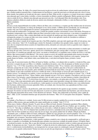 desobedecendo a Deus. Se Adão e Eva jamais houvessem tocado na árvore do conhecimento, teriam estado numa posição em
que o Senhor poderia transmitir-lhes o conhecimento de Sua Palavra, o qual não precisaria ser deixado para trás com as coisas
deste mundo, mas poderia ser levado por eles para o paraíso de Deus. Hoje em dia, os rapazes e as moças levam anos a adquirir
uma educação que é como lenha e restolho, a serem consumidos na última e grande conflagração. Muitos gastam anos de sua
vida no estudo de livros, obtendo uma educação que perecerá com eles. A tal educação Deus não dá nenhum valor. Essa
pretensa sabedoria obtida do estudo de diversos autores tem eliminado e diminuído o brilho e o valor da Palavra de Deus.
Muitos estudantes
Pág. 447
deixam a escola impossibilitados de receber a Palavra de Deus com a reverência e o respeito que lhe rendiam antes de ali terem
entrado. Sua fé foi eclipsada, no esforço de distinguir-se nos vários estudos. A Bíblia não foi considerada, em sua educação,
assunto vital, mas livros impregnados de ateísmo e propagadores de teorias perversas foram postos diante deles.
Não há nada tão enobrecedor e revigorante como o estudo dos grandes assuntos concernentes à nossa vida eterna. Procurem os
estudantes compreender essas verdades dadas por Deus; procurem avaliar essas coisas preciosas, e sua mente se expandirá e se
fortalecerá com o esforço. Mas a mente abarrotada com um acúmulo de matérias que nunca chegará a usar, é diminuída e
enfraquecida, porque só se ocupa em lidar com coisas comuns. Não se tem aplicado à tarefa de considerar as sublimes e
elevadas revelações provenientes de Deus.
"Porque Deus amou o mundo de tal maneira que deu o Seu Filho unigênito, para que todo aquele que nEle crê não pereça, mas
tenha a vida eterna." João 3:16. À medida que a mente for chamada a considerar estes grandes temas, erguer-se-á cada vez
mais alto na compreensão desses assuntos de importância eterna, deixando cair como peso morto as questões mais vulgares e
insignificantes.
Todas as matérias desnecessárias devem ser extirpadas dos cursos de estudo, e oferecidos ao aluno unicamente os estudos que
lhe forem de real valor. Com esses, apenas, precisa ele se familiarizar, para que consiga obter a vida que se compara com a
vida de Deus. E à medida que aprende estas coisas, sua mente se fortalecerá e se expandirá como a mente de Cristo e a de João
Batista. Que tornou grande a João Batista? - Ele cerrou a mente ao acervo de tradições apresentadas pelos mestres da nação
judaica, abrindo-a à sabedoria que vem do alto. Antes de João nascer, o Espírito Santo testificou a seu respeito: "porque será
grande diante do Senhor, e não beberá vinho, nem bebida forte, e será cheio do Espírito Santo, já desde o ventre
Pág. 448
de sua mãe. E converterá muitos dos filhos de Israel ao Senhor, seu Deus, e irá adiante dele no espírito e virtude de Elias, para
converter o coração dos pais aos filhos e os rebeldes, à prudência dos justos, com o fim de preparar ao Senhor um povo bem
disposto." Luc. 1:15-17.Em sua profecia, disse Zacarias com referência a João: "E tu, ó menino, serás chamado profeta do
Altíssimo, porque hás de ir ante a face do Senhor, a preparar os Seus caminhos, para dar ao Seu povo conhecimento da
salvação, na remissão dos seus pecados, pelas entranhas da misericórdia do nosso Deus, com que o oriente do alto nos visitou,
para alumiar os que estão assentados em trevas e sombra de morte, a fim de dirigir os nossos pés pelo caminho da paz. E o
menino crescia, e se robustecia em espírito, e esteve nos desertos até ao dia em que havia de mostrar-se a Israel." Luc. 1:76-80.
Simeão disse a respeito de Cristo: "Agora, Senhor, podes despedir em paz o Teu servo, segundo a Tua palavra, pois já os meus
olhos viram a Tua salvação, a qual tu preparaste perante a face de todos os povos, luz para alumiar as nações e para glória de
Teu povo Israel." Luc. 2:29-32. "E crescia Jesus em sabedoria, e em estatura, e em graça para com Deus e os homens." Luc.
2:52. Jesus e João eram apresentados pelos educadores daquele tempo como ignorantes, porque não tinham estudado sob a sua
direção. O Deus do Céu, porém, era seu professor, e todos quantos os ouviam ficavam maravilhados com o seu conhecimento
das Escrituras, embora nunca tivessem aprendido. Deles, na verdade, não o haviam feito; mas aprenderam de Deus a mais
elevada espécie de sabedoria.
O critério dos homens, mesmo o de professores, pode estar muito afastado do alvo quanto ao que constitui a verdadeira
educação. Os mestres nos dias de Cristo não educavam os jovens no correto conhecimento das Escrituras, que está na base de
toda educação merecedora desse nome. Cristo declarou aos fariseus: "Errais, não conhecendo as Escrituras, nem o poder de
Deus", (Mat. 22:29) "ensinando doutrinas que são preceitos dos homens." Mat. 15:9. E orou pelos Seus discípulos: "Santifica-
os
Pág. 449
na verdade; a Tua Palavra é a verdade. Assim como Tu Me enviaste ao mundo, também Eu os enviei ao mundo. E por eles Me
santifico a Mim mesmo, para que também eles sejam santificados na verdade." João 17:17-19.
"Falou mais o Senhor a Moisés, dizendo: Tu, pois, fala aos filhos de Israel, dizendo: Certamente guardareis Meus sábados,
porquanto isso é um sinal entre Mim e vós nas vossas gerações; para que saibais que Eu sou o Senhor, que vos santifica." Êxo.
31:12 e 13. "Seis dias se trabalhará, mas o sétimo dia vos será santo, o sábado do repouso ao Senhor; todo aquele que fizer
obra nele morrerá." Êxo. 35:2. Foi Satanás bem-sucedido em remover a santidade do dia assim distinguido acima de todos os
outros? Ele foi bem-sucedido em colocar outro dia em seu lugar, mas jamais poderá tirar do sábado a bênção do Senhor.
"Guardarão, pois, o sábado os filhos de Israel, celebrando o sábado nas suas gerações por concerto perpétuo." Êxo. 31:16. Que
pode ser mais positivo e claro do que estas palavras? Acaso Deus mudou? Ele permanecerá o mesmo através de toda a
eternidade, mas os homens "buscaram muitas invenções".
A Bíblia está repleta de conhecimento, e todos quantos se põem a estudá-la com o desejo de compreendê-la, verificarão que a
mente se expande e as faculdades são fortalecidas para entender essas preciosas verdades de grande alcance. O Espírito Santo
as inculcará na mente e na alma. Mas os que dão instrução aos jovens precisam primeiro tornar-se estultos para que possam ser
sábios. Se desprezam um claro "Assim diz o Senhor" e colhem da árvore do conhecimento o que Deus proibiu que tivessem,
isto é: o conhecimento da desobediência, sua transgressão faz com que caiam em condenação e pecado. Exaltaremos tais
homens por seu grande conhecimento? Sentar-nos-emos aos pés dos que desprezam as verdades que santificam a alma? "Vivo


                 www.terceiroanjo.org
            Sua fonte de pesquisa na internet
 