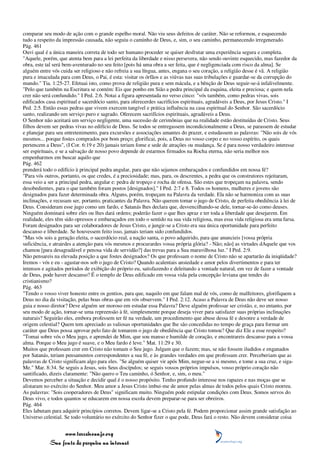 comparar seu modo de ação com o grande espelho moral. Não viu seus defeitos de caráter. Não se reformou, e esquecendo
tudo a respeito da impressão causada, não seguiu o caminho de Deus, e, sim, o seu caminho, permanecendo irregenerado.
Pág. 461
Ouvi qual é a única maneira correta de todo ser humano proceder se quiser desfrutar uma experiência segura e completa.
"Aquele, porém, que atenta bem para a lei perfeita da liberdade e nisso persevera, não sendo ouvinte esquecido, mas fazedor da
obra, este tal será bem-aventurado no seu feito [pois há uma obra a ser feita, que é negligenciada com risco da alma]. Se
alguém entre vós cuida ser religioso e não refreia a sua língua, antes, engana o seu coração, a religião desse é vã. A religião
pura e imaculada para com Deus, o Pai, é esta: visitar os órfãos e as viúvas nas suas tribulações e guardar-se da corrupção do
mundo." Tia. 1:25-27. Efetuai isto, como prova de religião pura e sem mácula, e a bênção de Deus seguir-se-á infalivelmente.
"Pelo que também na Escritura se contém: Eis que ponho em Sião a pedra principal da esquina, eleita e preciosa; e quem nela
crer não será confundido." I Ped. 2:6. Notai a figura apresentada no verso cinco: "vós também, como pedras vivas, sois
edificados casa espiritual e sacerdócio santo, para oferecerdes sacrifícios espirituais, agradáveis a Deus, por Jesus Cristo." I
Ped. 2:5. Então essas pedras que vivem exercem tangível e prática influência na casa espiritual do Senhor. São sacerdócio
santo, realizando um serviço puro e sagrado. Oferecem sacrifícios espirituais, agradáveis a Deus.
O Senhor não aceitará um serviço negligente, uma sucessão de cerimônias que na realidade estão destituídas de Cristo. Seus
filhos devem ser pedras vivas no edifício de Deus. Se todos se entregassem incondicionalmente a Deus, se parassem de estudar
e planejar para seu entretenimento, para excursões e associações amantes do prazer, e estudassem as palavras: "Não sois de vós
mesmos... porque fostes comprados por bom preço; glorificai, pois, a Deus no vosso corpo e no vosso espírito, os quais
pertencem a Deus", (I Cor. 6:19 e 20) jamais teriam fome e sede de atrações ou mudança. Se é para nosso verdadeiro interesse
ser espirituais, e se a salvação de nosso povo depende de estarmos firmados na Rocha eterna, não seria melhor nos
empenharmos em buscar aquilo que
Pág. 462
prenderá todo o edifício à principal pedra angular, para que não sejamos embaraçados e confundidos em nossa fé?
"Para vós outros, portanto, os que credes, é a preciosidade; mas, para, os descrentes, a pedra que os construtores rejeitaram,
essa veio a ser a principal pedra, angular e: pedra de tropeço e rocha de ofensa. São estes que tropeçam na palavra, sendo
desobedientes, para o que também foram postos [designados]." I Ped. 2:7 e 8. Todos os homens, mulheres e jovens são
designados para fazer determinada obra. Alguns, porém, tropeçam na Palavra da verdade. Ela não se harmoniza com as suas
inclinações, e recusam ser, portanto, praticantes da Palavra. Não querem tomar o jugo de Cristo, de perfeita obediência à lei de
Deus. Consideram esse jugo como um fardo, e Satanás lhes declara que, desvencilhando-se dele, tornar-se-ão como deuses.
Ninguém dominará sobre eles ou lhes dará ordens; poderão fazer o que lhes apraz e ter toda a liberdade que desejarem. Em
realidade, eles têm sido opressos e embaraçados em todo o sentido na sua vida religiosa, mas essa vida religiosa era uma farsa.
Foram designados para ser colaboradores de Jesus Cristo, e jungir-se a Cristo era sua única oportunidade para perfeito
descanso e liberdade. Se houvessem feito isso, jamais teriam sido confundidos.
"Mas vós sois a geração eleita, o sacerdócio real, a nação santa, o povo adquirido, para que anuncieis [vossa própria
suficiência, e atrairdes a atenção para vós mesmos e procurardes vossa própria glória? - Não; não] as virtudes dAquele que vos
chamou [para desagradável e penosa vida de servidão?] das trevas para a Sua maravilhosa luz." I Ped. 2:9.
Não pensareis na elevada posição a que fostes designados? Os que professam o nome de Cristo não se apartarão da iniqüidade?
Iremos - vós e eu - agastar-nos sob o jugo de Cristo? Quando acalentais ansiedade e amor pelos divertimentos e para ter
intensos e agitados períodos de exibição do próprio eu, satisfazendo e deleitando a vontade natural, em vez de fazer a vontade
de Deus, pode haver descanso? É o templo de Deus edificado em vossa vida pela concepção leviana que tendes do
cristianismo?
Pág. 463
"Tendo o vosso viver honesto entre os gentios, para que, naquilo em que falam mal de vós, como de malfeitores, glorifiquem a
Deus no dia da visitação, pelas boas obras que em vós observem." I Ped. 2:12. Acaso a Palavra de Deus não deve ser nosso
guia e nosso diretor? Deve alguém ser moroso em estudar essa Palavra? Deve alguém professar ser cristão, e, no entanto, por
seu modo de ação, tornar-se uma repreensão à fé, simplesmente porque deseja viver para satisfazer suas próprias inclinações
naturais? Seguirão eles, embora professem ter fé na verdade, um procedimento que abuse dessa fé e desonre a verdade de
origem celestial? Quem tem apreciado as valiosas oportunidades que lhe são concedidas no tempo de graça para formar um
caráter que Deus possa aprovar pelo fato de tomarem o jugo de obediência que Cristo tomou? Que diz Ele a esse respeito?
"Tomai sobre vós o Meu jugo, e aprendei de Mim, que sou manso e humilde de coração, e encontrareis descanso para a vossa
alma. Porque o Meu jugo é suave, e o Meu fardo é leve." Mat. 11:29 e 30.
Muitos que professam crer em Cristo não tomam o Seu jugo. Julgam que o fazem; mas, se não fossem iludidos e enganados
por Satanás, teriam pensamentos correspondentes a sua fé, e às grandes verdades em que professam crer. Perceberiam que as
palavras de Cristo significam algo para eles. "Se alguém quiser vir após Mim, negue-se a si mesmo, e tome a sua cruz, e siga-
Me." Mar. 8:34. Se seguis a Jesus, sois Seus discípulos; se seguis vossos próprios impulsos, vosso próprio coração não
santificado, dizeis claramente: "Não quero o Teu caminho, ó Senhor, e, sim, o meu."
Devemos perceber a situação e decidir qual é o nosso propósito. Tenho profundo interesse nos rapazes e nas moças que se
alistaram no exército do Senhor. Meu amor a Jesus Cristo imbui-me de amor pelas almas de todos pelos quais Cristo morreu.
As palavras: "Sois cooperadores de Deus" significam muito. Ninguém pode estipular condições com Deus. Somos servos do
Deus vivo, e todos quantos se educarem em nossa escola devem preparar-se para ser obreiros.
Pág. 464
Eles labutam para adquirir princípios corretos. Devem ligar-se a Cristo pela fé. Podem proporcionar assim grande satisfação ao
Universo celestial. Se todo voluntário no exército do Senhor fizer o que pode, Deus fará o resto. Não devem considerar coisa


                 www.terceiroanjo.org
            Sua fonte de pesquisa na internet
 