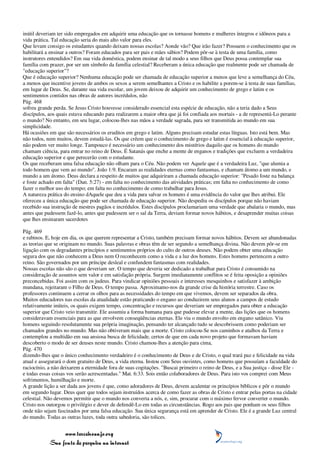 inútil deveriam ter sido empregados em adquirir uma educação que os tornasse homens e mulheres íntegros e idôneos para a
vida prática. Tal educação seria do mais alto valor para eles.
Que levam consigo os estudantes quando deixam nossas escolas? Aonde vão? Que irão fazer? Possuem o conhecimento que os
habilitará a ensinar a outros? Foram educados para ser pais e mães sábios? Podem pôr-se à testa de uma família, como
instrutores entendidos? Em sua vida doméstica, podem ensinar de tal modo a seus filhos que Deus possa contemplar sua
família com prazer, por ser um símbolo da família celestial? Receberam a única educação que realmente pode ser chamada de
"educação superior"?
Que é educação superior? Nenhuma educação pode ser chamada de educação superior a menos que leve a semelhança do Céu,
a menos que incentive jovens de ambos os sexos a serem semelhantes a Cristo e os habilite a porem-se à testa de suas famílias,
em lugar de Deus. Se, durante sua vida escolar, um jovem deixou de adquirir um conhecimento de grego e latim e os
sentimentos contidos nas obras de autores incrédulos, não
Pág. 468
sofreu grande perda. Se Jesus Cristo houvesse considerado essencial esta espécie de educação, não a teria dado a Seus
discípulos, aos quais estava educando para realizarem a maior obra que já foi confiada aos mortais - a de representá-Lo perante
o mundo? No entanto, em seu lugar, colocou-lhes nas mãos a verdade sagrada, para ser transmitida ao mundo em sua
simplicidade.
Há ocasiões em que são necessários os eruditos em grego e latim. Alguns precisam estudar estas línguas. Isto está bem. Mas
não todos, nem muitos, devem estudá-las. Os que crêem que o conhecimento de grego e latim é essencial à educação superior,
não podem ver muito longe. Tampouco é necessário um conhecimento dos mistérios daquilo que os homens do mundo
chamam ciência, para entrar no reino de Deus. É Satanás que enche a mente de enganos e tradições que excluem a verdadeira
educação superior e que perecerão com o estudante.
Os que receberam uma falsa educação não olham para o Céu. Não podem ver Aquele que é a verdadeira Luz, "que alumia a
todo homem que vem ao mundo". João 1:9. Encaram as realidades eternas como fantasmas, e chamam átomo a um mundo, e
mundo a um átomo. Deus declara a respeito de muitos que adquiriram a chamada educação superior: "Pesado foste na balança
e foste achado em falta" (Dan. 5:27) - em falta no conhecimento das atividades práticas; em falta no conhecimento de como
fazer o melhor uso do tempo; em falta no conhecimento de como trabalhar para Jesus.
A natureza prática do ensino dAquele que deu a vida para salvar os homens é uma evidência do valor que lhes atribui. Ele
ofereceu a única educação que pode ser chamada de educação superior. Não despediu os discípulos porque não haviam
recebido sua instrução de mestres pagãos e incrédulos. Estes discípulos proclamariam uma verdade que abalaria o mundo, mas
antes que pudessem fazê-lo, antes que pudessem ser o sal da Terra, deviam formar novos hábitos, e desaprender muitas coisas
que lhes ensinaram sacerdotes

Pág. 469
e rabinos. E, hoje em dia, os que querem representar a Cristo, também precisam formar novos hábitos. Devem ser abandonadas
as teorias que se originam no mundo. Suas palavras e obras têm de ser segundo a semelhança divina. Não devem pôr-se em
ligação com os degradantes princípios e sentimentos próprios do culto de outros deuses. Não podem obter uma educação
segura dos que não conhecem a Deus nem O reconhecem como a vida e a luz dos homens. Estes homens pertencem a outro
reino. São governados por um príncipe desleal e confundem fantasmas com realidades.
Nossas escolas não são o que deveriam ser. O tempo que deveria ser dedicado a trabalhar para Cristo é consumido na
consideração de assuntos sem valor e em satisfação própria. Surgem imediatamente conflitos se é feita oposição a opiniões
preconcebidas. Foi assim com os judeus. Para vindicar opiniões pessoais e interesses mesquinhos e satisfazer à ambição
mundana, rejeitaram o Filho de Deus. O tempo passa. Aproximamo-nos da grande crise da história terrestre. Caso os
professores continuem a cerrar os olhos para as necessidades do tempo em que vivemos, devem ser separados da obra.
Muitos educadores nas escolas da atualidade estão praticando o engano ao conduzirem seus alunos a campos de estudo
relativamente inúteis, os quais exigem tempo, concentração e recursos que deveriam ser empregados para obter a educação
superior que Cristo veio transmitir. Ele assumiu a forma humana para que pudesse elevar a mente, das lições que os homens
consideravam essenciais para as que envolvem conseqüências eternas. Ele viu o mundo envolto em engano satânico. Viu
homens seguindo resolutamente sua própria imaginação, pensando ter alcançado tudo se descobrissem como poderiam ser
chamados grandes no mundo. Mas não obtiveram mais que a morte. Cristo colocou-Se nos caminhos e atalhos da Terra e
contemplou a multidão em sua ansiosa busca de felicidade, certos de que em cada novo projeto que formavam haviam
descoberto o modo de ser deuses neste mundo. Cristo chamou-lhes a atenção para cima,
Pág. 470
dizendo-lhes que o único conhecimento verdadeiro é o conhecimento de Deus e de Cristo, o qual trará paz e felicidade na vida
atual e assegurará o dom gratuito de Deus, a vida eterna. Instou com Seus ouvintes, como homens que possuíam a faculdade do
raciocínio, a não deixarem a eternidade fora de suas cogitações. "Buscai primeiro o reino de Deus, e a Sua justiça - disse Ele -
e todas essas coisas vos serão acrescentadas." Mat. 6:33. Sois então colaboradores de Deus. Para isto vos comprei com Meus
sofrimentos, humilhação e morte.
A grande lição a ser dada aos jovens é que, como adoradores de Deus, devem acalentar os princípios bíblicos e pôr o mundo
em segundo lugar. Deus quer que todos sejam instruídos acerca de como fazer as obras de Cristo e entrar pelas portas na cidade
celestial. Não devemos permitir que o mundo nos converta a nós, e, sim, procurar com o máximo fervor converter o mundo.
Cristo nos outorgou o privilégio e dever de defendê-Lo em todas as circunstâncias. Rogo aos pais que ponham os seus filhos
onde não sejam fascinados por uma falsa educação. Sua única segurança está em aprender de Cristo. Ele é a grande Luz central
do mundo. Todas as outras luzes, toda outra sabedoria, são tolices.


                 www.terceiroanjo.org
            Sua fonte de pesquisa na internet
 