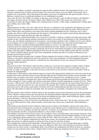 Os homens e as mulheres constituem a aquisição do sangue do Filho unigênito de Deus. São propriedade de Cristo, e sua
educação e preparo devem ser dados, não com relação a esta vida curta e incerta, mas com relação à vida imortal, que se
compara com a vida de Deus. Não é Seu desígnio que aqueles cujo serviço foi adquirido por Ele sejam ensinados a servir a
Mamom, a receber louvor ou glorificação humana, ou a ser subordinados ao mundo.
"Jesus, pois, lhes disse: Na verdade, na verdade vos digo que, se não comerdes a carne do Filho do homem e não beberdes o
Seu sangue, não tereis vida em vós mesmos. Quem come a Minha carne e bebe o Meu sangue tem a vida eterna, e Eu o
ressuscitarei no último dia. Porque a Minha carne verdadeiramente é comida, e o Meu sangue verdadeiramente é bebida. Quem
come a Minha carne e bebe o Meu
Pág. 471
sangue permanece em Mim, e Eu, nele." João 6:53-56. São estas as condições de vida estabelecidas pelo Redentor do mundo
antes de serem postos os fundamentos da Terra. Estão os professores de nossas escolas dando de comer o Pão da Vida aos
alunos? Muitos deles estão guiando os seus alunos pelo mesmo caminho palmilhado por eles. Crêem que esse é o único
caminho certo. Dão aos alunos um alimento que não manterá a vida espiritual, mas causará a morte dos que dele participam.
Estão fascinados por aquilo que Deus não requer que conheçam.
Os professores que se acham tão decididos como o estavam os sacerdotes e maiorais a conduzir seus alunos pelo mesmo velho
caminho em que o mundo continua andando, penetrarão em maiores trevas ainda. Os que poderiam ter sido colaboradores de
Cristo e que, não obstante, desdenharam dos mensageiros e sua mensagem, perderão o rumo. Andarão em trevas, não sabendo
em que tropeçam. Os tais estão propensos a ser enganados pelos erros dos últimos dias. Sua mente está preocupada com
interesses subalternos e perdem a bendita oportunidade de jungir-se a Cristo e ser cooperadores de Deus.
A pretensa árvore do conhecimento se transformou num instrumento de morte. Satanás, com seus dogmas e falsas teorias, tem-
se entretecido artificiosamente na instrução comunicada. Da árvore do conhecimento ele profere as mais agradáveis lisonjas no
tocante à educação superior. Milhares participam do fruto dessa árvore; mas esse fruto significa morte para eles. Cristo lhes
diz: "Gastais o dinheiro naquilo que não é pão. Estais empregando os talentos que Deus vos confiou na obtenção de uma
educação que Ele declara ser tolice."
Satanás está procurando conseguir toda a vantagem. Deseja conquistar não somente os alunos, mas também os professores. Já
elaborou os seus planos. Disfarçado de anjo de luz, percorrerá a Terra como taumaturgo. Com bela linguagem apresentará
sentimentos sublimes. Falará boas palavras e realizará bons atos. Personificará a Cristo, mas num ponto haverá notável
diferença. Satanás apartará as
Pág. 472
pessoas da lei de Deus. Não obstante, imitará tão bem a justiça que, se fosse possível, enganaria os próprios eleitos. Cabeças
coroadas, presidentes, governantes em altos postos curvar-se-ão ante suas falsas teorias. Em vez de dar lugar à crítica, às
divisões, ao ciúme e à rivalidade, os que estão em nossas escolas devem ser um em Cristo. Somente assim podem resistir às
tentações do arquienganador.
O tempo passa, e Deus pede que toda sentinela esteja em seu posto. Ele achou por bem conduzir-nos a uma crise maior do que
qualquer outra desde o primeiro advento de nosso Salvador. Que faremos? O Espírito Santo de Deus nos tem declarado o que
devemos fazer; no entanto, assim como os judeus do tempo de Cristo rejeitaram a luz e escolheram as trevas, o mundo
religioso também rejeitará a mensagem para a época atual. Homens que professam piedade têm desprezado a Cristo na pessoa
de Seus mensageiros. Como os judeus, eles rejeitam a mensagem de Deus. Os judeus perguntaram a respeito de Cristo: "Não é
este Jesus, o filho de José?" João 6:42. Ele não era o Cristo que os judeus haviam esperado. Do mesmo modo, hoje em dia, os
mensageiros enviados por Deus não são os que os homens têm esperado. Mas o Senhor não perguntará a nenhum homem a
quem deverá enviar. Ele enviará a quem quiser. Os homens talvez não compreendam por que Deus envia esta ou aquela
pessoa. Sua obra poderá ser objeto de curiosidade. Deus não satisfará essa curiosidade, e Sua palavra não voltará para Ele
vazia.
Que todos quantos crêem na Palavra de Deus entrem na obra de preparar um povo para permanecer de pé no dia da preparação
de Deus. Durante os últimos poucos anos tem sido feita uma obra transcendental. Importantes perguntas têm agitado a mente
dos que crêem na verdade presente. A luz do Sol da Justiça tem brilhado em toda a parte, sendo recebida por alguns e seguida
perseverantemente. A obra tem sido levada avante segundo as normas de Cristo.
Toda alma que professa o nome de Cristo deve estar prestando serviço. Todos devem dizer: "Eis-me aqui, envia-me a mim."
Isa. 6:8. Os lábios dispostos a falar, embora imundos, serão tocados com a brasa acesa, e purificados. Serão habilitados a
Pág. 473
proferir palavras que penetrem na alma. Chegará o tempo em que os homens serão chamados a prestar contas pelas almas a
quem deveriam haver comunicado luz, mas que não a receberam. Os que faltaram assim no cumprimento de seu dever, os que
receberam luz, mas não a acolheram, de modo que nada têm a comunicar, são classificados nos livros do Céu entre aqueles que
estão em inimizade com Deus, não querendo submeter-se a Sua vontade ou direção.
Uma influência cristã deve encher nossas escolas, nossos hospitais, nossas casas publicadoras. Sob a direção de Satanás, estão-
se formando confederações, e continuarão a formar-se para eclipsar a verdade por meio da influência humana. Os que se unem
a essas confederações jamais poderão ouvir as boas-vindas de Cristo: "Bem está, servo bom e fiel; ... entra no gozo do Teu
Senhor." Mat. 25:21. Os agentes estabelecidos por Deus devem avançar, não assumindo compromissos com o poder das trevas.
Muito mais precisa ser realizado segundo as normas de Cristo, do que tem sido feito até agora.
Todo estudante deve acalentar estrita integridade. Toda inteligência deve volver-se com reverente atenção para a revelada
Palavra de Deus. Será concedido luz e graça aos que assim obedecem a Deus. Eles verão maravilhas na lei divina. Grandes
verdades que não foram ouvidas e contempladas desde o dia de Pentecoste resplandecerão da Palavra de Deus em sua pureza
original. Aos que realmente amam a Deus, o Espírito Santo revelará verdades que desapareceram da mente, e também lhes


                 www.terceiroanjo.org
            Sua fonte de pesquisa na internet
 