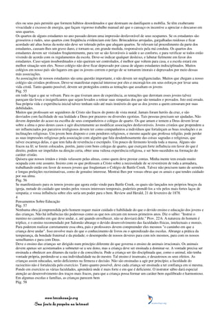 eles ou seus pais permitir que formem hábitos desordenados e que destruam ou danifiquem a mobília. Se têm exuberante
vivacidade e excesso de energia, que façam vigoroso trabalho manual até que o cansaço os incentive a apreciar o descanso em
seus quartos.
Os quartos de alguns estudantes no ano passado deram uma impressão desfavorável de seus ocupantes. Se os estudantes são
grosseiros e rudes, seus quartos com freqüência evidenciam este fato. Brincadeiras arrojadas, gargalhadas ruidosas e ficar
acordado até altas horas da noite não deve ser tolerado pelos que alugam quartos. Se relevam tal procedimento da parte dos
estudantes, causam-lhes um grave dano, e tornam-se, em grande medida, responsáveis pela má conduta. Os quartos dos
estudantes devem ser visitados freqüentemente, para ver se são favoráveis à saúde e ao conforto, e para verificar se todos estão
vivendo de acordo com os regulamentos da escola. Deve-se indicar qualquer desleixo, e labutar fielmente em favor dos
estudantes. Caso sejam insubordinados e não queiram ser controlados, é melhor que voltem para casa, e a escola estará em
melhor situação sem eles. Nosso colégio não deve ficar depravado por causa de alguns estudantes indisciplinados. Muitos
colégios em nosso país são lugares em que os jovens correm o perigo de se tornarem imorais e depravados por meio dessas
más associações.
As associações de nossos estudantes são uma questão importante, e não devem ser negligenciadas. Muitos que chegam a nosso
colégio são cristãos professos. Deve-se manifestar especial interesse por eles e encorajá-los em seus esforços por levar uma
vida cristã. Tanto quanto possível, devem ser protegidos contra as tentações que assaltam os jovens
Pág. 55
em todo lugar a que se volvam. Para os que tiveram anos de experiência, as tentações que derrotam esses jovens talvez
pareçam tão leves e insignificantes que sejam levados a retirar suas simpatias dos que são tentados e provados. Isto está errado.
Sua própria vida e experiência inicial talvez tenham sido até mais instáveis do que as dos jovens a quem censuram por suas
debilidades.
Muitos que professam ser seguidores de Cristo são fracos do ponto de vista moral. Jamais foram heróis da cruz, e são
desviados com facilidade de sua lealdade a Deus por prazeres ou diversões egoístas. Tais pessoas precisam ser ajudadas. Não
devem depender do acaso na escolha de seus companheiros e colegas de quarto. Os que amam e temem a Deus devem levar
sobre a alma o peso destes casos e agir discretamente ao modificar associações desfavoráveis. Jovens cristãos que propendem a
ser influenciados por parceiros irreligiosos devem ter como companheiros a indivíduos que fortaleçam as boas resoluções e as
inclinações religiosas. Um jovem bem disposto e com pendores religiosos, e mesmo aquele que professa religião, pode perder
as suas impressões religiosas pela associação com alguém que fala desdenhosamente das coisas sagradas e religiosas, que
talvez escarneça delas, e que tem falta de reverência e escrúpulo. Um pouco de fermento leveda toda a massa. Alguns são
fracos na fé; se forem colocados, porém, junto com bons colegas de quarto, que exerçam forte influência em favor do que é
direito, podem ser impelidos na direção certa, obter uma valiosa experiência religiosa, e ser bem-sucedidos na formação do
caráter cristão.
Quisera que nossos irmãos e irmãs velassem pelas almas, como quem deve prestar contas. Minha mente tem estado muito
ocupada com este assunto. Insisto com os que professam a Cristo sobre a necessidade de se revestirem de toda a armadura,
trabalhando então em favor de nossos jovens que freqüentam o Colégio de Battle Creek. Talvez não precisem tanto de sermões
e longas preleções recriminativas, como de genuíno interesse. Mostrai-lhes por vossas obras que os amais e que tendes cuidado
por sua alma.
Pág. 56
Se manifestásseis para os tenros jovens que agora estão vindo para Battle Creek, os quais são lançados nos próprios braços da
igreja, metade do cuidado que tendes pelos vossos interesses temporais, poderíeis prendê-los a vós pelos mais fortes laços de
simpatia; e vossa influência sobre eles seria um poder para o bem. Review and Herald, 21 de fevereiro de 1878.
4
Pensamentos Sobre Educação
Pág. 57
Nenhuma obra já empreendida pelo homem requer maior cuidado e habilidade do que o devido ensino e educação dos jovens e
das crianças. Não há influências tão poderosas como as que nos cercam em nossos primeiros anos. Diz o sábio: "Instrui o
menino no caminho em que deve andar, e, até quando envelhecer, não se desviará dele." Prov. 22:6. A natureza do homem é
tríplice, e o ensino recomendado por Salomão abrange o devido desenvolvimento das faculdades físicas, intelectuais e morais.
Para poderem realizar corretamente essa obra, pais e professores devem compreender eles mesmos "o caminho em que a
criança deve andar". Isso envolve mais do que o conhecimento de livros ou o aprendizado das escolas. Abrange a prática da
temperança, da bondade fraternal e da piedade; o desempenho de nossos deveres para com nós mesmos, para com os nossos
semelhantes e para com Deus.
Deve o ensino das crianças ser dirigido num princípio diferente do que governa o ensino de animais irracionais. Os animais
devem apenas ser acostumados a submeter-se a seu dono, mas a criança deve ser ensinada a dominar-se. A vontade precisa ser
ensinada a obedecer aos ditames da razão e da consciência. Pode a criança ser tão disciplinada que, como o animal, não tenha
vontade própria, perdendo-se a sua individualidade na do mestre. Tal ensino é insensato, e desastrosos os seus efeitos. As
crianças assim educadas, serão deficientes na firmeza e decisão. Não são ensinadas a agir por princípio; a faculdade do
raciocínio não é fortalecida pelo exercício. Tanto quanto possível, deve cada criança ser ensinada a ter confiança em si mesma.
Pondo em exercício as várias faculdades, aprenderá onde é mais forte e em que é deficiente. O instrutor sábio dará especial
atenção ao desenvolvimento dos traços mais fracos, para que a criança possa formar um caráter bem equilibrado e harmonioso.
Em algumas escolas e famílias, as crianças parecem bem
Pág. 58



                 www.terceiroanjo.org
            Sua fonte de pesquisa na internet
 