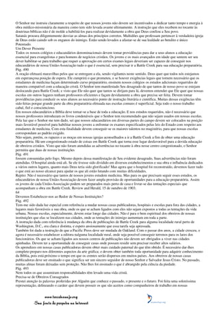 O Senhor me instruiu claramente a respeito de que nossos jovens não devem ser incentivados a dedicar tanto tempo e energia à
obra médico-missionária da maneira como tem sido levada avante ultimamente. A instrução que eles recebem no tocante às
doutrinas bíblicas não é de molde a habilitá-los para realizar devidamente a obra que Deus confiou a Seu povo.
Satanás procura diligentemente desviar as almas dos princípios corretos. Multidões que professam pertencer à verdadeira igreja
de Deus estão caindo sob os enganos do inimigo. Estão sendo levados a afastar-se de sua lealdade ao bendito e único
Potentado.
Um Dever Presente
Todos os nossos colégios e educandários denominacionais devem tomar providências para dar a seus alunos a educação
essencial para evangelistas e para homens de negócios cristãos. Os jovens e os mais avançados em idade que sentem ser seu
dever habilitar-se para trabalho que requer a aprovação em certos exames legais deveriam ser capazes de conseguir nos
educandários de nossa União-Associação tudo o que é essencial, sem precisar ir a Battle Creek para sua educação preparatória.
Pág. 490
A oração efetuará maravilhas pelos que se entregam a ela, sendo vigilantes neste sentido. Deus quer que todos nós estejamos
em esperançosa posição de espera. Ele cumprirá o que prometeu, e se houver exigências legais que tornem necessário que os
estudantes de medicina façam determinado curso preparatório, ensinem nossos colégios os estudos adicionais requeridos de
maneira compatível com a educação cristã. O Senhor tem manifestado Seu desagrado de que tantos de nosso povo se estejam
deslocando para Battle Creek; e visto que Ele não quer que tantos se dirijam para lá, devemos entender que Ele quer que nossas
escolas em outros lugares tenham professores eficientes e façam devidamente a obra que precisa ser feita. Devem tomar
providências para conduzir os seus alunos ao necessário ponto de instrução literária e científica. Muitas dessas exigências têm
sido feitas porque grande parte da obra preparatória efetuada nas escolas comuns é superficial. Seja todo o nosso trabalho
cabal, fiel e consciencioso.
Em nossos educandários a Bíblia deve tornar-se a base de toda a educação. E nos estudos requeridos, não é necessário que
nossos professores introduzam os livros condenáveis que o Senhor tem recomendado que não sejam usados em nossas escolas.
Pela luz que o Senhor me tem dado, sei que nossos educandários em diversas partes do campo devem ser colocados na posição
mais favorável possível para habilitar nossos jovens a enfrentar os exames especificados pelas leis do Estado com respeito aos
estudantes de medicina. Com esta finalidade devem conseguir-se os maiores talentos no magistério, para que nossas escolas
correspondam ao padrão exigido.
Não sejam, porém, os rapazes e as moças em nossas igrejas aconselhados a ir a Battle Creek a fim de obter uma educação
preparatória. Há um congestionado estado de coisas em Battle Creek que torna esse lugar desfavorável para a devida educação
de obreiros cristãos. Visto que não foram atendidas as advertências no tocante à obra nesse centro congestionado, o Senhor
permitiu que duas de nossas instituições
Pág. 491
fossem consumidas pelo fogo. Mesmo depois dessa manifestação de Seu evidente desagrado, Suas advertências não foram
atendidas. O hospital ainda está ali. Se ele tivesse sido dividido em diversos estabelecimentos e sua obra e influência dedicados
a vários outros lugares, quanto mais Deus teria sido glorificado! Mas agora que o hospital foi reconstruído, devemos fazer tudo
o que está ao nosso alcance para ajudar os que ali estão lutando com muitas dificuldades.
Repito: Não é necessário que tantos de nossos jovens estudem medicina. Mas para os que precisam seguir esses estudos, os
educandários de nossa União-Associação devem fazer ampla provisão de oportunidades para a educação preparatória. Assim
os jovens de cada União-Associação podem ser preparados mais perto de casa e livrar-se das tentações especiais que
acompanham a obra em Battle Creek. Review and Herald, 15 de outubro de 1903.
64
Devemos Estabelecer-nos ao Redor de Nossas Instituições?
Pág. 492
Tem-me sido dada luz especial com referência a mudar nossas casas publicadoras, hospitais e escolas para fora das cidades, a
lugares mais favoráveis a sua obra, onde os que se acham ligados com eles não sejam expostos a todas as tentações da vida
urbana. Nossas escolas, especialmente, devem estar longe das cidades. Não é para o bem espiritual dos obreiros de nossas
instituições que elas se localizem nas cidades, onde as tentações do inimigo aumentam em toda a parte.
A instrução dada com referência à mudança da obra de publicações de Battle Creek para alguma localidade rural perto de
Washington, D.C., era clara e distinta, e espero ansiosamente que essa tarefa seja apressada.
Também foi dada a instrução de que a Pacific Press deve ser mudada de Oakland. Com o passar dos anos, a cidade cresceu, e
agora é necessário estabelecer a editora nalguma localidade rural, onde seja possível conseguir terrenos para os lares dos
funcionários. Os que se acham ligados aos nossos centros de publicações não devem ser obrigados a viver nas cidades
apinhadas. Devem ter a oportunidade de conseguir casas onde possam residir sem precisar receber altos salários.
Os aprendizes em nossas casas publicadoras devem obter mais cuidado paternal do que têm obtido. É necessário dar-lhes
completo preparo nos diferentes aspectos da arte gráfica; e devem obter também toda oportunidade para adquirir conhecimento
da Bíblia, pois está próximo o tempo em que os crentes serão dispersos em muitos países. Aos obreiros de nossas casas
publicadoras deve ser ensinado o que significa ser um sincero seguidor de nosso Senhor e Salvador Jesus Cristo. No passado,
muitas almas foram deixadas sem proteção. Não lhes foi ensinado o que é abrangido pela ciência da piedade.
Pág. 493
Nem todos os que assumiram responsabilidades têm levado uma vida cristã.
Precisa-se de Obreiros Consagrados
Prestei atenção às palavras proferidas por Alguém que conhece o passado, o presente e o futuro. Foi feita uma soleníssima
representação, delineando o caráter que devem possuir os que são aceitos como companheiros de trabalho em nossas


                 www.terceiroanjo.org
            Sua fonte de pesquisa na internet
 