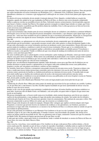instituições. Estas instituições precisam de homens que sejam moderados na mais ampla acepção da palavra. Deus não permita
que sejam introduzidos em nossas instituições em Washington, D. C., e Mountain View, Califórnia, homens que não
aprenderam a dominar-se a si mesmos e que negligenciam a edificação de seu caráter a fim de fazer planos para alguma outra
pessoa.
Os obreiros de nossas instituições devem atender à instrução dada por Cristo. Quando a verdade habita no coração dos
dirigentes, quando eles andam na luz que resplandece da Palavra de Deus, os obreiros mais novos desejarão compreender
melhor as palavras ouvidas na assembléia do povo de Deus. Solicitarão maiores esclarecimentos e haverá períodos especiais
para buscar o Senhor e estudar Sua Palavra. Era nalgum aposento sossegado ou nalgum lugar retirado, no campo, que Cristo
explicava aos discípulos as parábolas que Ele proferira diante das multidões. Esta é a obra que precisa ser feita em favor dos
jovens em nossas casas publicadoras.
A Tendência de Colonizar
Os que necessariamente estão situados perto de nossas instituições devem ser cuidadosos com referência a emitirem brilhantes
informações acerca do local. Em toda parte há pessoas intranqüilas e descontentes, e que almejam ir para algum lugar em que -
pensam eles - serão mais bem-sucedidos do que no ambiente em que se encontram presentemente. Julgam que se conseguissem
trabalho em conexão com alguma de nossas instituições, teriam melhores possibilidades para ganhar a subsistência.
Pág. 494
Os que são tentados a se aglomerarem em volta de nossas instituições devem compreender que é de trabalhadores
especializados que há necessidade, e que pesados encargos recaem sobre todos quantos se acham devidamente ligados à obra.
Os que estão relacionados com nossas instituições precisam ser produtores assim como consumidores. Desejo dizer para os que
querem mudar de residência e estabelecer-se perto de uma de nossas instituições: Pensais que se vos estabelecerdes nas
proximidades de uma instituição conseguireis ganhar a subsistência sem perplexidades ou trabalho penoso? Consultastes o
Senhor no tocante a esta questão? Tendes a evidência de que vosso desejo de mudança de residência está isento de motivos
egoístas e seria uma honra para Deus?
De cartas recebidas pelos que se acham ligados a nossas instituições e pelas mudanças já efetuadas, vemos que muitos querem
adquirir casas perto dessas instituições. Minha mente está acabrunhada de perplexidade a esse respeito, porque tenho recebido
instrução do Senhor acerca da influência que seria exercida sobre indivíduos e sobre nossa obra caso nosso povo se
aglomerasse de forma egoísta em volta de nossas instituições.
Durante anos, em advertências freqüentemente repetidas, tenho declarado a nosso povo que Deus não Se deleitava em ver
famílias deixarem as igrejas menores e aglomerarem-se nos lugares onde estão estabelecidas nossas casas publicadoras,
hospitais e escolas, por sua própria conveniência, conforto ou lucro mundano.
Na Austrália, fomos para a floresta e conseguimos uma grande extensão de terra para nossa escola. Traçaram-se planos com
vistas a vender para nossos irmãos terrenos para construção, perto dos internatos e da casa de culto. Mas foi-me ordenado
protestar contra a permissão de famílias se estabelecerem próximo aos internatos de nossa escola. O conselho dado era que
seria muito melhor que as famílias não residissem perto da escola e não morassem muito próximo uma das outras.
Os que estão inclinados a estabelecer-se nas proximidades de nossa casa publicadora ou de nosso hospital e escola em Takoma
Park, devem pedir conselho antes de se mudarem.
Desejo dizer aos que estão olhando para Mountain View como um lugar propício para morar pelo fato de que será
Pág. 495
estabelecida ali a Pacific Press: Olhai para outras partes do mundo que necessitam da luz que recebestes em custódia. Lembrai-
vos de que Deus deu a cada homem a sua obra. Escolhei alguma localidade em que tereis oportunidade de deixar vossa luz
brilhar no meio das trevas morais.
Sempre se dá o caso de que quando uma instituição é estabelecida num lugar, há muitas famílias que desejam estabelecer-se
perto dela. Assim tem sido em Battle Creek e em Oakland, e, até certo ponto, em quase todos os lugares em que temos uma
escola ou um hospital.
Há pessoas intranqüilas que, se fossem residir numa nova localidade, ainda estariam desgostosas, pois há em seu coração o
espírito de descontentamento, e uma mudança de lugar não produz uma mudança de coração. Seu caráter não foi refinado e
enobrecido pelo Espírito de Cristo. Elas precisam aprender a lição do contentamento. Não analisam da causa para o efeito. Não
procuram compreender as provas bíblicas do caráter, que são essenciais ao verdadeiro êxito.
Muitos há que estão desejosos de mudar de ocupação. Almejam obter vantagens que supõem existirem nalgum outro lugar.
Perguntem a si mesmos que proveito haveria em mudarem de residência se não aprenderam a ser bondosos, pacientes e
prestimosos no lugar onde estão. Examinem-se a si mesmos à luz da Palavra de Deus e se esforcem então no sentido em que há
necessidade de aperfeiçoamento.
Os que estão pensando em estabelecer-se em Mountain View lembrem-se de que isso não é prudente, a menos que sejam
chamados a ligar-se ali com a obra de publicações. O mundo é extenso; suas necessidades são grandes. Ide, formai novos
centros em lugares onde há necessidade de luz. Não vos aglomereis num só lugar, cometendo o mesmo erro que foi cometido
em Battle Creek. Há centenas de lugares que precisam da luz que Deus vos deu.
E onde quer que residais, sejam quais forem as circunstâncias, tende o cuidado de introduzir os ensinos da Palavra de Deus em
vossos lares, em vossa vida diária. Buscai a Deus
Pág. 496
como vossa luz, vossa força, vosso caminho para o Céu. Lembrai-vos de que a toda pessoa Deus confiou talentos, a fim de
serem usados para Ele. Aprendei aos pés de Jesus as lições de mansidão e humildade, e trabalhai então no espírito do Salvador
pelos que se acham ao vosso redor. Por meio de voluntária obediência aos mandamentos, tornai vosso lar um lugar em que a
honra de Deus se deleite em habitar. "Porque assim diz o Alto e o Sublime, que habita na eternidade e cujo nome é Santo: Em


                 www.terceiroanjo.org
            Sua fonte de pesquisa na internet
 