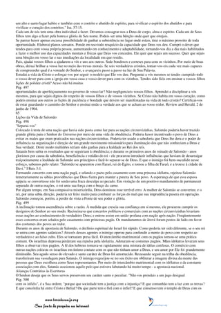um alto e santo lugar habito e também com o contrito e abatido de espírito, para vivificar o espírito dos abatidos e para
vivificar o coração dos contritos." Isa. 57:15.
Cada um de nós tem uma obra individual a fazer. Devemos consagrar-nos a Deus de corpo, alma e espírito. Cada um de Seus
filhos tem algo a fazer pela honra e glória de Seu nome. Podeis ser uma bênção onde quer que estejais.
Se parece haver apenas escassa possibilidade de ganhar a subsistência no lugar onde estais, tirai o máximo proveito de toda
oportunidade. Elaborai planos sensatos. Ponde em uso todo resquício da capacidade que Deus vos deu. Cumpri o dever que
tendes para com vossa própria pessoa, aumentando em conhecimento e adaptabilidade, tornando-vos dia a dia mais habilitados
a fazer o melhor uso das capacidades mentais e físicas que Deus vos concedeu. Ele quer que sejais um sucesso. Quer que sejais
uma bênção em vosso lar e nas imediações da localidade em que residis.
Pais, ajudai vossos filhos a ajudarem a vós e uns aos outros. Sede bondosos e corteses para com os vizinhos. Por meio de boas
obras, deixai brilhar a vossa luz no meio das trevas morais. Se sois verdadeiros cristãos, tornar-vos-eis cada vez mais capazes
de compreender qual é a vontade do Senhor, e avançareis passo a passo na luz de Sua Palavra.
Estudai a vida de Cristo e esforçai-vos por seguir o modelo que Ele vos deu. Perguntai a vós mesmos se tendes cumprido todo
o vosso dever para com a igreja em vossa casa e vosso dever para com os vizinhos. Tendes sido fiéis em ensinar a vossos filhos
lições de polidez cristã? Acaso não há muitas
Pág. 497
oportunidades de aperfeiçoamento no governo de vosso lar? Não negligencieis vossos filhos. Aprendei a disciplinar a vós
mesmos, para que sejais dignos do respeito de vossos filhos e de vossos vizinhos. Se Cristo não habita em vosso coração, como
podeis ensinar aos outros as lições de paciência e bondade que devem ser manifestadas na vida de todo cristão? Certificai-vos
de estar guardando o caminho do Senhor e ensinai então a verdade aos que se acham ao vosso redor. Review and Herald, 2 de
junho de 1904.
65
Lições da Vida de Salomão
Pág. 498
"Separai-vos"
Colocado à testa de uma nação que havia sido posta como luz para as nações circunvizinhas, Salomão poderia haver trazido
grande glória para o Senhor do Universo por meio de uma vida de obediência. Poderia haver incentivado o povo de Deus a
evitar os males que eram praticados nas nações circunvizinhas. Poderia ter usado a sabedoria que Deus lhe dera e o poder de
influência na organização e direção de um grande movimento missionário para iluminação dos que não conheciam a Deus e
Sua verdade. Deste modo multidões teriam sido ganhas para a lealdade ao Rei dos reis.
Satanás bem sabia os resultados que se seguiriam à obediência; e durante os primeiros anos do reinado de Salomão - anos
gloriosos por causa da sabedoria, beneficência e retidão do rei - ele procurou introduzir influências que haviam de desarraigar
traiçoeiramente a lealdade de Salomão aos princípios e fazê-lo separar-se de Deus. E que o inimigo foi bem-sucedido nesse
esforço, sabemos pelo relato: "Salomão se aparentou com Faraó, rei do Egito, e tomou a filha de Faraó, e a trouxe à cidade de
Davi." I Reis 3:1.
Formando concerto com uma nação pagã, e selando o pacto pelo casamento com uma princesa idólatra, rejeitou Salomão
temerariamente as sábias providências que Deus fizera para manter a pureza de Seu povo. A esperança de que essa esposa
egípcia se convertesse não foi senão uma fraca desculpa ao pecado. Em violação de um positivo mandamento de permanecer
separado de outras nações, o rei uniu sua força com o braço da carne.
Por algum tempo, em Sua compassiva misericórdia, Deus dominou esse terrível erro. A mulher de Salomão se converteu; e o
rei, por uma sábia direção, poderia ter feito muito para combater as forças do mal que sua imprudência pusera em operação.
Salomão começou, porém, a perder de vista a Fonte de seu poder e glória.
Pág. 499
A inclinação tomou ascendência sobre a razão. À medida que crescia sua confiança em si mesmo, ele procurou cumprir os
desígnios do Senhor ao seu modo. Raciocinava que concertos políticos e comerciais com as nações circunvizinhas levariam
essas nações ao conhecimento do verdadeiro Deus; e entrou assim em união profana com nação após nação. Freqüentemente
esses concertos eram selados pelo casamento com princesas pagãs. Os mandamentos de Jeová foram postos de lado em favor
dos costumes dos povos ao redor.
Durante os anos da apostasia de Salomão, o declínio espiritual de Israel foi rápido. Como poderia ter sido diferente, se o seu rei
se unira com agentes satânicos? Através desses agentes o inimigo operou para confundir a mente do povo com respeito ao
verdadeiro e ao falso culto. Eles se tornaram presa fácil. O intercâmbio matrimonial com os pagãos tornou-se uma prática
comum. Os israelitas depressa perderam sua repulsa pela idolatria. Adotaram-se costumes pagãos. Mães idólatras levaram seus
filhos a observar ritos pagãos. A fé dos hebreus tornava-se rapidamente uma mistura de idéias confusas. O comércio com
outras nações colocou os israelitas em íntimo contato com os que não tinham amor a Deus, e seu amor por Ele foi grandemente
diminuído. Seu agudo senso do elevado e santo caráter de Deus foi amortecido. Recusando seguir na trilha da obediência,
transferiram sua vassalagem para Satanás. O inimigo regozijou-se no seu êxito em obliterar a imagem divina da mente das
pessoas que Deus escolhera como Seus representantes. Por meio do intercâmbio matrimonial com os idólatras e da constante
associação com eles, Satanás ocasionou aquilo pelo que estivera labutando há muito tempo - a apostasia nacional.
Alianças Contrárias às Escrituras
O Senhor deseja que os Seus servos preservem seu caráter santo e peculiar. "Não vos prendais a um jugo desigual
Pág. 500
com os infiéis", é a Sua ordem; "porque que sociedade tem a justiça com a injustiça? E que comunhão tem a luz com as trevas?
E que concórdia há entre Cristo e Belial? Ou que parte tem o fiel com o infiel? E que consenso tem o templo de Deus com os


                 www.terceiroanjo.org
            Sua fonte de pesquisa na internet
 