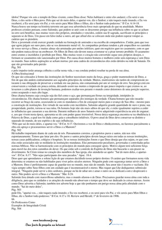 ídolos? Porque vós sois o templo do Deus vivente, como Deus disse: Neles habitarei e entre eles andarei; e Eu serei o seu
Deus, e eles serão o Meu povo. Pelo que saí do meio deles, e apartai-vos, diz o Senhor; e não toqueis nada imundo, e Eu vos
receberei; e Eu serei para vós Pai, e vós sereis para Mim filhos e filhas, diz o Senhor todo-poderoso." II Cor. 6:14-18.
Nunca houve um tempo na história terrestre em que essa advertência fosse mais apropriada do que na atualidade. Muitos
professos cristãos pensam, como Salomão, que podem se unir com os descrentes porque sua influência sobre os que se acham
no erro será benéfica; mas muitas vezes eles próprios, enredados e vencidos, cedem sua fé sagrada, sacrificam os princípios e
separam-se de Deus. Um passo em falso induz a outro, até que afinal eles se colocam onde não podem esperar romper as
cadeias que os prendem.
Deve a juventude cristã exercer grande cuidado na formação de amizades e na escolha de companheiros. Cuidai, para que isso
que agora julgais ser ouro puro, não se vos demonstre metal vil. As companhias profanas tendem a pôr empecilhos no caminho
de vosso serviço a Deus, e muitas almas são arruinadas por uniões infelizes, quer em negócios quer no casamento, com os que
não podem nunca elevar ou enobrecer. Os filhos de Deus não devem nunca aventurar-se a pisar terreno proibido. O casamento
entre crentes e incrédulos é proibido por Deus. Mas muitas vezes o coração não convertido segue seus próprios desejos, e
formam-se casamentos não sancionados por Deus. Por causa disso muitos homens e mulheres estão sem esperança e sem Deus
no mundo. Suas nobres aspirações se acham mortas; por uma cadeia de circunstâncias eles estão detidos na rede de Satanás. Os
que são governados pela paixão
Pág. 501
e pelo impulso terão amarga colheita a ceifar nesta vida, e sua conduta poderá resultar na perda de sua alma.
A Obra Institucional
Os que são colocados à frente das instituições do Senhor necessitam muito da força, graça e poder mantenedores de Deus, a
fim de que não andem contrariamente aos sagrados princípios da verdade. Muitos, muitíssimos são tardos de compreensão no
tocante à sua obrigação de preservar a verdade em sua pureza, não contaminada por um só vestígio de erro. Seu perigo está em
conservarem a verdade em pouca estima, deixando assim nas mentes a impressão de que pouco importa o que cremos se, ao
levarmos a cabo planos de invenção humana, podemos exaltar-nos perante o mundo como detentores de uma posição superior,
como ocupando o mais alto lugar.
Deus chama homens cujo coração seja tão fiel como o aço, que permaneçam firmes na integridade, intrépidos às
circunstâncias. Ele chama homens que permaneçam separados dos inimigos da verdade. Chama homens que não ousarão
recorrer ao braço da carne, associando-se com os mundanos a fim de conseguir meios para o avanço de Sua obra - mesmo para
a construção de instituições. Em virtude de sua união com incrédulos, Salomão adquiriu grande quantidade de ouro e prata; sua
prosperidade, porém, tornou-se sua ruína. Os homens hoje não são mais sábios do que ele, e estão igualmente sujeitos a ceder
às influências que causaram a sua derrota. Durante milhares de anos Satanás esteve adquirindo experiência na arte de enganar;
e, aos que vivem nesta época, apresenta-se ele com poder quase irresistível. Nossa única segurança encontra-se na obediência à
Palavra de Deus, a qual nos foi dada como guia e conselheiro infalíveis. O povo atual de Deus deve conservar-se distinto e
separado do mundo, de seu espírito e de suas influências.
"Pelo que saí do meio deles, e apartai-vos." II Cor. 6:17. Ouviremos a voz de Deus e obedeceremos, ou faremos parcialmente a
obra em apreço e procuraremos servir a Deus e a Mamom?
Pág. 502
Há trabalho importante diante de cada um de nós. Pensamentos corretos, e propósitos puros e santos, não nos vêm
espontaneamente. Temos que lutar por eles. Os puros e santos princípios devem lançar raízes em todas as nossas instituições,
nossas casas publicadoras, colégios e hospitais. Se as nossas instituições forem o que Deus deseja que elas sejam, os que com
elas estão associados não se moldarão às instituições mundanas. Elas permanecerão peculiares, governadas e controladas pelas
normas bíblicas. Não se harmonizarão com os princípios do mundo para conseguir apoio. Motivo algum terá suficiente força
para movê-las dos retos caminhos do dever. Os que estão sob o controle do Espírito de Deus não buscarão o seu prazer ou
divertimento. Se Cristo reinar no coração dos membros de Sua igreja, eles atenderão ao apelo: "Saí do meio deles, e apartai-
vos". II Cor. 6:17. "Não sejas participante dos seus pecados." Apoc. 18:4.
Deus quer que aprendamos a solene lição de que estamos decidindo nosso próprio destino. O caráter que formamos nesta vida
determina se estamos ou não habilitados para viver pelos séculos eternos. Ninguém pode com segurança tentar servir a Deus e
a Mamom. Deus é perfeitamente capaz de guardar-nos no mundo, mas não do mundo. Seu amor não é incerto e vacilante. Ele
vigia sempre sobre Seus filhos com um cuidado que é incomensurável e eterno. Mas requer que Lhe dediquemos submissão
integral. "Ninguém pode servir a dois senhores, porque ou há de odiar um e amar o outro ou se dedicará a um e desprezará o
outro. Não podeis servir a Deus e a Mamom." Mat. 6:24.
Salomão fora dotado com maravilhosa sabedoria; mas o mundo afastou-o de Deus. Precisamos guardar nossa alma com toda a
diligência, para que os cuidados e as atrações do mundo não absorvam o tempo que deve ser dedicado às coisas eternas. Assim
como Deus advertiu a Salomão, também nos adverte hoje a que não ponhamos em perigo nossa alma pela afinidade com o
mundo. "Saí do meio deles",
Pág. 503
pede Ele, "apartai-vos...; não toqueis nada imundo; e Eu vos receberei, e eu serei para vós Pai, e vós sereis para Mim filhos e
filhas, diz o Senhor todo-poderoso." II Cor. 6:17 e 18. Review and Herald, 1º de fevereiro de 1906.
66
Os Professores Como
Exemplos de Integridade Cristã
Pág. 504



                 www.terceiroanjo.org
            Sua fonte de pesquisa na internet
 