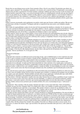 Desejo dizer aos que dirigem nossas escolas: Estais tornando a Deus e Sua lei vosso deleite? Os princípios que adotais são
corretos, puros e genuínos? Na vida prática, mantendes a vós mesmos sob o controle de Deus? Compreendeis a necessidade de
obedecer-Lhe em todos os pormenores? Se fordes tentados a empregar o dinheiro que entra em nossas escolas de maneira que
nenhum benefício especial lhes traga, vossa norma de princípios precisa ser cuidadosamente criticada, para que não chegue o
tempo em que tenhais de ser criticados e achados em falta. Quem é o vosso contador? Quem é o vosso tesoureiro? Quem é o
vosso gerente financeiro? São cuidadosos e competentes? Vede isto. É possível ser o dinheiro mal empregado, sem que se
entenda claramente como isso veio a acontecer; e é possível uma escola estar continuamente perdendo, devido a gastos nada
sensatos.
Pág. 511
Podem as pessoas encarregadas sentir agudamente essa perda e ainda supor que fizeram o melhor que podiam. Mas por que
permitem que as dívidas se acumulem? Verifiquem cada mês os responsáveis por uma escola a sua verdadeira situação
financeira.
Meus irmãos de responsabilidade, exaltai a lei do reino de Cristo prestando-lhe obediência voluntária. Se vós mesmos não
estais sob o controle do Soberano do Universo, como podeis obedecer a Sua lei, segundo é requerido em Sua Palavra? Aqueles
que foram colocados em posições de autoridade são, eles próprios, os que necessitam compreender perfeitamente sua
responsabilidade para com a lei de Deus e a importância de obedecer a todos os seus requisitos.
Nalguns aspectos, muitos dos que se acham ligados a nossas escolas deveriam estar numa plataforma mais elevada. Sabemos
que alguns têm o resoluto propósito de ser obedientes a toda palavra que procede da boca de Deus. A tais homens e mulheres
será concedido poder intelectual para discernir a diferença entre a justiça e a iniqüidade. Possuem a fé que atua pelo amor e
purifica a alma, e revelam Deus ao mundo.
Todos nós precisamos obter muito mais profunda experiência nas coisas de Deus do que temos obtido. O próprio eu tem de
morrer, e Cristo deve tomar posse do templo da alma. Médicos, pastores, professores e todos os outros em posições de
responsabilidade precisam aprender a humildade de Cristo antes que Ele possa ser revelado neles. Com demasiada freqüência,
o próprio eu é uma força tão importante na vida de um homem, que o Senhor não é capaz de moldá-lo e modelá-lo. O próprio
eu domina a torto e a direito, e a pessoa se lança à frente do modo como lhe apraz. Cristo diz ao próprio eu: "Saia do Meu
caminho. Todo aquele que quer vir após Mim, a si mesmo se negue, tome a sua cruz e siga-Me. Então posso aceitá-lo como
Meu discípulo. A fim de servir-Me satisfatoriamente, ele deve fazer a obra que lhe dei em harmonia com as Minhas
instruções." Review and Herald, 16 e 23 de agosto de 1906.
67
O Essencial na Educação
Pág. 512
A educação mais essencial a ser obtida por nossos jovens hoje em dia, e que os habilitará para os cursos superiores da escola
do alto, é a que os ensinará a revelar ao mundo a vontade de Deus. Negligenciar este aspecto de seu preparo e introduzir em
nossas escolas um método mundano, é causar prejuízo tanto aos professores como aos alunos.
Pouco antes de ser levado para o Céu, Elias visitou as escolas dos profetas e instruiu os alunos sobre os pontos mais
importantes de sua educação. As lições que lhes havia transmitido em visitas anteriores, ele as repetiu agora, inculcando na
mente dos jovens a importância de deixarem a simplicidade assinalar todo aspecto de sua educação. Deste modo, unicamente,
poderiam receber o molde do Céu e sair a trabalhar segundo a vontade do Senhor. Se forem dirigidas de acordo com o desígnio
de Deus, nossas escolas nestes dias finais da mensagem efetuarão uma obra semelhante à que foi efetuada pelas escolas dos
profetas.
Os que saem de nossas escolas para se empenharem na obra missionária terão necessidade de experiência no cultivo do solo e
em outros ramos do trabalho manual. Devem receber um preparo que os habilite a se apoderarem de qualquer ramo de trabalho
nos campos a que serão chamados. Nenhum trabalho será mais eficaz do que aquele que é realizado pelos que, tendo obtido
uma educação na vida prática, saem preparados para instruir assim como foram instruídos.
Em Seus ensinos o Salvador representou o mundo como uma vinha. Faremos bem em estudar as parábolas em que é usada esta
figura. Se em nossas escolas a terra fosse cultivada com mais fidelidade, e os edifícios mais desinteressadamente cuidados
pelos alunos, o amor pelos esportes e diversões, que ocasiona tanta perplexidade em nossa obra educacional, se dissiparia.
Quando o Senhor colocou nossos primeiros pais no Jardim do Éden, fê-lo com a recomendação de que o "cultivassem" e
Pág. 513
o "guardassem". Deus concluíra a obra da criação e declarara que todas as coisas eram muito boas. Tudo correspondia à
finalidade com que fora feito. Enquanto Adão e Eva obedeceram a Deus, seus trabalhos no jardim eram um prazer; a Terra
produzia em abundância para suprir-lhes as necessidades. Mas quando o homem se afastou de sua obediência a Deus, foi
condenado a lutar com as sementes da semeadura de Satanás e a ganhar o pão no suor do rosto. Dali em diante ele teria de
batalhar, em meio de labutas e privações, contra o poder ao qual submetera sua vontade.
Era desígnio de Deus eliminar pela labuta o mal que o homem introduzira no mundo pela desobediência. Por meio da labuta as
tentações de Satanás poderiam tornar-se ineficazes, e ser detida a maré do mal. O Filho de Deus foi dado ao mundo para que
por Sua morte fizesse expiação pelos pecados deste último e por Sua vida ensinasse aos homens como deviam ser frustrados os
planos do inimigo. Assumindo a natureza humana, Cristo granjeou as simpatias e os interesses de Seus irmãos, e por uma vida
de infatigável labuta ensinou como os homens poderiam tornar-se cooperadores de Deus na edificação de Seu reino no mundo.
Se os que receberam instrução no tocante ao plano de Deus para a educação dos jovens nestes últimos dias submeterem a
vontade a Deus, Ele lhes ensinará Sua vontade e Seu caminho. Cristo deve ser o Mestre em todas as nossas escolas. Se os
professores e os alunos Lhe derem o lugar a que tem direito, Ele operará por intermédio deles para levar a cabo o plano da
redenção.


                 www.terceiroanjo.org
            Sua fonte de pesquisa na internet
 