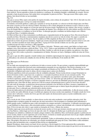 Os alunos devem ser ensinados a buscar o conselho de Deus em oração. Devem ser ensinados a olhar para seu Criador como
Guia infalível. Devem aprender as lições de clemência e confiança, de verdadeira bondade e afabilidade de coração. Devem
aprender a lição da perseverança. Seu caráter deve corresponder às palavras de Davi: "Para que nossos filhos sejam, como
plantas, bem desenvolvidos na sua mocidade;
Pág. 514
para que as nossas filhas sejam como pedras de esquina lavradas, como colunas de um palácio." Sal. 144:12. Em tudo isso eles
estão-se habilitando para o serviço no campo missionário.
O estudante convertido quebrou a cadeia que o prendia ao serviço do pecado e se colocou na devida relação para com Deus.
Seu nome é inscrito no livro da vida do Cordeiro. Encontra-se sob a solene obrigação de renunciar ao mal e colocar-se sob a
jurisdição de Deus. Deve apegar-se a Cristo por meio de fervorosa oração. Negligenciar isto, rejeitar o Seu serviço, é perder o
favor do Grande Mestre, e tornar-se vítima das artimanhas de Satanás. Era o desígnio do Céu, pelo infinito sacrifício de Cristo,
reintegrar os homens e as mulheres no favor de Deus. A educação que põe o estudante em íntima relação com o Mestre
enviado por Deus, é verdadeira educação.
Os filhos de Deus são os Seus instrumentos escolhidos para o engrandecimento de Sua igreja na Terra. Eles devem buscar o
conselho de Deus. Diversões e entretenimentos mundanos não devem ocorrer na vida do cristão. Em seguir o caminho do
Senhor deve estar a força de Seu povo. Sua fé na dádiva do Filho unigênito de Deus deve ser patente. Isto causará sua
impressão na mente das pessoas mundanas. Aquele que assume uma posição separada do mundo e procura tornar-se um com
Cristo, será bem-sucedido em atrair almas para Deus. A graça de Cristo será tão evidente em sua vida, que o mundo
reconhecerá que ele esteve com Jesus, e dEle aprendeu.
"Vai trabalhar hoje na Minha vinha", (Mat. 21:28) ordena o Salvador. "Portanto, quer comais, quer bebais ou façais outra
qualquer coisa, fazei tudo para a glória de Deus." I Cor. 10:31. Todos os que pretendem ser filhos do Rei celestial procurem
constantemente representar os princípios do reino de Deus. Lembre-se cada um de que no espírito, nas palavras e nas obras
deve ser leal e fiel a todos os preceitos e mandamentos do Senhor. Devemos ser leais e fidedignos súditos do reino de Cristo,
Pág. 515
para que os que são sábios segundo o mundo tenham uma verdadeira representação das riquezas, da bondade, da misericórdia,
da delicadeza e da cortesia dos cidadãos do reino de Deus. Review and Herald, 24 de outubro de 1907.
68
Uma Mensagem aos Professores
Pág. 516
Foi-me dada uma mensagem para os professores de todas as nossas escolas. Os que aceitam a sagrada responsabilidade que
repousa sobre os professores precisam estar continuamente avançando em sua experiência. Não devem contentar-se em
permanecer na planície, mas devem estar sempre ascendendo em direção ao Céu. Tendo nas mãos a Palavra de Deus e sendo
conduzidos à diligência pelo amor às almas, devem avançar passo a passo em eficiência.
Profunda experiência cristã será associada à obra da verdadeira educação. Nossas escolas devem avançar firmemente no
desenvolvimento cristão; e para fazer isto, as palavras e o exemplo do professor devem ser um constante auxílio. "Vós
também, como pedras vivas", declara o apóstolo, "sois edificados casa espiritual e sacerdócio santo, para oferecerdes
sacrifícios espirituais, agradáveis a Deus, por Jesus Cristo." I Ped. 2:5. Seria bom que todo professor e aluno estudasse
atentamente estas palavras fazendo a si mesmo a pergunta: Estou eu, por meio da abundante graça provida, obtendo a própria
experiência que, como filho de Deus, preciso ter a fim de avançar constantemente passo a passo ao nível mais elevado?
Em todo ramo de instrução, os professores devem procurar transmitir a luz da Palavra de Deus e mostrar a importância de
obedecer a um "Assim diz o Senhor". A educação deve ser de tal natureza que os alunos façam dos princípios corretos o guia
de toda ação. Esta é a educação que subsistirá pelos séculos eternos.
Foram-me dadas palavras de advertência aos professores de todas as nossas escolas estabelecidas. A obra de nossas escolas
deve receber um cunho diferente do que é recebido por algumas de nossas escolas mais populares. O simples estudo dos livros
comuns não é suficiente; e muitos dos livros que têm sido usados são desnecessários para as escolas estabelecidas com o
objetivo de preparar alunos
Pág. 517
para a escola do alto. Como resultado, os alunos dessas escolas não estão recebendo a mais perfeita educação cristã. São
negligenciados os próprios pontos de estudo que são mais necessários a fim de preparar os estudantes para enfrentarem o
último grande exame, e habilitá-los para a obra missionária nos campos nacionais e estrangeiros. A educação necessária agora
é a que habilitará os alunos para a obra missionária prática, ensinando-os a colocar toda faculdade sob o controle do Espírito de
Deus. O livro do mais alto valor é o que contém as instruções de Cristo, o Mestre dos mestres.
O Senhor espera que nossos professores excluam de nossas escolas os livros que ensinam conceitos que não estão de acordo
com Sua Palavra, e dêem lugar aos livros do mais alto valor. É o desígnio do Senhor que os professores de nossas escolas
sobrepujem em sabedoria a sabedoria do mundo, porque estudam a Sua sabedoria. Deus será honrado quando os professores de
nossas escolas, desde os cursos superiores até os mais baixos, revelarem ao mundo que possuem mais do que simples sabedoria
humana, pelo fato de estar à sua frente o Mestre por excelência.
Nossos professores precisam estar constantemente aprendendo. Todos os reformadores devem colocar-se sob a disciplina de
Deus. Sua própria vida precisa ser reformada, seu coração sensibilizado pela graça de Cristo. Todo hábito e idéia mundanos
que não estão em harmonia com a vontade de Deus devem ser abandonados.
Quando Nicodemos, douto mestre em Israel, foi ter com Jesus a fim de inquiri-Lo, Cristo apresentou-lhe os princípios
fundamentais. Embora ocupasse honrosa posição em Israel, Nicodemos não tinha correta noção do que devia ser um mestre em



                 www.terceiroanjo.org
            Sua fonte de pesquisa na internet
 