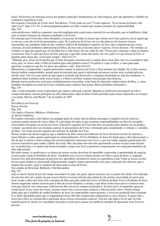 Israel. Necessitava de instrução acerca dos próprios princípios fundamentais da vida religiosa, pois não aprendera o alfabeto da
verdadeira experiência cristã.
Em resposta à instrução de Cristo, disse Nicodemos: "Como pode ser isso?" Cristo replicou: "Tu és mestre de Israel e não
sabes isso?" João 3:9 e 10. A mesma pergunta poderia ser feita a muitos que ocupam posições de responsabilidade
Pág. 518
como professores, médicos e pastores, mas têm negligenciado a parte mais essencial de sua educação, que os habilitaria a lidar
com as mentes humanas de maneira semelhante à de Cristo.
Na instrução que Cristo deu a Seus discípulos e às pessoas de todas as classes que vieram ouvir Suas palavras, havia aquilo que
os elevava a um alto nível de pensamento e ação. Se as palavras de Cristo, em vez das palavras dos homens, fossem
transmitidas aos estudantes hoje em dia, veríamos indícios de inteligência superior, de mais clara compreensão das coisas
celestiais, de mais profundo conhecimento de Deus, de uma vida cristã mais pura e vigorosa. Cristo declarou: "Na verdade, na
verdade vos digo que aquele que crê em Mim tem a vida eterna. Eu sou o pão da vida. Vossos pais comeram o maná no deserto
e morreram. Este é o pão que desce do Céu, para que o que dele comer não morra. Eu sou o pão vivo que desceu do Céu; se
alguém comer desse pão, viverá para sempre." João 6:47-51.
"Sabendo, pois, Jesus em Si mesmo que os Seus discípulos murmuravam a respeito disso, disse-lhes: Isto vos escandaliza? Que
seria, pois, se vísseis subir o Filho do homem para onde primeiro estava? O espírito é o que vivifica, a carne para nada
aproveita; as palavras que Eu vos disse são espírito e vida." João 6:61-63.
Demoramos a compreender o quanto precisamos estudar as palavras de Cristo e Seus métodos de trabalho. Se os Seus ensinos
fossem melhor compreendidos, grande parte da instrução que agora é ministrada em nossas escolas seria avaliada pelo seu
devido valor. Ver-se-ia que muito do que agora é ensinado não desenvolve a singeleza da piedade na vida dos estudantes. A
sabedoria finita receberia então menos honra, e a Palavra de Deus ocuparia uma posição mais honrosa.
Quando nossos professores estiverem verdadeiramente convertidos, terão fome de alma pelo conhecimento de Deus, e, como
humildes discípulos na escola de Cristo, estudarão para conhecer Sua justiça. Retos princípios dominarão a
Pág. 519
vida, e serão ensinados como os princípios que regem a educação celestial. Quando os professores procurarem de todo o
coração introduzir corretos princípios na obra educacional, anjos de Deus estarão presentes para causar impressões no coração
e na mente. Review and Herald, 7 de novembro de 1907.
69
Providência em Favor de
Nossas Escolas
Pág. 520
Um Apelo a Pastores, Médicos e Professores
no Sul da Califórnia
Os homens colocados como líderes em qualquer parte da solene obra da última mensagem evangélica devem cultivar e
acalentar amplos pontos de vista e idéias. É o privilégio de todos os que assumem responsabilidades na obra do evangelho
serem hábeis discípulos na escola de Cristo. O professo seguidor de Cristo não deve ser guiado pelos ditames de sua própria
vontade; sua mente deve ser ensinada a pensar os pensamentos de Cristo e iluminada para compreender a vontade e o caminho
de Deus. Tal crente será um seguidor dos métodos de trabalho de Cristo.
Nossos irmãos não devem esquecer que a sabedoria de Deus tomou providências em favor de nossas escolas de maneira a
trazer bênçãos a todos quantos participam no empreendimento. O livro Parábolas de Jesus foi doado para a obra educacional, a
fim de que os alunos e outros amigos das escolas pudessem manusear esses livros e, por sua venda, angariar grande parte dos
recursos necessários para saldar o débito da escola. Mas este plano não tem sido apresentado a nossas escolas como deveria
ser; os professores e os alunos não foram ensinados a pegar esse livro e promover corajosamente sua venda para benefício da
obra educacional.
Há muito tempo, os professores e os alunos de nossas escolas deveriam ter aprendido a aproveitar a oportunidade de angariar
recursos pela venda de Parábolas de Jesus. Vendendo estes livros os alunos estarão servindo à causa de Deus, e, enquanto
fizerem isso, pela disseminação de preciosa luz, aprenderão inestimáveis lições na experiência cristã. Todas as nossas escolas
devem agora alinhar-se, procurando diligentemente cumprir o plano apresentado a nós para a educação dos obreiros, para o
amparo das escolas e para a conquista de almas para a causa de Cristo.
Nas cidades de Riverside, Redlands e São Bernardino
Pág. 521
acha-se aberto diante de nós um campo missionário no qual, até agora, apenas tocamos com as pontas dos dedos. Foi realizada
ali uma boa obra até o ponto em que nossos obreiros tiveram estímulo para efetuá-lo; há, porém, necessidade de meios para
levar avante a obra com êxito. Era o desígnio de Deus que pela venda dos livros A Ciência do Bom Viver e Parábolas de Jesus
fossem angariados muitos recursos para a obra de nossos hospitais e escolas, e que desse modo nosso povo se sentisse mais
livre para doar de seus meios para a abertura da obra em novos campos missionários. Se nosso povo se empenhar agora na
venda desses livros como deve fazer, teremos muito mais recursos para conduzir a obra do modo como o Senhor deseja.
Onde quer que o trabalho de vender Parábolas de Jesus foi empreendido ardorosamente, o livro tem produzido bom resultado.
E as lições aprendidas pelos que se empenharam nessa obra têm compensado sobejamente os seus esforços. E agora todo o
nosso povo deve ser incentivado a participar desse esforço missionário especial. Tem-me sido dada a luz de que, de toda
maneira possível, devem ser concedidas instruções a nosso povo quanto aos melhores métodos de apresentar esses livros às
pessoas.



                 www.terceiroanjo.org
            Sua fonte de pesquisa na internet
 