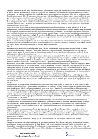 educadas, enquanto se acham sob a disciplina imediata, mas quando o sistema que as manteve apegadas a regras estabelecidas
se desfaz, parecem ser incapazes de pensar, agir ou decidir por si mesmas. Se houvessem sido ensinadas a exercer seu juízo
prontamente e ao máximo, o mal teria sido evitado. Foram, porém, dominadas por tanto tempo pelos pais ou professores, que
dependem inteiramente deles. O que procura fazer com que a individualidade de seus alunos venha a imergir na dele, de modo
que a razão, o juízo e a consciência sejam submetidos a seu controle, assume desautorizada e tremenda responsabilidade. Os
que ensinam os alunos a sentir que neles está o poder para se tornarem homens e mulheres honrados e úteis, serão os que têm
êxito mais permanente. Talvez sua obra não se mostre ao descuidoso observador sob o aspecto mais vantajoso, nem seja tão
altamente apreciada como a do mestre que mantém absoluto controle, mas a vida futura dos alunos manifestará os resultados
do melhor sistema de educação.
Há perigo de tanto os pais como os professores comandarem e ditarem demasiadamente, ao passo que deixam de se pôr
suficientemente em relações sociais com os filhos e alunos. Mantêm-se muito reservados, e exercem sua autoridade de maneira
fria, destituída de simpatia, que tende a repelir, ao invés de conquistar a confiança e a afeição. Caso reunissem os filhos com
mais freqüência bem junto a si, e manifestassem interesse em suas atividades, e mesmo em suas brincadeiras, conquistariam o
amor e a confiança dos pequeninos, e a lição de respeito e obediência seria aprendida com muito mais facilidade; pois o amor é
o melhor mestre. Um interesse similar manifestado aos jovens produzirá os mesmos resultados. O coração da juventude é
pronto em responder ao toque de simpatia.
Nunca se deve esquecer que o professor tem de ser o que deseja que os seus alunos se tornem. Por conseguinte, seus princípios
e hábitos devem ser considerados como tendo até maior importância do que suas habilitações intelectuais. Deve ser um homem
que teme a Deus e sinta a responsabilidade de Sua obra. Deve compreender
Pág. 59
a importância do preparo físico, mental e moral, e dar a devida atenção a cada um deles. Quem deseja controlar os alunos
precisa controlar primeiro a si mesmo. Para granjear-lhes o amor, deve mostrar pela fisionomia, palavras e atos que seu
coração se acha repleto de amor por eles. Ao mesmo tempo, porém, firmeza e decisão são indispensáveis na obra de formar
hábitos corretos e desenvolver caráter nobre.
O preparo físico deve ocupar um lugar importante em todo sistema de educação. É dever dos pais e professores relacionar-se
com o organismo humano e as leis pelas quais é governado, e, tanto quanto possível, assegurar a seus filhos e alunos a maior
de todas as bênçãos terrenas: "Mente sã em corpo são." Morrem anualmente milhares de crianças, e muitas outras são deixadas
para levar uma vida de infortúnio, talvez de pecado, devido à ignorância ou negligência de pais e professores.
Muitas mães gastam horas e mesmo dias em trabalho desnecessário, meramente para ostentação, e não têm tempo para obter a
informação necessária que as habilite a preservar a saúde de seus filhos. Entregam o corpo dos filhos aos cuidados do médico,
e a alma aos cuidados do pastor, para que possam continuar tranqüilamente a prestar culto à moda. Familiarizar-se com o
maravilhoso mecanismo do corpo humano, compreender a dependência de um órgão para com outro, para salutar atividade de
todos, é uma ocupação em que não têm interesse. Pouco sabem acerca da influência recíproca da mente e do corpo. A própria
mente, esse maravilhoso dom que une o finito com o infinito, não é compreendida por elas.
Por gerações, o sistema de educação popular, especialmente para as crianças, tem sido prejudicial à saúde e à própria vida.
Crianças novas têm passado cinco ou até seis horas por dia em salas mal ventiladas ou sem suficiente largueza para a saudável
acomodação dos alunos. O ar dessas salas fica em breve envenenado para os pulmões que o inalam. E ali os pequeninos, com
um corpo ativo e
Pág. 60
inquieto, e uma mente não menos ativa e inquieta, têm permanecido ociosos durante os longos dias de verão, quando o belo
mundo exterior os convidava a colher saúde e felicidade com os pássaros e as flores. Muitas crianças têm, quando muito, uma
tênue ligação com a vida. O confinamento na escola torna-as nervosas e doentias. Seu corpo definha por falta de exercício e
por exaustão do sistema nervoso. Se a lâmpada da vida se apaga, pais e professores nem sequer suspeitam que tiveram algo que
ver com a extinção da centelha vital. Essa dolorosa perda é considerada como especial determinação da Providência, quando a
verdade é que inescusável ignorância e negligência das leis naturais destruíram a vida dessas crianças. Era desígnio de Deus
que vivessem fruindo saúde e vigor, para desenvolver um caráter puro, nobre e belo, para glorificá-Lo nesta vida e para louvá-
Lo eternamente na vida futura.
Quem pode calcular o número de vidas que têm sido arruinadas por cultivar as faculdades intelectuais em detrimento das
faculdades físicas? A atitude de pais e mestres imprudentes, estimulando a mente da juventude por meio de lisonja ou temor,
tem sido fatal para muitos alunos promissores. Em vez de incitá-los com todos os incentivos possíveis, o mestre sensato
reprimirá um pouco a mente demasiado ativa, até que a constituição física se torne suficientemente forte para suportar o
esforço mental.
Para que os jovens possam ter saúde e alegria, que dependem do normal desenvolvimento físico e mental, deve-se ter o
cuidado de regular devidamente o estudo, o trabalho e a recreação. Os que se aplicam ao estudo em detrimento do exercício
físico, prejudicam a saúde ao fazer isso. Há um desequilíbrio na circulação, recebendo o cérebro sangue em demasia, e as
extremidades muito pouco. Seus estudos devem ser limitados a um número apropriado de horas, dedicando-se então o tempo a
trabalho ativo ao ar livre.
Às crianças deve-se permitir correr e brincar fora de casa, desfrutando o ar fresco e puro, e a vivificante luz solar.
Pág. 61
Estabeleça-se no começo da vida o fundamento de uma forte constituição física. Os pais devem ser os únicos professores de
seus filhos até atingirem oito ou dez anos de idade. Tenha a mãe menos cuidado pelo que é artificial, recuse dedicar suas
faculdades à escravidão do exibicionismo da moda, e reserve tempo para cultivar em si mesma e nos filhos o amor pelas belas
coisas da Natureza. Chame a atenção deles para as glórias difundidas nos céus, para os milhares de belas formas que adornam a


                 www.terceiroanjo.org
            Sua fonte de pesquisa na internet
 