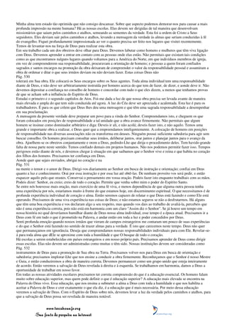 Minha alma tem estado tão oprimida que não consigo descansar. Sobre que aspecto podemos demorar-nos para causar a mais
profunda impressão na mente humana? Há as nossas escolas. Elas devem ser dirigidas de tal maneira que desenvolvam
missionários que saiam pelos caminhos e atalhos, semeando as sementes da verdade. Esta foi a ordem de Cristo a Seus
seguidores. Eles deviam sair pelos caminhos e atalhos, levando a mensagem da verdade às almas que seriam conduzidas à fé
do evangelho. Fiquei profundamente impressionada ao ver o quanto precisa ser feito nos lugares que visitei recentemente.
Temos de levantar-nos na força de Deus para realizar esta obra.
Em seu trabalho cada um dos obreiros deve olhar para Deus. Devemos labutar como homens e mulheres que têm viva ligação
com Deus. Devemos aprender a entrar em contato com as pessoas onde elas estão. Não permitais que existam tais condições
como as que encontramos nalguns lugares quando voltamos para a América do Norte, em que indivíduos membros de igreja,
em vez de compreenderem sua responsabilidade, procuravam a orientação de homens; e pessoas a quem foram confiados
sagrados e santos encargos na promoção da obra deixaram de compreender o valor da responsabilidade pessoal e assumiram a
obra de ordenar e ditar o que seus irmãos deviam ou não deviam fazer. Estas coisas Deus não
Pág. 530
tolerará em Sua obra. Ele colocará os Seus encargos sobre os Seus agentes. Toda alma individual tem uma responsabilidade
diante de Deus, e não deve ser arbitrariamente instruída por homens acerca do que tem de fazer, de dizer, e aonde deve ir. Não
devemos depositar a confiança no conselho de homens e concordar com tudo o que eles dizem, a menos que tenhamos provas
de que se acham sob a influência do Espírito de Deus.
Estudai o primeiro e o segundo capítulos de Atos. Foi-me dada a luz de que nossa obra precisa ser levada avante de maneira
mais elevada e ampla do que tem sido conduzida até agora. A luz do Céu deve ser apreciada e acalentada. Esta luz é para os
trabalhadores. É para os que crêem que Deus lhes deu uma mensagem e que têm uma sagrada responsabilidade a desempenhar
em sua proclamação.
A mensagem da presente verdade deve preparar um povo para a vinda do Senhor. Compreendamos isto, e cheguem os que
foram colocados em posições de responsabilidade a tal unidade que a obra avance firmemente. Não permitais que algum
homem se insinue como dominador arbitrário e diga: Deveis ir ali, e não acolá; deveis fazer isto, e não aquilo. Temos uma
grande e importante obra a realizar, e Deus quer que a empreendamos inteligentemente. A colocação de homens em posições
de responsabilidade nas diversas associações não os transforma em deuses. Ninguém possui suficiente sabedoria para agir sem
buscar conselho. Os homens precisam consultar seus irmãos, deliberar juntos, orar juntos e planejar juntos para o avanço da
obra. Ajoelhem-se os obreiros conjuntamente e orem a Deus, pedindo-Lhe que dirija o procedimento deles. Tem havido grande
falta de nossa parte neste sentido. Temos confiado demais em projetos humanos. Não nos podemos permitir fazer isso. Tempos
perigosos estão diante de nós, e devemos chegar à situação em que saibamos que o Senhor vive e reina e que habita no coração
dos filhos dos homens. Precisamos ter confiança em Deus.
Aonde quer que sejais enviados, abrigai no coração e na
Pág. 531
na mente o temor e o amor de Deus. Dirigi-vos diariamente ao Senhor em busca de instrução e orientação; confiai em Deus
quanto a luz e conhecimento. Orai por essa instrução e por essa luz até obtê-las. De nenhum proveito vos será pedir, e então
esquecer aquilo pelo que orastes. Conservai o pensamento em vossa oração. Podeis fazer isto enquanto trabalhais com as mãos.
Podeis dizer: Senhor, eu creio; creio de todo o coração. Permite que venha sobre mim o poder do Espírito Santo.
Se entre nós houvesse mais oração, mais exercício de uma fé viva, e menos dependência de que alguma outra pessoa tenha
uma experiência por nós, estaríamos muito à frente do que estamos hoje, em discernimento espiritual. O que necessitamos é de
profunda experiência individual de coração e alma. Então seremos capazes de relatar o que Deus está fazendo e como Ele está
operando. Precisamos de uma viva experiência nas coisas de Deus; e não estamos seguros se não a desfrutarmos. Há alguns
que têm uma boa experiência e vos declaram algo a seu respeito, mas quando vos dais ao trabalho de avaliá-la, percebeis que
não é uma experiência correta, pois não está em harmonia com um claro "Assim diz o Senhor". Se já houve um tempo em
nossa história no qual deveríamos humilhar diante de Deus nossa alma individual, esse tempo é a época atual. Precisamos ir a
Deus com fé em tudo o que é prometido na Palavra, e andar então em toda a luz e poder concedidos por Deus.
Senti profunda emoção quando nossos irmãos que vieram de campos estrangeiros me contaram um pouco de suas experiências
e do que o Senhor está fazendo no sentido de trazer almas para a verdade. É isto que carecemos neste tempo. Deus não quer
que permaneçamos em ignorância. Deseja que compreendamos nossas responsabilidades individuais para com Ele. Revelar-se-
á para toda alma que dEle se aproxime com toda a humildade e que O busque de todo o coração.
Há escolas a serem estabelecidas em países estrangeiros e em nosso próprio país. Precisamos aprender de Deus como dirigir
essas escolas. Elas não devem ser administradas como muitas o têm sido. Nossas instituições devem ser consideradas como
Pág. 532
instrumentos de Deus para a promoção de Sua obra na Terra. Precisamos volver-nos para Deus em busca de orientação e
sabedoria; precisamos implorar-Lhe que nos ensine a conduzir a obra firmemente. Reconheçamos que o Senhor é nosso Mestre
e Guia, e então conduziremos a obra de maneira correta. Devemos permanecer como um grupo unido que esteja inteiramente
de acordo. Então veremos a salvação de Deus revelada à direita e à esquerda. Se trabalhamos em harmonia, damos a Deus a
oportunidade de trabalhar em nosso favor.
Em todas as nossas atividades escolares precisamos ter correta compreensão do que é a educação essencial. Os homens falam
muito sobre educação superior, mas quem pode definir o que é educação superior? A educação mais elevada se encontra na
Palavra do Deus vivo. Essa educação, que nos ensina a submeter a alma a Deus com toda a humildade e que nos habilita a
aceitar a Palavra de Deus e crer exatamente o que ela diz, é a educação que é mais necessária. Por meio dessa educação
veremos a salvação de Deus. Com o Espírito de Deus sobre nós, devemos levar a luz da verdade pelos caminhos e atalhos, para
que a salvação de Deus possa ser revelada de maneira notável.


                 www.terceiroanjo.org
            Sua fonte de pesquisa na internet
 