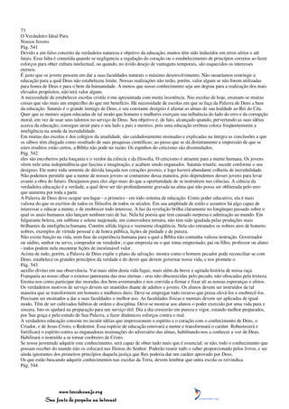 73
O Verdadeiro Ideal Para
Nossos Jovens
Pág. 541
Devido a um falso conceito da verdadeira natureza e objetivo da educação, muitos têm sido induzidos em erros sérios e até
fatais. Essa falta é cometida quando se negligencia a regulação do coração ou o estabelecimento de princípios corretos ao fazer
esforços para obter cultura intelectual, ou quando, no ávido desejo de vantagens temporais, são esquecidos os interesses
eternos.
É justo que os jovens pensem em dar a suas faculdades naturais o máximo desenvolvimento. Não ousaríamos restringir a
educação para a qual Deus não estabeleceu limite. Nossas realizações não terão, porém, valor algum se não forem utilizadas
para honra de Deus e para o bem da humanidade. A menos que nosso conhecimento seja um degrau para a realização dos mais
elevados propósitos, não terá valor algum.
A necessidade de estabelecer escolas cristãs é-me apresentada com muita insistência. Nas escolas de hoje, ensinam-se muitas
coisas que são mais um empecilho do que um benefício. Há necessidade de escolas em que se faça da Palavra de Deus a base
da educação. Satanás é o grande inimigo de Deus, e seu constante desígnio é afastar as almas de sua lealdade ao Rei do Céu.
Quer que as mentes sejam educadas de tal modo que homens e mulheres exerçam sua influência do lado do erro e da corrupção
moral, em vez de usar seus talentos no serviço de Deus. Seu objetivo é, de fato, alcançado quando, pervertendo as suas idéias
acerca da educação, consegue atrair para o seu lado a pais e mestres; pois uma educação errônea coloca freqüentemente a
inteligência na senda da incredulidade.
Em muitas das escolas e dos colégios da atualidade, são cuidadosamente ensinadas e explicadas na íntegra as conclusões a que
os sábios têm chegado como resultado de suas pesquisas científicas; ao passo que se dá distintamente a impressão de que se
estes eruditos estão certos, a Bíblia não pode ter razão. Os espinhos do ceticismo são dissimulados;
Pág. 542
eles são encobertos pela louçania e o verdor da ciência e da filosofia. O ceticismo é atraente para a mente humana. Os jovens
vêem nele uma independência que fascina a imaginação, e acabam sendo enganados. Satanás triunfa; sucede conforme o seu
desígnio. Ele nutre toda semente de dúvida lançada nos corações juvenis, e logo haverá abundante colheita de incredulidade.
Não podemos permitir que a mente de nossos jovens se contamine dessa maneira, pois dependemos desses jovens para levar
avante a obra do futuro. Desejamos para eles algo mais do que a oportunidade de se instruírem nas ciências. A ciência da
verdadeira educação é a verdade, a qual deve ser tão profundamente gravada na alma que não possa ser obliterada pelo erro
que aumenta por toda a parte.
A Palavra de Deus deve ocupar um lugar - o primeiro - em todo sistema de educação. Como poder educativo, ela é mais
valiosa do que os escritos de todos os filósofos de todos os séculos. Em sua amplitude de estilo e assuntos há algo capaz de
interessar e educar a mente, e de enobrecer todo interesse. A luz da revelação brilha claramente no longínquo passado sobre o
qual os anais humanos não lançam nenhum raio de luz. Nela há poesia que tem causado surpresa e admiração ao mundo. Em
fulgurante beleza, em sublime e solene majestade, em comovedora ternura, não tem sido igualada pelas produções mais
brilhantes da inteligência humana. Contém sólida lógica e veemente eloqüência. Nela são retratados os nobres atos de homens
nobres, exemplos de virtude pessoal e de honra pública, lições de piedade e de pureza.
Não existe função na vida, nem fase da experiência humana para a qual a Bíblia não contenha valiosa instrução. Governador
ou súdito, senhor ou servo, comprador ou vendedor, o que empresta ou o que toma emprestado, pai ou filho, professor ou aluno
- todos podem nela encontrar lições de inestimável valor.
Acima de tudo, porém, a Palavra de Deus expõe o plano da salvação: mostra como o homem pecador pode reconciliar-se com
Deus; estabelece os grandes princípios da verdade e do dever que devem governar nossa vida, e nos promete o
Pág. 543
auxílio divino em sua observância. Vai mais além desta vida fugaz, mais além da breve e agitada história de nossa raça.
Franqueia ao nosso olhar o extenso panorama das eras eternas - eras não obscurecidas pelo pecado, não ofuscadas pela tristeza.
Ensina-nos como participar das moradas dos bem-aventurados e nos convida a firmar e fixar ali as nossas esperanças e afetos.
Os verdadeiros motivos de serviço devem ser mantidos diante de adultos e jovens. Os alunos devem ser instruídos de tal
maneira que se transformem em homens e mulheres úteis. Deve-se empregar todo recurso que possa elevá-los e enobrecê-los.
Precisam ser ensinados a dar a suas faculdades o melhor uso. As faculdades físicas e mentais devem ser aplicadas de igual
modo. Têm de ser cultivados hábitos de ordem e disciplina. Deve-se mostrar aos alunos o poder exercido por uma vida pura e
sincera. Isto os ajudará na preparação para um serviço útil. Dia a dia crescerão em pureza e vigor, estando melhor preparados,
por Sua graça e pelo estudo de Sua Palavra, a fazer dinâmicos esforços contra o mal.
A verdadeira educação consiste no incutir idéias que impressionem o espírito e o coração com o conhecimento de Deus, o
Criador, e de Jesus Cristo, o Redentor. Essa espécie de educação renovará a mente e transformará o caráter. Robustecerá e
fortificará o espírito contra as enganadoras insinuações do adversário das almas, habilitando-nos a conhecer a voz de Deus.
Habilitará o instruído a se tornar coobreiro de Cristo.
Se nossa juventude adquirir este conhecimento, será capaz de obter tudo mais que é essencial; se não, todo o conhecimento que
possam receber do mundo não os colocará nas fileiras do Senhor. Poderão reunir todo o saber proporcionado pelos livros, e ser
ainda ignorantes dos primeiros princípios daquela justiça que lhes poderia dar um caráter aprovado por Deus.
Os que estão buscando adquirir conhecimentos nas escolas da Terra, devem lembrar que outra escola os reivindica
Pág. 544




                 www.terceiroanjo.org
            Sua fonte de pesquisa na internet
 
