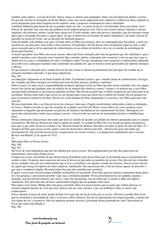 também como alunos - a escola de Cristo. Dessa, nunca os alunos saem graduados. Entre seus discípulos há adultos e jovens.
Os que dão ouvidos às instruções do divino Mestre, estão sem cessar adquirindo mais sabedoria e nobreza de alma, achando-se
assim preparados para entrar naquela escola superior, onde o progresso continuará por toda a eternidade.
A Infinita Sabedoria põe diante de nós as grandes lições da vida - as lições do dever e da felicidade. Estas são muitas vezes
difíceis de aprender, mas sem elas não podemos fazer nenhum progresso real. Talvez nos custem esforço, lágrimas e mesmo
angústias; não devemos, porém, vacilar nem cansar-nos. É neste mundo, entre suas provas e tentações, que nos devemos tornar
aptos para a sociedade dos puros e santos anjos. Os que se absorvem com estudos de menos importância, de modo a deixar de
aprender na escola de Cristo, vão ao encontro de ilimitado prejuízo.
Toda faculdade, todo atributo com que o Criador dotou os filhos dos homens, deve ser empregado para Sua glória; e neste uso
encontra-se seu mais puro, mais nobre e feliz exercício. Os princípios do Céu devem estar em primeiro lugar na vida, e todo
passo avançado que se dê na aquisição de conhecimentos ou na cultura do intelecto, deve ser no sentido da assimilação do
divino pelo humano.
A muitos que põem seus filhos em nossas escolas sobrevirão fortes tentações pelo fato de quererem que eles obtenham o que o
mundo considera como educação mais essencial. Que constitui, porém, a educação mais essencial, a não ser que seja a que se
obtém do Livro que é o fundamento de todo o verdadeiro saber? Os que consideram como essencial o conhecimento adquirido
de acordo com a educação mundana estão cometendo um grande erro, que os levará a serem governados por opiniões humanas
e falíveis.
Os que buscam a educação que o mundo tem em tão alta estima se afastam gradualmente dos princípios da verdade até se
tornarem mundanos educados. A que preço adquiriram
Pág. 545
sua educação! Separaram-se do Santo Espírito de Deus. Escolheram aceitar o que o mundo chama de conhecimento, em lugar
das verdades que Deus entregou aos homens por meio de Seus pastores, profetas e apóstolos.
Sobre os pais e as mães recai a responsabilidade de darem educação cristã aos filhos que lhes foram confiados. Em caso algum
devem eles deixar que qualquer ramo de negócio de tal maneira lhes absorva a mente, o tempo e os talentos que a seus filhos
seja permitido afastarem-se até estarem separados de Deus. Não devem permitir que os filhos escapem de suas mãos para as de
incrédulos. Devem fazer tudo o que estiver ao seu alcance para evitar que absorvam o espírito do mundo. Devem prepará-los
para se tornarem coobreiros de Deus. Devem ser a mão humana de Deus, preparando a si mesmos e aos filhos para uma vida
sem fim.
Há uma importante obra a ser feita em favor das crianças. Antes que o flagelo transbordante sobrevenha a todos os habitantes
da Terra, o Senhor convida os que são israelitas de verdade a servirem-nO. Reuni vossos filhos em vossas próprias casas,
separando-os daqueles que proclamam as palavras de Satanás e desobedecem aos mandamentos de Deus. Abranjamos em
nossa obra educacional a muito mais crianças e jovens, e haverá todo um exército de missionários prontos a trabalhar para
Deus.
Nossas instituições educacionais têm muito que fazer no sentido de atender aos pedidos de obreiros preparados para os campos
missionários. Há falta de obreiros por todas as partes do mundo. A verdade de Deus deve ser levada aos países estrangeiros,
para que os que estão em trevas recebam a luz. Há necessidade de talentos cultivados em todas as partes da obra de Deus. É o
desígnio de Deus que nossas escolas sejam o meio de desenvolver obreiros para Ele - obreiros dos quais não tenha que
envergonhar-Se. Ele convida nossos jovens a ingressarem em nossas escolas e a se prepararem rapidamente para o serviço.
Review and Herald, 22 de agosto de 1912.
74
Mensagem Para os Nossos Jovens
Pág. 546
Pág. 547
Há livros de vital importância que não são olhados por nossos jovens. São negligenciados por não lhes parecerem tão
interessantes como certas leituras leves.
Cumpre-nos avisar a juventude de que devem lançar firmemente mão dessa leitura que se recomenda para o reerguimento do
caráter cristão. Os pontos mais essenciais de nossa fé devem ser gravados na memória dos jovens. Eles têm tido um vislumbre
dessas verdades, mas não um conhecimento que os leve a considerar com agrado o estudo das mesmas. Nossos jovens devem
ler aquilo que exerça no espírito um efeito saudável, santificador. Isto necessitam eles, a fim de serem capazes de discernir o
que seja a verdadeira religião. Há muita leitura boa que não contribui para santificar.
É agora o nosso temo favorável para trabalhar em benefício da juventude. Dizei-lhes que nos achamos atualmente numa época
de crise perigosa, e precisamos perceber o que seja a verdadeira piedade. Nossa juventude precisa ser ajudada, erguida e
animada, mas pela devida maneira; não, talvez, como eles desejariam, mas de modo que os auxilie a obter um espírito
santificado. Eles precisam mais da boa e santificadora religião que de qualquer outra coisa.
Não espero viver muito. Minha obra está quase concluída. Dizei aos nossos jovens que eu quero que minhas palavras os
animem naquela maneira de viver que mais atrativa será aos seres celestes, e que sua influência sobre os outros seja
enobrecedora.
Estive, durante as horas da noite, pondo de lado livros que não são de proveito para os jovens. Devemos escolher-lhes livros
que os estimulem à sinceridade de vida, e os levem a abrir a Palavra. Isto me foi apresentado em tempos passados, e pensei pôr
isso diante de vós, e assentá-lo. Não nos podemos permitir oferecer à juventude leitura destituída de valor. Necessitam-se
livros que sejam uma bênção à
Pág. 548



                 www.terceiroanjo.org
            Sua fonte de pesquisa na internet
 