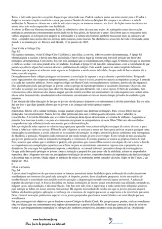 Terra, e fale então para eles a respeito dAquele que criou tudo isso. Poderá conduzir assim sua tenra mente para o Criador e
despertar em seu coração reverência e amor para com o Doador de todas as bênçãos. Os campos e as colinas - a sala de
audiências da Natureza - devem ser a sala de aula das crianças; os tesouros naturais, seu livro. As lições assim inculcadas na
mente deles não serão esquecidas com facilidade.
As obras de Deus na Natureza encerram lições de sabedoria e dons de cura para todos. As variegadas cenas das estações
periódicas apresentam constantemente novos indícios de Sua glória, de Seu poder e amor. Seria bom que os estudantes mais
velhos, enquanto se esforçam por adquirir as habilidades e a cultura dos homens, também buscassem mais da sabedoria de
Deus - aprender mais acerca das leis divinas, tanto naturais como morais. Na obediência a essas leis há vida e felicidade, neste
mundo e no mundo por vir. Review and Herald, 10 de janeiro de 1882.
5
Uma Visita a College City
Pág. 62
Há algumas semanas, visitei College City (Califórnia), para falar, a convite, sobre o assunto da temperança. A igreja foi
oferecida para a ocasião, e havia uma boa assistência. O povo desse lugar já tomou uma louvável posição em favor dos
princípios de temperança. Com efeito, foi com essa condição que se estabeleceu um colégio aqui. O terreno em que se encontra
o edifício escolar, com uma grande área circundante, foi doado à Igreja Cristã para fins educacionais, com a estipulação de que
jamais seja aberto algum bar a menos de cinco quilômetros do colégio. Este acordo parece ter sido cumprido fielmente.
Notamos que os jovens se achavam mais seguros ao freqüentar a escola numa tal cidade, do que onde há bares abertos dia e
noite, em cada esquina.
Os regulamentos deste colégio protegem estritamente a associação de rapazes e moças durante o período letivo. Só quando
esses regulamentos são suspensos temporariamente, como às vezes é o caso, podem os rapazes acompanhar as moças à entrada
e à saída das reuniões públicas. Nosso próprio colégio em Battle Creek tem regulamentos similares, porém não tão rigorosos.
Eles são indispensáveis para proteger os jovens contra o perigo de namoro prematuro e casamento insensato. Os jovens são
enviados ao colégio por seus pais para obterem educação, não para flertarem com o sexo oposto. O bem da sociedade, bem
como os mais altos interesses dos alunos, requer que não tentem escolher um companheiro de vida enquanto seu caráter ainda
não se acha desenvolvido, amadurecido o discernimento, encontrando-se eles ao mesmo tempo privados do cuidado e guia
paternos.
É em virtude da falha educação do lar que os jovens são tão pouco dispostos a se submeterem à devida autoridade. Eu sou mãe.
Sei por isto o que digo quando afirmo que os jovens e as crianças não estão apenas seguros
Pág. 63
porém mais felizes sob a salutar restrição, do que quando seguem suas próprias inclinações. Pais, vossos filhos não são
protegidos convenientemente. Nunca devem obter permissão para sair e entrar quando desejam, sem o saberdes ou
consentirdes. A irrestrita liberdade que se confere às crianças desta época demonstrou ser a ruína de milhares. A quantos se
permite ficar nas ruas à noite, e os pais se contentam em ignorar os companheiros de seus filhos! Não raro são escolhidos
companheiros cuja influência tende unicamente para a desmoralização.
Sob a proteção da noite rapazes se reúnem em grupos para aprender suas primeiras lições em jogos de cartas, de azar, e para
fumar e bebericar vinho ou cerveja. Filhos de pais religiosos se arriscam a entrar em bares para petiscar ou para qualquer outra
extravagância semelhante, e assim colocam-se no caminho da tentação. A própria atmosfera desses ambientes está impregnada
de blasfêmia e poluição. Ninguém pode permanecer por muito tempo aí sem se corromper. É em virtude de tais associações
que jovens promissores estão se tornando embriagados e criminosos. É preciso guardar-se contra as próprias fontes do mal.
Pais, a menos que saibais que o ambiente é próprio, não permitais que vossos filhos saiam à rua depois de cair a noite a fim de
se empenharem em competições esportivas ao ar livre ou para se encontrarem com outros rapazes com o propósito de se
divertirem. Se esta regra for rigidamente imposta, a obediência se tornará habitual, cessando o desejo de extravagâncias.
Os que estão buscando proteger os jovens contra a tentação e prepará-los para uma vida de utilidade, acham-se empenhados
numa boa obra. Alegramo-nos em ver, em qualquer instituição de ensino, o reconhecimento da importância da devida restrição
e disciplina para os jovens. Oxalá sejam os esforços de todos os instrutores assim coroados de êxito. Signs of the Times, 2 de
março de 1882.
6
O Lar e a Escola
Pág. 64
A época atual vangloria-se de que nunca antes os homens possuíram tantas facilidades para a obtenção de conhecimento ou
manifestaram um interesse tão geral pela educação. A despeito, porém, desse alardeante progresso, existe um espírito de
insubordinação e temeridade sem paralelo na nova geração; a degeneração mental e moral é quase universal. A educação
popular não corrige o mal. A frouxa disciplina em muitas instituições de ensino quase tem destruído sua utilidade, tornando-as,
nalguns casos, uma maldição, e não uma bênção. Este fato tem sido visto e deplorado, e estão sendo feito diligentes esforços
para corrigir as falhas em nosso sistema educacional. Há urgente necessidade de escolas em que os jovens possam adquirir
hábitos do domínio próprio, aplicação e confiança em si mesmos, de respeito para com os superiores e de reverência para com
Deus. Com tal instrução, poderemos esperar ver os jovens preparados para honrar o seu Criador e ser uma bênção para os
semelhantes.
Foi para conseguir tais objetivos que se fundou o nosso Colégio de Battle Creek. Os que procuram, porém, realizar semelhante
obra verificam que seu cometimento está repleto de numerosas e graves dificuldades. O mal que constitui a base de todos os
outros e que freqüentemente neutraliza os esforços dos melhores professores, encontra-se na disciplina do lar. Os pais não



                 www.terceiroanjo.org
            Sua fonte de pesquisa na internet
 