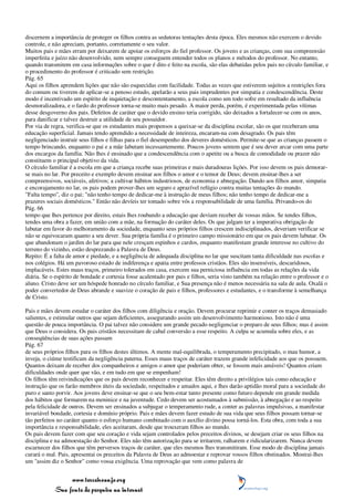 discernem a importância de proteger os filhos contra as sedutoras tentações desta época. Eles mesmos não exercem o devido
controle, e não apreciam, portanto, corretamente o seu valor.
Muitos pais e mães erram por deixarem de apoiar os esforços do fiel professor. Os jovens e as crianças, com sua compreensão
imperfeita e juízo não desenvolvido, nem sempre conseguem entender todos os planos e métodos do professor. No entanto,
quando transmitem em casa informações sobre o que é dito e feito na escola, são elas debatidas pelos pais no círculo familiar, e
o procedimento do professor é criticado sem restrição.
Pág. 65
Aqui os filhos aprendem lições que não são esquecidas com facilidade. Todas as vezes que estiverem sujeitos a restrições fora
do comum ou tiverem de aplicar-se a penoso estudo, apelarão a seus pais imprudentes por simpatia e condescendência. Deste
modo é incentivado um espírito de inquietação e descontentamento, a escola como um todo sofre em resultado da influência
desmoralizadora, e o fardo do professor torna-se muito mais pesado. A maior perda, porém, é experimentada pelas vítimas
desse desgoverno dos pais. Defeitos de caráter que o devido ensino teria corrigido, são deixados a fortalecer-se com os anos,
para danificar e talvez destruir a utilidade de seu possuidor.
Por via de regra, verifica-se que os estudantes mais propensos a queixar-se da disciplina escolar, são os que receberam uma
educação superficial. Jamais tendo aprendido a necessidade de inteireza, encaram-na com desagrado. Os pais têm
negligenciado instruir seus filhos e filhas para o fiel desempenho dos deveres domésticos. Permite-se que as crianças passem o
tempo brincando, enquanto o pai e a mãe labutam incessantemente. Poucos jovens sentem que é seu dever arcar com uma parte
dos encargos da família. Não lhes é ensinado que a condescendência com o apetite ou a busca de comodidade ou prazer não
constituem o principal objetivo da vida.
O círculo familiar é a escola em que a criança recebe suas primeiras e mais duradouras lições. Por isso devem os pais demorar-
se mais no lar. Por preceito e exemplo devem ensinar aos filhos o amor e o temor de Deus; devem ensinar-lhes a ser
compreensivos, sociáveis, afetivos; a cultivar hábitos industriosos, de economia e abnegação. Dando aos filhos amor, simpatia
e encorajamento no lar, os pais podem prover-lhes um seguro e aprazível refúgio contra muitas tentações do mundo.
"Falta tempo", diz o pai; "não tenho tempo de dedicar-me à instrução de meus filhos; não tenho tempo de dedicar-me a
prazeres sociais domésticos." Então não devíeis ter tomado sobre vós a responsabilidade de uma família. Privando-os do
Pág. 66
tempo que lhes pertence por direito, estais lhes roubando a educação que deviam receber de vossas mãos. Se tendes filhos,
tendes uma obra a fazer, em união com a mãe, na formação do caráter deles. Os que julgam ter a imperativa obrigação de
labutar em favor do melhoramento da sociedade, enquanto seus próprios filhos crescem indisciplinados, deveriam verificar se
não se equivocaram quanto a seu dever. Sua própria família é o primeiro campo missionário em que os pais devem labutar. Os
que abandonam o jardim do lar para que nele cresçam espinhos e cardos, enquanto manifestam grande interesse no cultivo do
terreno do vizinho, estão desprezando a Palavra de Deus.
Repito: É a falta de amor e piedade, e a negligência de adequada disciplina no lar que suscitam tanta dificuldade nas escolas e
nos colégios. Há um pavoroso estado de indiferença e apatia entre professos cristãos. Eles são insensíveis, descaridosos,
implacáveis. Estes maus traços, primeiro tolerados em casa, exercem sua perniciosa influência em todas as relações da vida
diária. Se o espírito de bondade e cortesia fosse acalentado por pais e filhos, seria visto também na relação entre o professor e o
aluno. Cristo deve ser um hóspede honrado no círculo familiar, e Sua presença não é menos necessária na sala de aula. Oxalá o
poder convertedor de Deus abrande e suavize o coração de pais e filhos, professores e estudantes, e o transforme à semelhança
de Cristo.

Pais e mães devem estudar o caráter dos filhos com diligência e oração. Devem procurar reprimir e conter os traços demasiado
salientes, e estimular outros que sejam deficientes, assegurando assim um desenvolvimento harmonioso. Isto não é uma
questão de pouca importância. O pai talvez não considere um grande pecado negligenciar o preparo de seus filhos; mas é assim
que Deus o considera. Os pais cristãos necessitam de cabal conversão a esse respeito. A culpa se acumula sobre eles, e as
conseqüências de suas ações passam
Pág. 67
de seus próprios filhos para os filhos destes últimos. A mente mal-equilibrada, o temperamento precipitado, o mau humor, a
inveja, o ciúme testificam da negligência paterna. Esses maus traços de caráter trazem grande infelicidade aos que os possuem.
Quantos deixam de receber dos companheiros e amigos o amor que poderiam obter, se fossem mais amáveis! Quantos criam
dificuldades onde quer que vão, e em tudo em que se empenham!
Os filhos têm reivindicações que os pais devem reconhecer e respeitar. Eles têm direito a privilégios tais como educação e
instrução que os farão membros úteis da sociedade, respeitados e amados aqui, e lhes darão aptidão moral para a sociedade do
puro e santo porvir. Aos jovens deve ensinar-se que o seu bem-estar tanto presente como futuro depende em grande medida
dos hábitos que formarem na meninice e na juventude. Cedo devem ser acostumados à submissão, à abnegação e ao respeito
pela felicidade de outros. Devem ser ensinados a subjugar o temperamento rude, a conter as palavras impulsivas, a manifestar
invariável bondade, cortesia e domínio próprio. Pais e mães devem fazer estudo de sua vida que seus filhos possam tornar-se
tão perfeitos no caráter quanto o esforço humano combinado com o auxílio divino possa torná-los. Esta obra, com toda a sua
importância e responsabilidade, eles aceitaram, desde que trouxeram filhos ao mundo.
Os pais devem fazer com que seu coração e vida sejam controlados pelos preceitos divinos, se desejam criar os seus filhos na
disciplina e na admoestação do Senhor. Eles não têm autorização para se irritarem, ralharem e ridicularizarem. Nunca devem
escarnecer dos filhos que têm perversos traços de caráter, que eles mesmos lhes transmitiram. Esse modo de disciplina jamais
curará o mal. Pais, apresentai os preceitos da Palavra de Deus ao admoestar e reprovar vossos filhos obstinados. Mostrai-lhes
um "assim diz o Senhor" como vossa exigência. Uma reprovação que vem como palavra de


                 www.terceiroanjo.org
            Sua fonte de pesquisa na internet
 