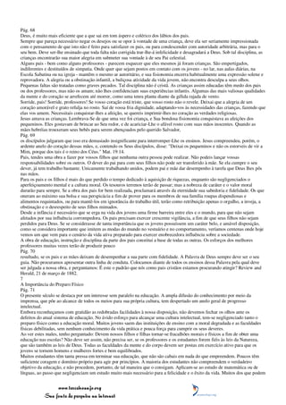 Pág. 68
Deus, é muito mais eficiente que a que sai em tom áspero e colérico dos lábios dos pais.
Sempre que pareça necessário negar os desejos ou se opor à vontade de uma criança, deve ela ser seriamente impressionada
com o pensamento de que isto não é feito para satisfazer os pais, ou para condescender com autoridade arbitrária, mas para o
seu bem. Deve ser-lhe ensinado que toda falta não corrigida trar-lhe-á infelicidade e desagradará a Deus. Sob tal disciplina, as
crianças encontrarão sua maior alegria em submeter sua vontade à de seu Pai celestial.
Alguns pais - bem como alguns professores - parecem esquecer que eles mesmos já foram crianças. São empertigados,
indiferentes e destituídos de simpatia. Onde quer que sejam postos em contato com os jovens - no lar, nas aulas diárias, na
Escola Sabatina ou na igreja - mantêm o mesmo ar autoritário, e sua fisionomia encerra habitualmente uma expressão solene e
reprovadora. A alegria ou a obstinação infantil, a buliçosa atividade da vida jovem, não encontra desculpa a seus olhos.
Pequenas faltas são tratadas como graves pecados. Tal disciplina não é cristã. As crianças assim educadas têm medo dos pais
ou dos professores, mas não os amam; não lhes confidenciam suas experiências infantis. Algumas das mais valiosas qualidades
da mente e do coração se arrefecem até morrer, como uma tenra planta diante da gélida rajada de vento.
Sorride, pais! Sorride, professores! Se vosso coração está triste, que vosso rosto não o revele. Deixai que a alegria de um
coração amorável e grato refulja no rosto. Saí de vossa fria dignidade, adaptando-vos às necessidades das crianças, fazendo que
elas vos amem. Necessitais conquistar-lhes a afeição, se quereis imprimir-lhes no coração as verdades religiosas.
Jesus amava as crianças. Lembrava-Se de que uma vez foi criança, e Sua bondosa fisionomia conquistava as afeições dos
pequeninos. Eles gostavam de brincar ao Seu redor, e de acariciar-Lhe o afável rosto com suas mãos inocentes. Quando as
mães hebréias trouxeram seus bebês para serem abençoados pelo querido Salvador,
Pág. 69
os discípulos julgaram que isso era demasiado insignificante para interromper-Lhe os ensinos. Jesus compreendeu, porém, o
ardente anelo do coração dessas mães, e, contendo os Seus discípulos, disse: "Deixai os pequeninos e não os estorveis de vir a
Mim, porque dos tais é o reino dos Céus." Mat. 19:14.
Pais, tendes uma obra a fazer por vossos filhos que nenhuma outra pessoa pode realizar. Não podeis lançar vossas
responsabilidades sobre os outros. O dever do pai para com seus filhos não pode ser transferido à mãe. Se ela cumpre o seu
dever, já tem trabalho bastante. Unicamente trabalhando unidos, podem pai e mãe dar desempenho à tarefa que Deus lhes pôs
nas mãos.
Para os pais e os filhos é mais do que perdido o tempo dedicado à aquisição de riquezas, enquanto são negligenciados o
aperfeiçoamento mental e a cultura moral. Os tesouros terrenos terão de passar; mas a nobreza de caráter e o valor moral
durarão para sempre. Se a obra dos pais for bem realizada, proclamará através da eternidade sua sabedoria e fidelidade. Os que
oneram ao máximo sua bolsa e sua perspicácia a fim de prover para os membros de sua família roupas dispendiosas e
alimentos requintados, ou para mantê-los em ignorância do trabalho útil, terão como retribuição apenas o orgulho, a inveja, a
obstinação e o desrespeito de seus filhos mimados.
Desde a infância é necessário que se erga na vida dos jovens uma firme barreira entre eles e o mundo, para que não sejam
afetados por sua influência corrompedora. Os pais precisam exercer crescente vigilância, a fim de que seus filhos não sejam
perdidos para Deus. Se se considerasse de tanta importância que os jovens possuíssem um caráter belo, e amável disposição,
como se considera importante que imitem as modas do mundo no vestuário e no comportamento, veríamos centenas onde hoje
vemos um que vem para o cenário da vida ativa preparado para exercer enobrecedora influência sobre a sociedade.
A obra de educação, instrução e disciplina da parte dos pais constitui a base de todas as outras. Os esforços dos melhores
professores muitas vezes terão de produzir pouco
Pág. 70
resultado, se os pais e as mães deixam de desempenhar a sua parte com fidelidade. A Palavra de Deus sempre deve ser o seu
guia. Não procuramos apresentar outra linha de conduta. Colocamos diante de todos os ensinos dessa Palavra pela qual deve
ser julgada a nossa obra, e perguntamos: É este o padrão que nós como pais cristãos estamos procurando atingir? Review and
Herald, 21 de março de 1882.
7
A Importância do Preparo Físico
Pág. 71
O presente século se destaca por um interesse sem paralelo na educação. A ampla difusão do conhecimento por meio da
imprensa, que põe ao alcance de todos os meios para sua própria cultura, tem despertado um anelo geral de progresso
intelectual.
Embora reconheçamos com gratidão as redobradas facilidades à nossa disposição, não devemos fechar os olhos ante os
defeitos do atual sistema de educação. No ávido esforço para alcançar uma cultura intelectual, tem-se negligenciado tanto o
preparo físico como a educação moral. Muitos jovens saem das instituições de ensino com a moral degradada e as faculdades
físicas debilitadas, sem nenhum conhecimento da vida prática e pouca força para cumprir os seus deveres.
Ao ver estes males, tenho perguntado: Devem nossos filhos e filhas tornar-se fracalhões morais e físicos a fim de obter uma
educação nas escolas? Não deve ser assim, não precisa ser, se os professores e os estudantes forem fiéis às leis da Natureza,
que são também as leis de Deus. Todas as faculdades da mente e do corpo devem ser postas em exercício ativo para que os
jovens se tornem homens e mulheres fortes e bem equilibrados.
Muitos estudantes têm tanta pressa em terminar sua educação, que não são cabais em nada do que empreendem. Poucos têm
suficiente coragem e domínio próprio para agir por princípios. A maioria dos estudantes não compreendem o verdadeiro
objetivo da educação, e não procedem, portanto, de tal maneira que o consigam. Aplicam-se ao estudo de matemática ou de
línguas, ao passo que negligenciam um estudo muito mais necessário para a felicidade e o êxito da vida. Muitos dos que podem


                 www.terceiroanjo.org
            Sua fonte de pesquisa na internet
 