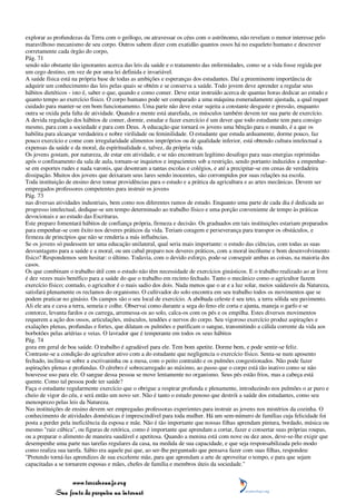 explorar as profundezas da Terra com o geólogo, ou atravessar os céus com o astrônomo, não revelam o menor interesse pelo
maravilhoso mecanismo de seu corpo. Outros sabem dizer com exatidão quantos ossos há no esqueleto humano e descrever
corretamente cada órgão do corpo,
Pág. 71
sendo não obstante tão ignorantes acerca das leis da saúde e o tratamento das enfermidades, como se a vida fosse regida por
um cego destino, em vez de por uma lei definida e invariável.
A saúde física está na própria base de todas as ambições e esperanças dos estudantes. Daí a preeminente importância de
adquirir um conhecimento das leis pelas quais se obtém e se conserva a saúde. Todo jovem deve aprender a regular seus
hábitos dietéticos - isto é, saber o que, quando e como comer. Deve estar instruído acerca de quantas horas dedicar ao estudo e
quanto tempo ao exercício físico. O corpo humano pode ser comparado a uma máquina esmeradamente ajustada, a qual requer
cuidado para manter-se em bom funcionamento. Uma parte não deve estar sujeita a constante desgaste e pressão, enquanto
outra se oxida pela falta de atividade. Quando a mente está atarefada, os músculos também devem ter sua parte de exercício.
A devida regulação dos hábitos de comer, dormir, estudar e fazer exercício é um dever que todo estudante tem para consigo
mesmo, para com a sociedade e para com Deus. A educação que tornará os jovens uma bênção para o mundo, é a que os
habilita para alcançar verdadeira e nobre virilidade ou feminilidade. O estudante que estuda arduamente, dorme pouco, faz
pouco exercício e come com irregularidade alimentos impróprios ou de qualidade inferior, está obtendo cultura intelectual a
expensas da saúde e da moral, da espiritualidade e, talvez, da própria vida.
Os jovens gostam, por natureza, de estar em atividade, e se não encontram legítimo desafogo para suas energias reprimidas
após o confinamento da sala de aula, tornam-se inquietos e impacientes sob a restrição, sendo portanto induzidos a empenhar-
se em esportes rudes e nada varonis, que desonram a tantas escolas e colégios, e até a precipitar-se em cenas de verdadeira
dissipação. Muitos dos jovens que deixaram seus lares sendo inocentes, são corrompidos por suas relações na escola.
Toda instituição de ensino deve tomar providências para o estudo e a prática da agricultura e as artes mecânicas. Devem ser
empregados professores competentes para instruir os jovens
Pág. 73
nas diversas atividades industriais, bem como nos diferentes ramos de estudo. Enquanto uma parte de cada dia é dedicada ao
progresso intelectual, dedique-se um tempo determinado ao trabalho físico e uma porção conveniente de tempo às práticas
devocionais e ao estudo das Escrituras.
Este preparo fomentará hábitos de confiança própria, firmeza e decisão. Os graduados em tais instituições estariam preparados
para empenhar-se com êxito nos deveres práticos da vida. Teriam coragem e perseverança para transpor os obstáculos, e
firmeza de princípios que não se renderia a más influências.
Se os jovens só pudessem ter uma educação unilateral, qual seria mais importante: o estudo das ciências, com todas as suas
desvantagens para a saúde e a moral, ou um cabal preparo nos deveres práticos, com a moral incólume e bom desenvolvimento
físico? Respondemos sem hesitar: o último. Todavia, com o devido esforço, pode-se conseguir ambas as coisas, na maioria dos
casos.
Os que combinam o trabalho útil com o estudo não têm necessidade de exercícios ginásticos. E o trabalho realizado ao ar livre
é dez vezes mais benéfico para a saúde do que o trabalho em recinto fechado. Tanto o mecânico como o agricultor fazem
exercício físico; contudo, o agricultor é o mais sadio dos dois. Nada menos que o ar e a luz solar, meios saúdaveis da Natureza,
satisfará plenamente os reclamos do organismo. O cultivador do solo encontra em seu trabalho todos os movimentos que se
podem praticar no ginásio. Os campos são o seu local de exercício. A abóbada celeste é seu teto, a terra sólida seu pavimento.
Ali ele ara e cava a terra, semeia e colhe. Observai como durante a sega do feno ele corta e ajunta, maneja o garfo e se
contorce, levanta fardos e os carrega, arremessa-os ao solo, calca-os com os pés e os empilha. Estes diversos movimentos
requerem a ação dos ossos, articulações, músculos, tendões e nervos do corpo. Seu vigoroso exercício produz aspirações e
exalações plenas, profundas e fortes, que dilatam os pulmões e purificam o sangue, transmitindo a cálida corrente da vida aos
borbotões pelas artérias e veias. O lavrador que é temperante em todos os seus hábitos
Pág. 74
goza em geral de boa saúde. O trabalho é agradável para ele. Tem bom apetite. Dorme bem, e pode sentir-se feliz.
Contraste-se a condição do agricultor ativo com a do estudante que negligencia o exercício físico. Senta-se num aposento
fechado, inclina-se sobre a escrivaninha ou a mesa, com o peito contraído e os pulmões congestionados. Não pode fazer
aspirações plenas e profundas. O cérebro é sobrecarregado ao máximo, ao passo que o corpo está tão inativo como se não
houvesse uso para ele. O sangue dessa pessoa se move lentamente no organismo. Seus pés estão frios, mas a cabeça está
quente. Como tal pessoa pode ter saúde?
Faça o estudante regularmente exercício que o obrigue a respirar profunda e plenamente, introduzindo nos pulmões o ar puro e
cheio de vigor do céu, e será então um novo ser. Não é tanto o estudo penoso que destrói a saúde dos estudantes, como seu
menosprezo pelas leis da Natureza.
Nas instituições de ensino devem ser empregadas professoras experientes para instruir as jovens nos mistérios da cozinha. O
conhecimento de atividades domésticas é imprescindível para toda mulher. Há um sem-número de famílias cuja felicidade foi
posta a perder pela ineficiência da esposa e mãe. Não é tão importante que nossas filhas aprendam pintura, bordado, música ou
mesmo "raiz cúbica", ou figuras de retórica, como é importante que aprendam a cortar, fazer e consertar suas próprias roupas,
ou a preparar o alimento de maneira saudável e apetitosa. Quando a menina está com nove ou dez anos, deve-se-lhe exigir que
desempenhe uma parte nas tarefas regulares da casa, na medida de sua capacidade, e que seja responsabilizada pelo modo
como realiza sua tarefa. Sábio era aquele pai que, ao ser-lhe perguntado que pensava fazer com suas filhas, respondeu:
"Pretendo torná-las aprendizes de sua excelente mãe, para que aprendam a arte de aproveitar o tempo, e para que sejam
capacitadas a se tornarem esposas e mães, chefes de família e membros úteis da sociedade."


                 www.terceiroanjo.org
            Sua fonte de pesquisa na internet
 