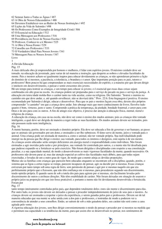 62 Semear Junto a Todas as Águas / 487
63 A Obra de Nossos Educandários / 488
64 Devemos Estabelecer-nos ao Redor de Nossas Instituições / 492
65 Lições da Vida de Salomão / 498
66 Os Professores Como Exemplos de Integridade Cristã / 504
67 O Essencial na Educação / 512
68 Uma Mensagem aos Professores / 516
69 Providência em Favor de Nossas Escolas / 520
70 Professor, Conhece-te a ti Mesmo / 525
71 A Obra à Nossa Frente / 529
72 Conselho aos Professores / 533
73 O Verdadeiro Ideal Para Nossos Jovens / 541
74 Mensagem Para os Nossos Jovens / 547
Livro
1
A Devida Educação
Pág. 15
A mais delicada obra já empreendida por homens e mulheres, é lidar com espíritos jovens. O máximo cuidado deve ser
tomado, na educação da juventude, para variar de tal maneira a instrução, que desperte as nobres e elevadas faculdades da
mente. Pais e mestres acham-se igualmente inaptos para educar devidamente as crianças, se não aprenderam primeiro a lição
do domínio de si mesmos, a paciência, a tolerância, a brandura e o amor. Que importante posição para os pais, tutores e
professores! Bem poucos há que compreendam as mais essenciais necessidades do espírito, e a maneira por que devam dirigir
o intelecto em desenvolvimento, o pensar e sentir crescentes dos jovens.
Há um tempo para instruir as crianças, e um tempo para educar os jovens; e é essencial que essas duas coisas sejam
combinadas em alto grau na escola. As crianças podem ser preparadas para o serviço do pecado ou para o serviço da justiça. A
educação em tenra idade molda-lhes o caráter tanto na vida secular, como na religiosa. Diz Salomão: "Instrui o menino no
caminho em que deve andar, e, até quando envelhecer, não se desviará dele." Prov. 22:6. Esta linguagem é positiva. O ensino
recomendado por Salomão é dirigir, educar e desenvolver. Para que os pais e mestres façam essa obra, devem eles próprios
compreender "o caminho" em que a criança deve andar. Isto abrange mais que mero conhecimento de livros. Envolve tudo
quanto é bom, virtuoso, justo e santo. Compreende a prática da temperança, da piedade, bondade fraternal, e amor para com
Deus e de uns para com os outros. A fim de atingir esse objetivo, é preciso dar atenção à educação física, mental, moral e
religiosa da criança.
A educação da criança, em casa ou na escola, não deve ser como o ensino dos mudos animais; pois as crianças têm vontade
inteligente, a qual deve ser dirigida de maneira a reger todas as suas faculdades. Os mudos animais devem ser treinados, pois
não possuem razão nem inteligência.
Pág. 16
À mente humana, porém, deve ser ensinado o domínio próprio. Ela deve ser educada a fim de governar o ser humano, ao passo
que os animais são governados por um dono, e ensinados a ser-lhe submissos. O dono serve de mente, juízo e vontade para o
animal. Uma criança pode ser ensinada de maneira a, como o animal, não ter vontade própria. Sua individualidade pode
imergir na da pessoa que lhe dirige o ensino; sua vontade, para todos os intentos e desígnios, está sujeita à de seu mestre.
As crianças assim educadas serão sempre deficientes em energia moral e responsabilidade como indivíduos. Não foram
ensinadas a agir movidas pela razão e por princípios; sua vontade foi controlada por outros, e a mente não foi desafiada para
que pudesse expandir-se e fortalecer-se pelo exercício. Não foram dirigidas e disciplinadas com respeito a sua constituição
peculiar, e a sua capacidade mental, de modo a desenvolverem as mais vigorosas faculdades da mente, quando necessário. Os
professores não devem parar aí, mas dar atenção especial ao cultivo das faculdades mais débeis, para que todas sejam
exercitadas, e levadas de um a outro grau de vigor, de modo que a mente atinja as devidas proporções.
Muitas são as famílias com crianças que parecem bem educadas enquanto se encontram sob a disciplina; quando, porém, o
sistema que as ligou a certas regras se rompe, parecem incapazes de pensar, agir ou decidir por si mesmas. Essas crianças
estiveram por tanto tempo sob uma regra de ferro, sem permissão de pensar e agir por si mesmas naquilo em que era
perfeitamente próprio que o fizessem, que não têm confiança em si mesmas, para procederem segundo seu discernimento,
tendo opinião própria. E quando saem de sob a tutela dos pais para agirem por si mesmas, são facilmente levadas pelo
discernimento de outros a errôneas direções. Não têm estabilidade de caráter. Não foram deixadas em situação de usarem o
próprio juízo na proporção em que isto fosse praticável, e portanto a mente não foi devidamente desenvolvida e fortalecida.
Foram por
Pág. 17
tanto tempo inteiramente controladas pelos pais, que dependem totalmente deles; estes são mente e discernimento para elas.
Por outro lado, os jovens não devem ser deixados a pensar e proceder independentemente do juízo de seus pais e mestres. As
crianças devem ser ensinadas a respeitar o juízo da experiência, e serem guiadas pelos pais e professores. Devem ser de tal
maneira educadas que sua mente se ache unida com a dos pais e professores, e instruídas de modo a poderem ver a
conveniência de atender a seus conselhos. Então, ao saírem de sob a mão guiadora deles, seu caráter não será como a cana
agitada pelo vento.
A rigorosa educação dos jovens, sem lhes dirigir convenientemente o modo de pensar e proceder por si mesmos na medida que
o permitam sua capacidade e as tendências da mente, para que assim eles se desenvolvam no pensar, nos sentimentos de


                 www.terceiroanjo.org
            Sua fonte de pesquisa na internet
 