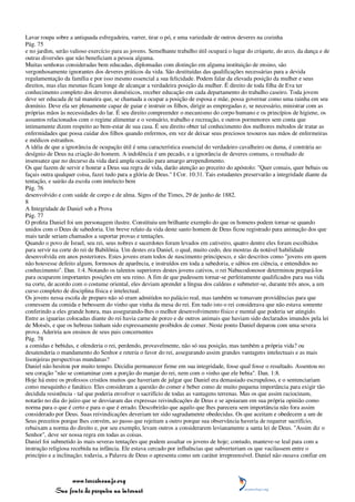 Lavar roupa sobre a antiquada esfregadeira, varrer, tirar o pó, e uma variedade de outros deveres na cozinha
Pág. 75
e no jardim, serão valioso exercício para as jovens. Semelhante trabalho útil ocupará o lugar do críquete, do arco, da dança e de
outras diversões que não beneficiam a pessoa alguma.
Muitas senhoras consideradas bem educadas, diplomadas com distinção em alguma instituição de ensino, são
vergonhosamente ignorantes dos deveres práticos da vida. São destituídas das qualificações necessárias para a devida
regulamentação da família e por isso mesmo essencial a sua felicidade. Podem falar da elevada posição da mulher e seus
direitos, mas elas mesmas ficam longe de alcançar a verdadeira posição da mulher. É direito de toda filha de Eva ter
conhecimento completo dos deveres domésticos, receber educação em cada departamento do trabalho caseiro. Toda jovem
deve ser educada de tal maneira que, se chamada a ocupar a posição de esposa e mãe, possa governar como uma rainha em seu
domínio. Deve ela ser plenamente capaz de guiar e instruir os filhos, dirigir as empregadas e, se necessário, ministrar com as
próprias mãos às necessidades do lar. É seu direito compreender o mecanismo do corpo humano e os princípios de higiene, os
assuntos relacionados com o regime alimentar e o vestuário, trabalho e recreação, e outros pormenores sem conta que
intimamente dizem respeito ao bem-estar de sua casa. É seu direito obter tal conhecimento dos melhores métodos de tratar as
enfermidades que possa cuidar dos filhos quando enfermos, em vez de deixar seus preciosos tesouros nas mãos de enfermeiras
e médicos estranhos.
A idéia de que a ignorância de ocupação útil é uma característica essencial do verdadeiro cavalheiro ou dama, é contrária ao
desígnio de Deus na criação do homem. A indolência é um pecado, e a ignorância de deveres comuns, o resultado de
insensatez que no decurso da vida dará ampla ocasião para amargo arrependimento.
Os que fazem de servir e honrar a Deus sua regra de vida, darão atenção ao preceito do apóstolo: "Quer comais, quer bebais ou
façais outra qualquer coisa, fazei tudo para a glória de Deus." I Cor. 10:31. Tais estudantes preservarão a integridade diante da
tentação, e sairão da escola com intelecto bem
Pág. 76
desenvolvido e com saúde de corpo e de alma. Signs of the Times, 29 de junho de 1882.
8
A Integridade de Daniel sob a Prova
Pág. 77
O profeta Daniel foi um personagem ilustre. Constituiu um brilhante exemplo do que os homens podem tornar-se quando
unidos com o Deus de sabedoria. Um breve relato da vida deste santo homem de Deus ficou registrado para animação dos que
mais tarde seriam chamados a suportar provas e tentações.
Quando o povo de Israel, seu rei, seus nobres e sacerdotes foram levados em cativeiro, quatro dentre eles foram escolhidos
para servir na corte do rei de Babilônia. Um destes era Daniel, o qual, muito cedo, deu mostras da notável habilidade
desenvolvida em anos posteriores. Estes jovens eram todos de nascimento principesco, e são descritos como "jovens em quem
não houvesse defeito algum, formosos de aparência, e instruídos em toda a sabedoria, e sábios em ciência, e entendidos no
conhecimento". Dan. 1:4. Notando os talentos superiores destes jovens cativos, o rei Nabucodonosor determinou prepará-los
para ocuparem importantes posições em seu reino. A fim de que pudessem tornar-se perfeitamente qualificados para sua vida
na corte, de acordo com o costume oriental, eles deviam aprender a língua dos caldeus e submeter-se, durante três anos, a um
curso completo de disciplina física e intelectual.
Os jovens nessa escola de preparo não só eram admitidos no palácio real, mas também se tomavam providências para que
comessem da comida e bebessem do vinho que vinha da mesa do rei. Em tudo isto o rei considerava que não estava somente
conferindo a eles grande honra, mas assegurando-lhes o melhor desenvolvimento físico e mental que poderia ser atingido.
Entre as iguarias colocadas diante do rei havia carne de porco e de outros animais que haviam sido declarados imundos pela lei
de Moisés, e que os hebreus tinham sido expressamente proibidos de comer. Neste ponto Daniel deparou com uma severa
prova. Aderiria aos ensinos de seus pais concernentes
Pág. 78
a comidas e bebidas, e ofenderia o rei, perdendo, provavelmente, não só sua posição, mas também a própria vida? ou
desatenderia o mandamento do Senhor e reteria o favor do rei, assegurando assim grandes vantagens intelectuais e as mais
lisonjeiras perspectivas mundanas?
Daniel não hesitou por muito tempo. Decidiu permanecer firme em sua integridade, fosse qual fosse o resultado. Assentou no
seu coração "não se contaminar com a porção do manjar do rei, nem com o vinho que ele bebia". Dan. 1:8.
Hoje há entre os professos cristãos muitos que haveriam de julgar que Daniel era demasiado escrupuloso, e o sentenciariam
como mesquinho e fanático. Eles consideram a questão do comer e beber como de muito pequena importância para exigir tão
decidida resistência - tal que poderia envolver o sacrifício de todas as vantagens terrenas. Mas os que assim raciocinam,
notarão no dia do juízo que se desviaram das expressas reivindicações de Deus e se apoiaram em sua própria opinião como
norma para o que é certo e para o que é errado. Descobrirão que aquilo que lhes parecera sem importância não fora assim
considerado por Deus. Suas reivindicações deveriam ter sido sagradamente obedecidas. Os que aceitam e obedecem a um de
Seus preceitos porque lhes convém, ao passo que rejeitam a outro porque sua observância haveria de requerer sacrifício,
rebaixam a norma do direito e, por seu exemplo, levam outros a considerarem levianamente a santa lei de Deus. "Assim diz o
Senhor", deve ser nossa regra em todas as coisas.
Daniel foi submetido às mais severas tentações que podem assaltar os jovens de hoje; contudo, manteve-se leal para com a
instrução religiosa recebida na infância. Ele estava cercado por influências que subverteriam os que vacilassem entre o
princípio e a inclinação; todavia, a Palavra de Deus o apresenta como um caráter irrepreensível. Daniel não ousava confiar em



                 www.terceiroanjo.org
            Sua fonte de pesquisa na internet
 