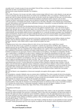 seu poder moral. A oração era para ele uma necessidade. Fazia de Deus a sua força, e o temor do Senhor estava continuamente
diante dele em todos os acontecimentos de sua vida.
Daniel possuía a graça da genuína mansidão. Era verdadeiro,
Pág. 79
firme e nobre. Procurava viver em paz com todos, sendo ao mesmo tempo inflexível como o cedro altaneiro, no que quer que
envolvesse princípio. Em tudo que não entrasse em colisão com sua fidelidade a Deus, era respeitoso e obediente para com
aqueles que sobre ele tinham autoridade; possuía, porém, tão elevado conceito das exigências de Deus que as de governadores
terrenos se lhes subordinavam. Ele não seria induzido por nenhuma consideração egoísta a desviar-se de seu dever.
O caráter de Daniel é apresentado ao mundo como um admirável exemplo do que a graça de Deus pode fazer de homens
caídos por natureza e corrompidos pelo pecado. O registro de sua vida nobre, abnegada, é uma animação para a humanidade
em geral. Dela podemos reunir força para resistir nobremente à tentação e, firmemente e na graça da mansidão, suster-nos pelo
direito sob a mais severa provação.
Daniel poderia haver encontrado uma desculpa plausível para desviar-se de seus estritos hábitos de temperança; mas a
aprovação de Deus era para ele mais cara do que o favor do mais poderoso potentado terreno - mais cara mesmo do que a
própria vida. Havendo, por sua conduta cortês, obtido o favor de Melzar - o oficial que tinha a seu cargo os jovens hebreus -
Daniel pediu que lhes concedesse não precisarem comer as iguarias da mesa do rei, nem beber de seu vinho. Melzar temia que,
condescendendo com este pedido, poderia incorrer no desagrado do rei, e assim pôr em perigo sua própria vida. Semelhante a
muitos presentemente, ele pensava que um regime moderado faria que esses jovens ficassem pálidos e de aparência doentia, e
deficientes na força muscular, ao passo que o abundante alimento da mesa do rei os tornaria corados e belos, e promoveria a
atividade física e mental.
Daniel pediu que a questão se decidisse por uma prova de dez dias, sendo permitido aos jovens hebreus, durante esse breve
período, comer um alimento simples, enquanto seus companheiros participavam das guloseimas do rei. A petição foi,
finalmente, deferida e, então, Daniel sentiu-se seguro de que havia ganho sua causa.
Pág. 80
Conquanto jovem, havia visto os danosos efeitos do vinho e de um viver luxuoso sobre a saúde física e mental.
Ao fim dos dez dias achou-se que o resultado era exatamente o contrário das expectativas de Melzar. Não somente na
aparência pessoal, mas em atividade física e vigor mental, os que haviam sido temperantes em seus hábitos exibiram uma
notável superioridade sobre seus companheiros que condescenderam com o apetite. Como resultado dessa prova, a Daniel e
seus companheiros foi permitido continuarem seu regime simples durante todo o curso de seu preparo para os deveres do reino.
O Senhor recompensou com aprovação a firmeza e renúncia desses jovens hebreus, e Sua bênção os acompanhou. Ele lhes
"deu o conhecimento e a inteligência em todas as letras e sabedoria; mas a Daniel deu entendimento em toda visão e sonhos".
Dan. 1:17. Ao expirarem os três anos de preparo, quando sua habilidade e seus conhecimentos foram examinados pelo rei,
"entre todos eles não foram achados outros tais como Daniel, Hananias, Misael e Azarias; por isso permaneceram diante do rei.
E em toda matéria de sabedoria e de inteligência, sobre que o rei lhes fez perguntas, os achou dez vezes mais doutos do que
todos os magos ou astrólogos que havia em todo o seu reino". Dan. 1:19 e 20.
A vida de Daniel é uma inspirada ilustração do que constitui um caráter santificado. Apresenta uma lição para todos e
especialmente para os jovens. A estrita submissão aos reclamos de Deus é benéfica à saúde do corpo e da alma. A fim de
atingir a mais elevada norma de aquisições morais e intelectuais, é necessário buscar sabedoria e força de Deus e observar
estrita temperança em todos os hábitos da vida. Na experiência de Daniel e seus companheiros, temos um exemplo da vitória
do princípio sobre a tentação para condescender com o apetite. Ela mostra que, por meio do princípio religioso, os jovens
podem triunfar sobre as concupiscências da carne, e permanecer leais aos reclamos de Deus, embora lhes custe grande
sacrifício.
Que seria de Daniel e seus companheiros se houvessem transigido com aqueles oficiais pagãos e cedido à pressão
Pág. 81
das circunstâncias, comendo e bebendo como era costume entre os babilônios? Esse único exemplo de desvio dos princípios
teria debilitado sua consciência do dever e da aversão ao mal. A condescendência com o apetite teria envolvido o sacrifício do
vigor físico, a clareza do intelecto e o poder espiritual. Um passo errado teria, provavelmente, levado a outros, até que,
interrompendo sua conexão com o Céu, teriam sido arrastados pela tentação.
Disse Deus: "Aos que Me honram honrarei." I Sam. 2:30. Enquanto Daniel se apegava a Deus com firme confiança, o Espírito
de poder profético vinha sobre ele. Enquanto era instruído pelos homens nos deveres da vida na corte, era por Deus ensinado a
ler os mistérios dos séculos futuros e a apresentar às gerações vindouras, por meio de figuras e símbolos, as coisas
maravilhosas que se dariam nos últimos dias. Signs of the Times, 28 de setembro de 1882.
9
A Importância da Educação
Pág. 82
O verdadeiro objetivo da educação deve ser considerado cuidadosamente. Deus confiou a cada um capacidades e faculdades,
para que Lhe sejam restituídas com acréscimo e valorização. Todos os Seus dons são outorgados a nós para serem usados ao
máximo. Ele requer que todos nós cultivemos nossas faculdades e atinjamos a mais alta capacidade possível para ser úteis, a
fim de que realizemos um nobre trabalho para Deus e sejamos uma bênção para a humanidade. Todo talento que possuímos,
quer seja capacidade mental, dinheiro ou influência, pertence a Deus, de modo que podemos dizer com Davi: "Tudo vem de Ti,
e da Tua mão To damos." I Crôn. 29:14.
Querida juventude, qual é o alvo e propósito de vossa vida? Tendes a ambição de educar-vos para poderdes ter nome e posição
no mundo? Tendes pensamentos que não ousais exprimir, de poderdes um dia alcançar as alturas da grandeza intelectual; de


                 www.terceiroanjo.org
            Sua fonte de pesquisa na internet
 