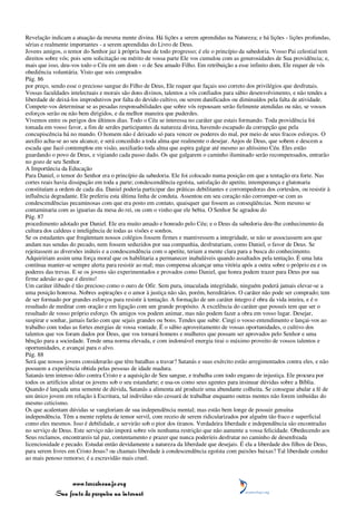 Revelação indicam a atuação da mesma mente divina. Há lições a serem aprendidas na Natureza; e há lições - lições profundas,
sérias e realmente importantes - a serem aprendidas do Livro de Deus.
Jovens amigos, o temor do Senhor jaz à própria base de todo progresso; é ele o princípio da sabedoria. Vosso Pai celestial tem
direitos sobre vós; pois sem solicitação ou mérito de vossa parte Ele vos cumulou com as generosidades de Sua providência; e,
mais que isso, deu-vos todo o Céu em um dom - o de Seu amado Filho. Em retribuição a esse infinito dom, Ele requer de vós
obediência voluntária. Visto que sois comprados
Pág. 86
por preço, sendo esse o precioso sangue do Filho de Deus, Ele requer que façais uso correto dos privilégios que desfrutais.
Vossas faculdades intelectuais e morais são dons divinos, talentos a vós confiados para sábio desenvolvimento, e não tendes a
liberdade de deixá-los improdutivos por falta do devido cultivo, ou serem danificados ou diminuídos pela falta de atividade.
Compete-vos determinar se as pesadas responsabilidades que sobre vós repousam serão fielmente atendidas ou não, se vossos
esforços serão ou não bem dirigidos, e da melhor maneira que puderdes.
Vivemos entre os perigos dos últimos dias. Todo o Céu se interessa no caráter que estais formando. Toda providência foi
tomada em vosso favor, a fim de serdes participantes da natureza divina, havendo escapado da corrupção que pela
concupiscência há no mundo. O homem não é deixado só para vencer os poderes do mal, por meio de seus fracos esforços. O
auxílio acha-se ao seu alcance, e será concedido a toda alma que realmente o desejar. Anjos de Deus, que sobem e descem a
escada que Jacó contemplou em visão, auxiliarão toda alma que aspira galgar até mesmo ao altíssimo Céu. Eles estão
guardando o povo de Deus, e vigiando cada passo dado. Os que galgarem o caminho iluminado serão recompensados, entrarão
no gozo de seu Senhor.
A Importância da Educação
Para Daniel, o temor do Senhor era o princípio da sabedoria. Ele foi colocado numa posição em que a tentação era forte. Nas
cortes reais havia dissipação em toda a parte; condescendência egoísta, satisfação do apetite, intemperança e glutonaria
constituíam a ordem de cada dia. Daniel poderia participar das práticas debilitantes e corrompedoras dos cortesãos, ou resistir à
influência degradante. Ele preferiu esta última linha de conduta. Assentou em seu coração não corromper-se com as
condescendências pecaminosas com que era posto em contato, quaisquer que fossem as conseqüências. Nem mesmo se
contaminaria com as iguarias da mesa do rei, ou com o vinho que ele bebia. O Senhor Se agradou do
Pág. 87
procedimento adotado por Daniel. Ele era muito amado e honrado pelo Céu; e o Deus da sabedoria deu-lhe conhecimento da
cultura dos caldeus e inteligência de todas as visões e sonhos.
Se os estudantes que freqüentam nossos colégios fossem firmes e mantivessem a integridade, se não se associassem aos que
andam nas sendas do pecado, nem fossem seduzidos por sua companhia, desfrutariam, como Daniel, o favor de Deus. Se
rejeitassem as diversões inúteis e a condescendência com o apetite, teriam a mente clara para a busca do conhecimento.
Adquiririam assim uma força moral que os habilitaria a permanecer inabaláveis quando assaltados pela tentação. É uma luta
contínua manter-se sempre alerta para resistir ao mal; mas compensa alcançar uma vitória após a outra sobre o próprio eu e os
poderes das trevas. E se os jovens são experimentados e provados como Daniel, que honra podem trazer para Deus por sua
firme adesão ao que é direito!
Um caráter ilibado é tão precioso como o ouro de Ofir. Sem pura, imaculada integridade, ninguém poderá jamais elevar-se a
uma posição honrosa. Nobres aspirações e o amor à justiça não são, porém, hereditários. O caráter não pode ser comprado; tem
de ser formado por grandes esforços para resistir à tentação. A formação de um caráter íntegro é obra da vida inteira, e é o
resultado de meditar com oração e em ligação com um grande propósito. A excelência do caráter que possuís tem que ser o
resultado de vosso próprio esforço. Os amigos vos podem animar, mas não podem fazer a obra em vosso lugar. Desejar,
suspirar e sonhar, jamais farão com que sejais grandes ou bons. Tendes que subir. Cingi o vosso entendimento e lançai-vos ao
trabalho com todas as fortes energias de vossa vontade. É o sábio aproveitamento de vossas oportunidades, o cultivo dos
talentos que vos foram dados por Deus, que vos tornará homens e mulheres que possam ser aprovados pelo Senhor e uma
bênção para a sociedade. Tende uma norma elevada, e com indomável energia tirai o máximo proveito de vossos talentos e
oportunidades, e avançai para o alvo.
Pág. 88
Será que nossos jovens considerarão que têm batalhas a travar? Satanás e suas exército estão arregimentados contra eles, e não
possuem a experiência obtida pelas pessoas de idade madura.
Satanás tem intenso ódio contra Cristo e a aquisição de Seu sangue, e trabalha com todo engano de injustiça. Ele procura por
todos os artifícios alistar os jovens sob o seu estandarte; e usa-os como seus agentes para insinuar dúvidas sobre a Bíblia.
Quando é lançada uma semente de dúvida, Satanás a alimenta até produzir uma abundante colheita. Se consegue abalar a fé de
um único jovem em relação à Escritura, tal indivíduo não cessará de trabalhar enquanto outras mentes não forem imbuídas do
mesmo ceticismo.
Os que acalentam dúvidas se vangloriam de sua independência mental; mas estão bem longe de possuir genuína
independência. Têm a mente repleta de temor servil, com receio de serem ridicularizados por alguém tão fraco e superficial
como eles mesmos. Isso é debilidade, e servirão sob o pior dos tiranos. Verdadeira liberdade e independência são encontradas
no serviço de Deus. Este serviço não imporá sobre vós nenhuma restrição que não aumente a vossa felicidade. Obedecendo aos
Seus reclamos, encontrareis tal paz, contentamento e prazer que nunca poderíeis desfrutar no caminho de desenfreada
licenciosidade e pecado. Estudai então devidamente a natureza da liberdade que desejais. É ela a liberdade dos filhos de Deus,
para serem livres em Cristo Jesus? ou chamais liberdade à condescendência egoísta com paixões baixas? Tal liberdade conduz
ao mais penoso remorso; é a escravidão mais cruel.



                 www.terceiroanjo.org
            Sua fonte de pesquisa na internet
 