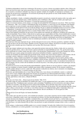 Verdadeira independência mental não é obstinação. Ela incentiva os jovens a formar suas próprias opiniões sobre a Palavra de
Deus, sem levar em conta o que outros possam dizer ou fazer. Se estiverem em companhia de descrentes, ateus ou incrédulos,
ela os incentiva a reconhecer e defender sua crença nas sagradas verdades do evangelho, em oposição às cavilações e aos
gracejos de seus perversos companheiros. Se estiverem em presença dos que pensam ser uma virtude alardear as faltas de
professos cristãos e zombar então da
Pág. 89
religião, moralidade e virtude, a verdadeira independência mental os incentivará a mostrar de maneira cortês, mas audaz, que o
ridículo é um péssimo substituto para o sólido argumento. Ela os habilitará a olhar, além do cavilador, para aquele que o
influencia, o adversário de Deus e do homem, e a resistir-lhe na pessoa de seu agente.
Erguei-vos em favor de Jesus, jovens amigos, e no tempo da necessidade Ele Se levantará em vosso favor. "Pelos seus frutos
os conhecereis." Mat. 7:20. A mente é controlada por Deus ou por Satanás; e a vida revela isso tão claramente, que ninguém
precisa equivocar-se acerca do poder a que prestais obediência. Cada pessoa tem uma influência para o bem ou para o mal.
Vossa influência está do lado de Cristo ou do lado de Satanás? Os que se apartam da iniqüidade atraem em seu favor o poder
da Onipotência. A atmosfera que os rodeia não é da Terra. Pelo silencioso poder de uma vida bem ordenada e de uma
conversação piedosa, podem apresentar Jesus ao mundo. Podem refletir a luz do Céu e ganhar almas para Cristo.
Folgo de que tenhamos instituições em que nossos jovens podem estar separados das influências corruptoras tão comuns nas
escolas da atualidade. Nossos irmãos e irmãs devem ser gratos por que, na providência de Deus, foram estabelecidos os nossos
colégios, e devem estar dispostos a sustentá-los com seus meios. Toda influência deve contribuir para educar os jovens e elevar
a sua moral. Devem eles ser ensinados a ter coragem para resistir à onda de contaminação moral desta era degenerada. Com
firme apego ao poder divino, podem eles estar na sociedade para amoldá-la e dar-lhe forma, em vez de serem moldados
segundo o modelo mundano.
Não pode haver obra mais importante do que a devida educação de nossos jovens. Devemos guardá-los, repelindo a Satanás,
para que ele não os tire de nossos braços. Quando os jovens vêm para nossos colégios, não devem ser levados a pensar que se
encontram entre estranhos que não se importam com sua alma. Deve haver pais e mães em
Pág. 90
Israel, que estejam vigilantes por essas almas, como quem deve prestar contas por elas. Irmãos e irmãs, não vos conserveis
longe dos queridos jovens, como se não tivésseis especial solicitude ou responsabilidade por eles. Vós, que há muito tempo
haveis professado ser cristãos, tendes uma obra a fazer, a fim de paciente e bondosamente os levar pelo caminho reto. Deveis
mostrar-lhes que os amais, porque são membros mais jovens da família do Senhor, a aquisição de Seu sangue.
O futuro da sociedade será determinado pela juventude de hoje. Satanás está a fazer esforços ardorosos e persistentes a fim de
corromper a mente e depreciar o caráter de todo jovem; e ficaremos nós, que temos mais experiência, como meros
espectadores, vendo-o cumprir seu propósito sem qualquer impedimento? Permaneçamos em nosso posto, prontos a todo
momento para trabalhar em prol desses jovens e, mediante o auxílio de Deus, arredá-los do abismo da perdição. Na parábola,
enquanto os homens dormiam, o inimigo semeou joio; e enquanto vós, meus irmãos e irmãs, vos encontrais inconscientes da
obra de Satanás, está ele a reunir sob sua bandeira um exército de jovens; e ele exulta, pois por meio deles prossegue com sua
luta contra Deus.
Os professores de nossas escolas têm pesada responsabilidade a suportar. Devem ser em suas palavras e caráter o que desejam
que seus estudantes se tornem: homens e mulheres que temam a Deus e pratiquem a justiça. Se eles mesmos conhecem o
caminho, podem adestrar os jovens a andar nele. Não somente os educarão nas ciências, mas os ensinarão a ter independência
moral, a trabalhar por Jesus, e a assumir encargos em Sua causa.
Professores, que oportunidades são as vossas! Que privilégio está a vosso alcance, de modelardes a mente e o caráter dos
jovens sob os vossos cuidados! Que alegria não será para vós encontrá-los em redor do grande trono branco, e saber que
fizestes o que pudestes a fim de habilitá-los para a imortalidade! Se vossa obra resistir à prova do grande dia, soará aos vossos
ouvidos, qual música a mais suave, a bênção do Mestre:
Pág. 91
"Bem está, servo bom e fiel. ... Entra no gozo do teu Senhor." Mat. 25:21.
No grande campo da ceifa há abundância de trabalho para todos, e os que negligenciam fazer o que podem, serão achados em
culpa perante Deus. Trabalhemos para o presente e para a eternidade. Trabalhemos em favor dos jovens com todas as forças
que Deus nos concedeu, e Ele abençoará nossos esforços bem dirigidos. Nosso Salvador anela salvar os jovens. Ele Se
regozijaria, vendo-os em redor de Seu trono, vestidos nos trajes imaculados de Sua justiça. Ele está esperando para lhes colocar
sobre a cabeça a coroa da vida, e ouvir-lhes as vozes felizes unirem-se ao tributarem honra, glória e majestade a Deus e ao
Cordeiro, no cântico de vitória que ecoará pelas cortes celestiais. Review and Herald, 19 e 26 de agosto de 1884.
10
O Perigo de Ler Livros de Ficção e de Autores Incrédulos
Pág. 92
Todo cristão, quer seja idoso ou jovem, será assaltado por tentações; e nossa única segurança está em estudar cuidadosamente
nosso dever, cumprindo-o então, custe o que custar para nós mesmos. Foi feito tudo para garantir-nos a salvação, e não
somente devemos estar dispostos a aprender a vontade de Deus, mas também ansiosos por fazê-la, e realizar todas as coisas
para Sua glória. Eis a obra de toda a vida do cristão. Ele não procurará ver até onde pode aventurar-se na senda da indiferença
e da descrença, e ser ainda chamado filho de Deus; mas procurará ver quão estritamente consegue imitar a vida e o caráter de
Cristo.
Jovens amigos, o conhecimento da Bíblia ajudar-vos-á a resistir à tentação. Se tendes tido o hábito de ler livros de narrativas
fictícias, considerareis se é correto gastardes o vosso tempo com esses livros, que meramente ocupam o tempo e vos divertem,


                 www.terceiroanjo.org
            Sua fonte de pesquisa na internet
 