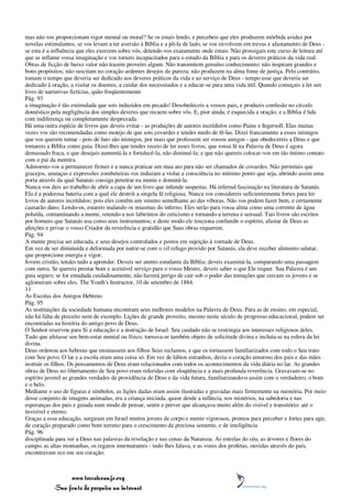 mas não vos proporcionam vigor mental ou moral? Se os estais lendo, e percebeis que eles produzem mórbida avidez por
novelas estimulantes, se vos levam a ter aversão à Bíblia e a pô-la de lado, se vos envolvem em trevas e afastamento de Deus -
se esta é a influência que eles exercem sobre vós, detende-vos exatamente onde estais. Não prossigais este curso de leitura até
que se inflame vossa imaginação e vos torneis incapacitados para o estudo da Bíblia e para os deveres práticos da vida real.
Obras de ficção de baixo valor não trazem proveito algum. Não transmitem genuíno conhecimento; não inspiram grandes e
bons propósitos; não suscitam no coração ardentes desejos de pureza; não produzem na alma fome de justiça. Pelo contrário,
tomam o tempo que deveria ser dedicado aos deveres práticos da vida e ao serviço de Deus - tempo esse que deveria ser
dedicado à oração, a visitar os doentes, a cuidar dos necessitados e a educar-se para uma vida útil. Quando começais a ler um
livro de narrativas fictícias, quão freqüentemente
Pág. 93
a imaginação é tão estimulada que sois induzidos em pecado! Desobedeceis a vossos pais, e produzis confusão no círculo
doméstico pela negligência dos simples deveres que recaem sobre vós. E, pior ainda, é esquecida a oração, e a Bíblia é lida
com indiferença ou completamente desprezada.
Há uma outra espécie de livros que deveis evitar - as produções de autores incrédulos como Paine e Ingersoll. Elas muitas
vezes vos são recomendadas como motejo de que sois covardes e tendes medo de lê-las. Dizei francamente a esses inimigos
que vos querem tentar - pois de fato são inimigos, por mais que professem ser vossos amigos - que obedecereis a Deus e que
tomareis a Bíblia como guia. Dizei-lhes que tendes receio de ler esses livros; que vossa fé na Palavra de Deus é agora
demasiado fraca, e que desejais aumentá-la e fortalecê-la, não diminuí-la; e que não quereis colocar-vos em tão íntimo contato
com o pai da mentira.
Admoesto-vos a permanecer firmes e a nunca praticar um mau ato para não ser chamados de covardes. Não permitais que
gracejos, ameaças e expressões zombeteiras vos induzam a violar a consciência no mínimo ponto que seja, abrindo assim uma
porta através da qual Satanás consiga penetrar na mente e dominá-la.
Nunca vos deis ao trabalho de abrir a capa de um livro que infunde suspeitas. Há infernal fascinação na literatura de Satanás.
Ela é a poderosa bateria com a qual ele destrói a singela fé religiosa. Nunca vos considereis suficientemente fortes para ler
livros de autores incrédulos; pois eles contêm um veneno semelhante ao das víboras. Não vos podem fazer bem, e certamente
causarão dano. Lendo-os, estareis inalando os miasmas do inferno. Eles serão para vossa alma como uma corrente de água
poluída, contaminando a mente, retendo-a nos labirintos do ceticismo e tornando-a terrena e sensual. Tais livros são escritos
por homens que Satanás usa como seus instrumentos; e deste modo ele tenciona confundir o espírito, afastar de Deus as
afeições e privar o vosso Criador da reverência e gratidão que Suas obras requerem.
Pág. 94
A mente precisa ser educada, e seus desejos controlados e postos em sujeição à vontade de Deus.
Em vez de ser diminuída e deformada por nutrir-se com o vil refugo provido por Satanás, ela deve receber alimento salutar,
que proporcione energia e vigor.
Jovem cristão, tendes tudo a aprender. Deveis ser atento estudante da Bíblia; deveis examiná-la, comparando uma passagem
com outra. Se quereis prestar bom e aceitável serviço para o vosso Mestre, deveis saber o que Ele requer. Sua Palavra é um
guia seguro; se for estudada cuidadosamente, não haverá perigo de cair sob o poder das tentações que cercam os jovens e se
aglomeram sobre eles. The Youth's Instructor, 10 de setembro de 1884.
11
As Escolas dos Antigos Hebreus
Pág. 95
As instituições da sociedade humana encontram seus melhores modelos na Palavra de Deus. Para as de ensino, em especial,
não há falta de preceito nem de exemplo. Lições de grande proveito, mesmo neste século de progresso educacional, podem ser
encontradas na história do antigo povo de Deus.
O Senhor reservou para Si a educação e a instrução de Israel. Seu cuidado não se restringia aos interesses religiosos deles.
Tudo que afetasse seu bem-estar mental ou físico, tornava-se também objeto de solicitude divina e incluía-se na esfera da lei
divina.
Deus ordenou aos hebreus que ensinassem aos filhos Seus reclamos, e que os tornassem familiarizados com todo o Seu trato
com Seu povo. O lar e a escola eram uma coisa só. Em vez de lábios estranhos, devia o coração amoroso dos pais e das mães
instruir os filhos. Os pensamentos de Deus eram relacionados com todos os acontecimentos da vida diária no lar. As grandes
obras de Deus no libertamento de Seu povo eram referidas com eloqüência e a mais profunda reverência. Gravavam-se no
espírito juvenil as grandes verdades da providência de Deus e da vida futura, familiarizando-o assim com o verdadeiro, o bom
e o belo.
Mediante o uso de figuras e símbolos, as lições dadas eram assim ilustradas e gravadas mais firmemente na memória. Por meio
desse conjunto de imagens animadas, era a criança iniciada, quase desde a infância, nos mistérios, na sabedoria e nas
esperanças dos pais e guiada num modo de pensar, sentir e prever que alcançava muito além do visível e transitório: até o
invisível e eterno.
Graças a essa educação, surgiram em Israel muitos jovens de corpo e mente vigorosos, prontos para perceber e fortes para agir,
de coração preparado como bom terreno para o crescimento da preciosa semente, e de inteligência
Pág. 96
disciplinada para ver a Deus nas palavras da revelação e nas cenas da Natureza. As estrelas do céu, as árvores e flores do
campo, as altas montanhas, os regatos murmurantes - tudo lhes falava, e as vozes dos profetas, ouvidas através do país,
encontravam eco em seu coração.



                 www.terceiroanjo.org
            Sua fonte de pesquisa na internet
 