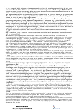 Tal foi o preparo de Moisés na humilde cabana que era o seu lar em Gósen; de Samuel, por meio da fiel Ana; de Davi, na sua
morada nas colinas de Belém; de Daniel, antes que as cenas do cativeiro o separassem do lar de seus pais. Tal foi, também, o
princípio da vida de Cristo no humilde lar de Nazaré; tal o ensino pelo qual o menino Timóteo aprendeu dos lábios de sua mãe
Eunice e de sua avó Lóide, as verdades da Sagrada Escritura.
Mais elementos foram providos para o ensino dos jovens pelo estabelecimento da "escola dos profetas". Se um jovem desejava
obter melhor conhecimento das Escrituras, aprofundar-se nos mistérios do reino de Deus e buscar sabedoria do alto, para
tornar-se um mestre em Israel, tal escola lhe estava aberta.
As escolas dos profetas foram fundadas por Samuel para servirem de barreira contra a espalhada corrupção resultante da
conduta iníqua dos filhos de Eli, e para promoverem o bem-estar moral e espiritual do povo. Estas escolas foram uma grande
bênção para Israel, fomentando aquela justiça que engrandeceu a uma nação, fornecendo-lhe homens aptos para agir, no temor
de Deus, como dirigentes e conselheiros. Na realização deste objetivo, Samuel formou grupos de jovens piedosos, inteligentes
e estudiosos. Estes eram chamados filhos dos profetas. Os instrutores eram homens não somente versados na verdade divina,
mas que haviam por sua vez desfrutado comunhão com Deus, e recebido a concessão especial de Seu Espírito. Desfrutavam do
respeito e da confiança do povo, tanto pelo saber como pela piedade.
No tempo de Samuel havia duas destas escolas: uma em Ramá, residência do profeta, e a outra em Quiriate-Jearim,
Pág. 97
onde a arca então se achava. Duas foram acrescentadas no tempo de Elias, em Jericó e Betel, e outras se estabeleceram mais
tarde em Samaria e Gilgal.
Os alunos destas escolas mantinham-se com o próprio trabalho como lavradores e mecânicos. Em Israel isto não era
considerado estranho ou degradante; com efeito, considerava-se um crime permitir que as crianças crescessem na ignorância
do trabalho útil. Em obediência à ordem de Deus, a toda criança se ensinava algum ofício, mesmo que devesse ser educada
para as funções sagradas. Muitos dos ensinadores religiosos mantinham-se pelo trabalho manual. Mesmo até no tempo de
Cristo, não se considerava degradante que Paulo e Áquila ganhassem a subsistência pelo seu ofício de fazer tendas.
Os principais assuntos de estudo eram a lei de Deus, juntamente com as instruções dadas a Moisés, história sagrada, música
sacra e poesia. O grandioso objetivo de todo estudo era aprender a vontade de Deus e os deveres de Seu povo. Nos registros da
história sagrada achavam-se traçadas as pegadas de Jeová. Dos acontecimentos do passado extraíam-se lições instrutivas para o
futuro. Referiam-se as grandes verdades apresentadas pelos tipos e sombras da lei mosaica, e a fé apreendia o objeto central de
todo aquele sistema: o Cordeiro de Deus que deveria tirar os pecados do mundo.
A língua hebraica era cultivada como o mais sagrado idioma do mundo. Acariciava-se um espírito de devoção. Não somente se
ensinava aos estudantes o dever de orar, mas também como orar, como aproximar-se do Criador, como exercer a fé nEle, e
como compreender os ensinos de Seu Espírito e obedecer-lhes. Intelectos santificados tiravam do tesouro de Deus coisas novas
e velhas.
A arte da melodia sagrada era diligentemente cultivada. Não se ouviam valsas frívolas ou canções petulantes que elogiassem o
homem e desviassem de Deus a atenção; ouviam-se, porém, sagrados e solenes salmos de louvor ao Criador, que engrandeciam
Seu nome e relatavam Suas obras maravilhosas. Deste modo, fazia-se com que a música
Pág. 98
servisse a um santo propósito: erguer os pensamentos àquilo que é puro, nobre e elevador, e despertar na alma devoção e
gratidão para com Deus.
Quão grande é a diferença entre as escolas dos tempos antigos, sob a supervisão do próprio Deus, e nossas modernas
instituições de ensino! Até nas escolas de Teologia formam-se muitos alunos com menos conhecimento real de Deus e da
verdade religiosa que quando ali ingressaram. Poucas escolas se encontram que não sejam governadas pelas máximas e
costumes do mundo. Há bem poucas em que o amor dos pais cristãos pelos filhos não se depare com amarga decepção.
Em que consiste a superior excelência de nossos sistemas de educação? Na literatura clássica com que se abarrotam os nossos
filhos? Nas realizações ornamentais, alcançadas por nossas filhas à custa da saúde ou do vigor mental? No fato de o ensino
moderno estar tão geralmente separado da Palavra da verdade, o evangelho de nossa salvação? Consiste a suprema excelência
da educação popular em tratar os ramos individuais de estudo sem levar em conta aquela pesquisa mais profunda que abrange
o esquadrinhamento das Escrituras e o conhecimento de Deus e da vida futura? Consiste em imbuir a mente dos jovens de
concepções pagãs acerca da liberdade, moralidade e justiça? É seguro colocar nossos jovens sob a direção desses condutores
cegos que estudam os oráculos sagrados com muito menos interesse que o que manifestam nos autores clássicos da Grécia e
Roma antigas?
"A educação - comenta um escritor - está-se convertendo num sistema de sedução." Há uma deplorável falta de adequada
restrição e judiciosa disciplina. Os sentimentos mais amargos, as paixões mais incontroláveis são estimulados pela atitude de
professores imprudentes e ímpios. A mente dos jovens é despertada com facilidade, e sorve a insubordinação como água.
A ignorância da Palavra de Deus, entre as pessoas declaradamente cristãs, é alarmante. Os jovens em nossas escolas públicas
têm sido privados das bênçãos das coisas sagradas.
Pág. 99
Conversas superficiais, mero sentimentalismo, passam por instrução moral e religiosa; carecem no entanto das características
vitais da verdadeira piedade. A justiça e a misericórdia de Deus, a beleza da santidade, e a segura recompensa da conduta
correta, o hediondo caráter do pecado e a certeza do castigo, não são gravados na mente dos jovens.
O ceticismo e a incredulidade, sob agradável disfarce ou como velada insinuação, freqüentemente encontram lugar nos livros
escolares. Em alguns casos, os princípios mais perniciosos têm sido inculcados pelos professores. Maus companheiros estão
ensinando aos jovens lições de crime, dissipação e licenciosidade, cuja contemplação causa horror. Muitas de nossas escolas
públicas são focos do vício.


                 www.terceiroanjo.org
            Sua fonte de pesquisa na internet
 