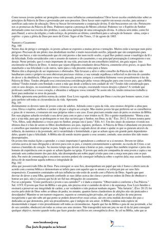 Como nossos jovens podem ser protegidos contra essas influências contaminadoras? Deve haver escolas estabelecidas sobre os
princípios da Palavra de Deus e governadas por seus preceitos. Deve haver outro espírito em nossas escolas, para animar e
santificar cada ramo de educação. Deve-se buscar fervorosamente a cooperação divina. E não buscaremos em vão. Pertencem-
nos as promessas da Palavra de Deus. Podemos esperar a presença do Mestre celestial. Podemos ver o Espírito do Senhor
derramado como nas escolas dos profetas, e cada coisa participar de uma consagração divina. A ciência será então, como foi
para Daniel, a serva da religião; e todo esforço, do primeiro ao último, contribuirá para a salvação do homem - alma, corpo e
espírito - e para a glória de Deus por meio de Cristo. Signs of the Times, 13 de agosto de 1885.
12
Namoro e Casamento
Pág. 100
Nestes dias de perigo e corrupção, os jovens acham-se expostos a muitas provas e tentações. Muitos estão a navegar num porto
perigoso. Precisam de um piloto; mas desdenham receber o muito necessitado auxílio, julgando que são competentes para
dirigir seu barco, e não reconhecendo que ele está prestes a dar num recife oculto, o qual lhes poderá causar o naufrágio da fé e
da felicidade. Estão envaidecidos com o assunto do namoro e do casamento, e sua principal preocupação é conseguirem o seu
desejo. Neste período, que é o mais importante de sua vida, precisam de um conselheiro infalível, um guia seguro. Isto
encontrarão na Palavra de Deus. A menos que sejam diligentes estudantes dessa Palavra, cometerão erros graves, os quais lhes
mancharão a sua felicidade e a de outros, tanto para a vida presente como para a futura.
Muitos têm a disposição de ser impetuosos e obstinados. Não levaram a sério o sábio conselho da Palavra de Deus; não
batalharam contra o próprio eu nem obtiveram preciosas vitórias; e sua vontade orgulhosa e inflexível os desviou do caminho
do dever e da obediência. Olhai para vossa vida passada, jovens amigos, e considerai fielmente vosso procedimento à luz da
Palavra de Deus. Tendes abrigado essa conscienciosa consideração pelas vossas obrigações para com vossos pais, que a Bíblia
ordena? Tendes tratado com bondade e amor a mãe que desde a infância tem cuidado de vós? Tendes tido consideração para
com os seus desejos, ou ocasionado dores e tristezas ao seu coração, executando vossos desejos e planos? A verdade que
professais santificou o vosso coração, e abrandou e subjugou vossa vontade? Se assim não foi, tendes minucioso trabalho a
fazer para endireitar os erros do passado.
A Bíblia apresenta uma perfeita norma de caráter. Esse Livro sagrado, inspirado por Deus e escrito por homens santos, é um
guia perfeito sob todas as circunstâncias da vida. Apresenta
Pág. 101
distintamente os deveres tanto de jovens como de adultos. Adotada como o guia da vida, seus ensinos dirigirão a alma para
cima. Eleva o espírito, melhora o caráter e dá paz e alegria ao coração. Mas muitos jovens há que preferem ser os conselheiros
e guias de si mesmos, e tomaram em suas próprias mãos o seu caso. Esses precisam estudar mais de perto os ensinos da Bíblia.
Em suas páginas acharão revelado o seu dever para com os pais e seus irmãos na fé. Diz o quinto mandamento: "Honra a teu
pai e a tua mãe, para que se prolonguem os teus dias na terra que o Senhor, teu Deus, te dá." Êxo. 20:12. E lemos noutra parte:
"Vós, filhos, sede obedientes a vossos pais no Senhor, porque isto é justo." Efés. 6:1. Um dos sinais de estarmos vivendo nos
últimos dias é o fato de serem os filhos desobedientes aos pais, ingratos, profanos. A Palavra de Deus é abundante em preceitos
e conselhos que mandam respeitar os pais. Impõe aos jovens o sagrado dever de amar e ajudar os que os guiaram através da
infância, da meninice e da juventude, até à varonilidade e feminilidade, e que se acham agora em grande parte dependentes
deles, quanto à paz e felicidade. A Bíblia não dá sonido incerto quanto a esse assunto; contudo, seus ensinos têm sido muito
desrespeitados.
Os jovens têm muitas lições a aprender, e a mais importante é aprenderem a conhecer-se a si mesmos. Devem ter idéias
corretas acerca de suas obrigações e deveres para com os pais, e estarem constantemente a aprender, na escola de Cristo, a ser
mansos e humildes de coração. Ao mesmo tempo que devem amar e honrar os pais, cumpre-lhes também respeitar o juízo dos
homens de experiência com os quais se acham ligados na igreja. O jovem que anda em companhia de uma jovem e capta a sua
amizade sem conhecimento dos pais dela, não desempenha um nobre papel cristão para com a moça nem para com os pais
dela. Por meio de comunicações e encontros secretos poderá ele conseguir influência sobre o espírito dela; mas assim fazendo,
deixa ele de manifestar aquela nobreza e integridade de
Pág. 102
alma que possuirá todo filho de Deus. Para conseguir os seus fins, desempenham um papel que não é franco e aberto nem de
acordo com a norma bíblica e demonstram-se infiéis para com aqueles que os amam e se esforçam por ser seus fiéis
responsáveis. Casamentos contratados sob tais influências não estão de acordo com a Palavra de Deus. Aquele que quer
desviar do dever a uma filha, querendo confundir as suas idéias acerca das claras e positivas ordens de Deus de obedecer e
honrar aos pais, não é a pessoa que há de ser fiel nas obrigações do casamento.
Faz-se a pergunta: "Como purificará o jovem o seu caminho?" e é dada a resposta: "Observando-o conforme a Tua Palavra."
Sal. 119:9. O jovem que fizer da Bíblia o seu guia, não precisa errar o caminho do dever e da segurança. Esse Livro bendito o
ensinará a preservar sua integridade de caráter, a ser verdadeiro e não praticar nenhum engano. "Não furtarás", (Êxo. 20:15) foi
escrito pelo dedo de Deus sobre as tábuas de pedra; no entanto, quantos furtos clandestinos de afeições não são praticados e
desculpados! Mantém-se um namoro enganoso, seguem-se comunicações privadas, até que as afeições de uma pessoa
inexperiente e que não sabe até que ponto se podem desenvolver essas coisas, são em certa medida desviadas dos pais e
dedicadas ao que demonstra, pelo seu procedimento, que é indigno do seu amor. A Bíblia condena toda espécie de
desonestidade e requer o reto procedimento sob todas as circunstâncias. Aquele que faz da Bíblia o guia de sua juventude, a luz
do seu caminho, obedecerá em todas as coisas aos seus ensinos. Não transgredirá nem um jota ou um til da lei para conseguir
qualquer objetivo, mesmo quando tenha que fazer grandes sacrifícios em conseqüência disso. Se crê na Bíblia, sabe que as



                 www.terceiroanjo.org
            Sua fonte de pesquisa na internet
 