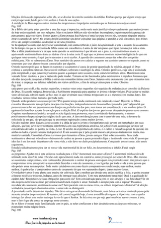bênçãos divinas não repousarão sobre ele, se se desviar do estreito caminho da retidão. Embora pareça por algum tempo que
está prosperando, há de, por certo, colher o fruto de suas ações.
A maldição de Deus repousa sobre muitas das inoportunas e impróprias amizades que se formam nesta época atual.
Pág. 103
Se a Bíblia deixasse estas questões a uma luz vaga e imprecisa, então seria mais justificável o procedimento que muitos jovens
de hoje estão seguindo em suas relações. Mas o reclamos bíblicos não são ordens incompletas; requerem perfeita pureza de
pensamento, palavras e atos. Somos gratos a Deus porque Sua Palavra é uma luz para nossos pés, e porque ninguém precisa
errar o caminho do dever. Os jovens devem constituir seu dever consultar suas páginas e atender a seus conselhos; pois tristes
erros são sempre cometidos ao desviar-se de seus preceitos.
Se há qualquer assunto que deveria ser considerado com calma reflexão e juízo desapaixonado, é este o assunto do casamento.
Se há tempo em que se necessita da Bíblia como um conselheiro, é antes de dar um passo que ligue pessoas por toda a vida.
Mas a idéia predominante é a de que nesta questão os sentimentos é que devem ser o guia; e, em muitíssimos casos, o
apaixonado sentimentalismo toma as rédeas e leva à ruína certa. É aqui que os jovens mostram menos inteligência do que em
qualquer outro assunto; é aqui que se recusam a ouvir razões. A questão do casamento parece ter sobre eles um poder
enfeitiçante. Não se submetem a Deus. Seus sentidos são presos em cadeias e seguem seu caminho com certo segredo, como se
temessem que seus planos fossem contrariados por alguém.
O modo secreto pelo qual se fazem os namoros e casamentos é causa de grande quantidade de miséria, da qual só Deus
conhece a completa extensão. Nesse recife milhares sofreram o naufrágio da alma. Cristãos professos, cuja vida é assinalada
pela integridade, e que parecem prudentes quanto a qualquer outro assunto, neste cometem terríveis erros. Manifestam uma
vontade firme, resoluta, a qual a razão não pode mudar. Tornam-se tão fascinados pelos sentimentos e impulsos humanos que
não têm desejo de pesquisar a Bíblia e entrar em comunhão íntima com Deus. Satanás sabe exatamente com que elementos tem
de tratar, e emprega sua infernal sabedoria em vários artifícios, a fim de enlaçar almas para a ruína. Observa
Pág. 104
cada passo que se dê, e faz muitas sugestões, e muitas vezes estas sugestões são seguidas de preferência ao conselho da Palavra
de Deus. Essa rede perigosa, bem tecida, é habilmente preparada para apanhar os jovens e desprevenidos. Pode achar-se muitas
vezes disfarçada sob um manto de luz; mas os que se tornam suas vítimas trespassam-se a si mesmos com muitas dores. Em
resultado, vemos ruínas humanas por toda parte.
Quando serão prudentes os nossos jovens? Por quanto tempo ainda continuará este estado de coisas? Deverão os filhos
consultar tão-somente seus próprios desejos e inclinações, independentemente do conselho e juízo dos pais? Alguns há que
parecem nunca dar um pensamento aos desejos ou preferências dos pais, nem tomar em consideração o seu maduro juízo. O
egoísmo fechou-lhes a porta do coração para a afeição filial. O espírito dos jovens precisa ser despertado quanto a este assunto.
O quinto mandamento é o único ao qual se acha ligada uma promessa; mas é considerado levianamente, e mesmo
positivamente desprezado pelas exigências do que ama. A desconsideração para com o amor de uma mãe, e desonra da
solicitude de um pai, são pecados que se encontram registrados contra muitos jovens.
Um dos maiores erros ligados a este assunto é a idéia de que os jovens e inexperientes não devem ser perturbados em suas
afeições, que não deve haver nenhuma interferência em sua experiência amorosa. Se já houve um assunto que devesse ser
considerado de todos os pontos de vista, é este. O auxílio da experiência de outros, e o calmo e cuidadoso pesar da questão em
ambos os lados, é positivamente indispensável. É um assunto que é pela grande maioria de pessoas tratado com muita, mas
muita leviandade. Consultai a Deus e a vossos pais tementes a Deus, jovens amigos. Orai sobre o assunto. Pesai cada
sentimento e observai todo desenvolvimento de caráter na pessoa a quem pretendeis ligar o destino de vossa vida. O passo que
ides dar é um dos mais importantes de vossa vida, e não deve ser dado precipitadamente. Conquanto possais amar, não ameis
cegamente.
Estudai cuidadosamente para ver se vossa vida matrimonial há de ser feliz, ou desarmoniosa e infeliz. Fazei surgir
Pág. 105
as perguntas: Ajudar-me-á esta união na escalada para o Céu? Aumentará meu amor a Deus? E aumentará minha esfera de
utilidade nesta vida? Se estas reflexões não apresentarem nada em contrário, então prossegui, no temor de Deus. Mas mesmo
se assumistes compromisso, sem conhecerdes plenamente o caráter da pessoa com quem vos pretendeis unir, não penseis que o
compromisso torne uma positiva necessidade fazerdes o voto de casamento, e vos ligardes por toda a vida a uma pessoa que
não podeis amar nem respeitar. Sede muito cuidadosos em como fazeis compromissos condicionais; mas melhor, muito
melhor, é quebrardes o compromisso antes do casamento do que vos separardes depois, como muitos fazem.
O verdadeiro amor é uma planta que precisa ser cultivada. Que a mulher que deseje uma união pacífica e feliz, e queira escapar
a futuras misérias e tristezas, indague, antes de entregar suas afeições: Tem meu pretendente uma mãe? Qual é a qualidade do
caráter dela? Reconhece ele suas obrigações para com ela? Tem consideração para com os seus desejos e sua felicidade? Se ele
não respeita nem honra a mãe, porventura manifestará respeito e amor, bondade e atenção para com a esposa? Passada a
novidade do casamento, continuará a amar-me? Será paciente com os meus erros, ou crítico, imperioso e ditatorial? A afeição
verdadeira passará por alto muitos erros; o amor não os distinguirá.
A juventude confia demais no impulso. Não deve entregar-se demasiado facilmente, nem deixar-se cativar muito depressa pelo
atraente exterior do pretendente. O namoro, tal como é seguido hoje, é uma armadilha de engano e hipocrisia, com o qual o
inimigo das almas tem muito mais que haver do que o Senhor. Se há coisa em que seja preciso o bom senso comum, é esta;
mas o fato é que ele pouco se emprega neste assunto.
Se os filhos tivessem mais familiaridade com os pais, se neles confiassem e lhes desabafassem as alegrias e tristezas, se
poupariam muita mágoa futura.
Pág. 106


                 www.terceiroanjo.org
            Sua fonte de pesquisa na internet
 