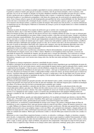 respeito por si mesmos e na confiança na própria capacidade de executar, produzirá uma classe débil em força mental e moral.
E quando se acham no mundo, para agir por si mesmos, revelarão o fato de que foram ensinados, como os animais, e não
educados. Em vez de sua vontade ser dirigida, foi forçada à obediência mediante rude disciplina por parte dos pais e mestres.
Os pais e professores que se gabam de ter completo domínio sobre a mente e a vontade das crianças sob seu cuidado,
deixariam de gabar-se, caso pudessem acompanhar a vida futura das crianças que são assim postas em sujeição pela força ou o
temor. Essas crianças acham-se quase de todo despreparadas para partilhar das sérias responsabilidades da vida. Quando esses
jovens não mais se encontram sob a orientação de pais e mestres, e se vêem forçados a pensar e agir por si mesmos, é quase
certo tomarem uma direção errônea, e cederem ao poder da tentação. Não tornam esta vida um êxito, e as mesmas deficiências
se manifestam em sua vida religiosa. Pudessem os instrutores de crianças e jovens ter traçado diante de si o futuro resultado de
sua errada disciplina,
Pág. 18
mudariam seu plano de educação. Essa espécie de professores que se satisfaz com o manter quase inteiro domínio sobre a
vontade dos alunos, não é a mais bem-sucedida, embora a aparência no momento seja lisonjeira.
Nunca foi desígnio de Deus que a mente de uma pessoa estivesse sob o completo domínio de outra. E os que se esforçam para
fazer com que a individualidade de seus alunos venha a imergir na deles, e para lhes servirem de mente, vontade e consciência,
assumem tremendas responsabilidades. Esses alunos podem, em certas ocasiões, parecer soldados bem disciplinados. Uma vez,
porém, removida a restrição, ver-se-á a falta de ação independente oriunda de firmes princípios neles existentes. Os que tornam
seu objetivo educar os alunos de maneira que estes vejam e sintam estar neles próprios o poder de formar homens e mulheres
de sólidos princípios, habilitados para qualquer posição na vida, são os mestres mais úteis e de êxito permanente. Talvez sua
obra não se mostre ao descuidoso observador sob o aspecto mais vantajoso, nem seja tão altamente apreciada como a dos
mestres que dominam a mente e a vontade dos discípulos pela autoridade absoluta; a vida futura dos alunos, porém,
manifestará os frutos do melhor sistema de educação.
Há perigo de tanto os pais como os professores comandarem e ditarem demasiadamente, ao passo que deixam de se pôr
suficientemente em relações sociais com os filhos e alunos. Mantêm-se com freqüência muito reservados, e exercem sua
autoridade de maneira fria, destituída de simpatia, que não pode atrair o coração dos educandos. Caso reunissem as crianças
bem junto a si, e lhes mostrassem que as amam, e manifestassem interesse em todos os seus esforços, e mesmo em suas
brincadeiras, tornando-se por vezes mesmo uma criança entre elas, dar-lhes-iam muita satisfação e lhes granjeariam o amor e a
confiança. E
Pág. 19
mais depressa as crianças respeitariam e amariam a autoridade dos pais e mestres.
Os hábitos e princípios de um professor devem ser considerados ainda de maior importância que suas habilitações do ponto de
vista da instrução. Se ele é um cristão sincero, sentirá a necessidade de manter interesse igual na educação física, mental, moral
e espiritual de seus discípulos. A fim de exercer a devida influência, cumpre-lhe ter perfeito domínio sobre si mesmo, e o
próprio coração possuído de abundância de amor para com os alunos - amor que se manifestará em sua expressão, nas palavras
e nos atos. Ele precisa ter firmeza de caráter, e então poderá moldar a mente dos alunos, da mesma maneira que os instruir nas
ciências. A primeira educação dos pequenos molda-lhes, em geral, o caráter para a vida. Os que lidam com os jovens devem
ser muito cuidadosos em despertar as qualidades do espírito, a fim de melhor saberem como lhes dirigir as faculdades para
serem exercitadas da maneira mais proveitosa.
Rigoroso Confinamento na Escola
O sistema de educação mantido por gerações passadas, tem sido destrutivo para a saúde, e mesmo para a própria vida. Muitas
crianças têm passado cinco horas por dia em salas de aula mal ventiladas, sem suficiente largueza para a saudável acomodação
dos alunos. O ar dessas salas fica em breve envenenado para os pulmões que o inalam.
Crianças pequenas, cujos membros e músculos não são fortes, e cujo cérebro ainda não se acha desenvolvido, têm sido
conservadas portas adentro, para dano seu. Muitas não têm senão escassa reserva com que começar a vida, e o confinamento na
escola dia a dia, torna-as nervosas e doentes. Seu corpo é impedido de crescer em virtude da exausta condição de seu sistema
nervoso. E se a lâmpada da vida se apaga, os pais e os mestres não consideram haver tido qualquer influência direta em
extinguir a centelha de vida. Ao acharem-se junto à sepultura dos filhos, os aflitos pais consideram esse golpe como especial
Pág. 20
determinação da Providência, quando, por indesculpável ignorância, foi sua própria orientação que destruiu a vida dos filhos.
Culpar, pois, a Providência por tais mortes é blasfêmia. Deus queria que os pequeninos vivessem e fossem disciplinados, a fim
de poderem possuir belo caráter, glorificando-O neste mundo e louvando-O naquele outro melhor.
Pais e professores, ao assumirem a responsabilidade de ensinar essas crianças, não sentem a obrigação diante de Deus de
familiarizar-se com o organismo físico, para que possam cuidar do corpo de seus filhos e alunos de maneira a preservar a vida
e a saúde. Milhares de crianças morrem em virtude da ignorância de pais e professores. Há mães que gastam horas e horas em
trabalho desnecessário com as suas próprias roupas e as de seus filhos, com o propósito de ostentação, e alegam então que não
dispõem de tempo para ler e obter a informação necessária para cuidar da saúde de seus filhos. Acham mais fácil confiar o seu
corpo aos cuidados dos médicos. Muitos pais sacrificaram a saúde e a vida dos filhos para estarem de acordo com a moda e os
costumes.
Relacionar-se com o maravilhoso organismo humano, os nervos, os músculos, o estômago, o fígado, os intestinos, coração e
poros da pele, e compreender a dependência de um órgão para com outro no que respeita ao saudável funcionamento de todos,
é assunto em que a maior parte das mães não tem nenhum interesse. Nada sabem da influência do corpo sobre a mente, e desta
sobre o corpo. A mente, que liga o finito ao Infinito, elas parecem não compreender. Todo órgão do corpo foi feito para servo
da mente. Esta é a capital do corpo. Permite-se às crianças comer carne, especiarias, manteiga, queijo, porco, massas muito


                 www.terceiroanjo.org
            Sua fonte de pesquisa na internet
 