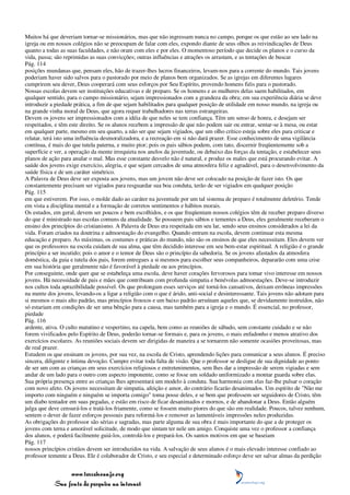 Muitos há que deveriam tornar-se missionários, mas que não ingressam nunca no campo, porque os que estão ao seu lado na
igreja ou em nossos colégios não se preocupam de falar com eles, expondo diante de seus olhos as reivindicações de Deus
quanto a todas as suas faculdades, e não oram com eles e por eles. O momentoso período que decide os planos e o curso da
vida, passa; são reprimidas as suas convicções; outras influências e atrações os arrastam, e as tentações de buscar
Pág. 114
posições mundanas que, pensam eles, hão de trazer-lhes lucros financeiros, levam-nos para a corrente do mundo. Tais jovens
poderiam haver sido salvos para o pastorado por meio de planos bem organizados. Se as igrejas em diferentes lugares
cumprirem seu dever, Deus cooperará com seus esforços por Seu Espírito, provendo homens fiéis para o pastorado.
Nossas escolas devem ser instituições educativas e de preparo. Se os homens e as mulheres delas saem habilitados, em
qualquer sentido, para o campo missionário, sejam impressionados com a grandeza da obra; em sua experiência diária se deve
introduzir a piedade prática, a fim de que sejam habilitados para qualquer posição de utilidade em nosso mundo, na igreja ou
na grande vinha moral de Deus, que agora requer trabalhadores nas terras estrangeiras.
Devem os jovens ser impressionados com a idéia de que neles se tem confiança. Têm um senso de honra, e desejam ser
respeitados, e têm este direito. Se os alunos recebem a impressão de que não podem sair ou entrar, sentar-se à mesa, ou estar
em qualquer parte, mesmo em seu quarto, a não ser que sejam vigiados, que um olho crítico esteja sobre eles para criticar e
relatar, terá isto uma influência desmoralizadora, e a recreação em si não dará prazer. Esse conhecimento de uma vigilância
contínua, é mais do que tutela paterna, e muito pior; pois os pais sábios podem, com tato, discernir freqüentemente sob a
superfície e ver, a operação da mente irrequieta nos anelos da juventude, ou debaixo das forças da tentação, e estabelecer seus
planos de ação para anular o mal. Mas esse constante desvelo não é natural, e produz os males que está procurando evitar. A
saúde dos jovens exige exercício, alegria, e que sejam cercados de uma atmosfera feliz e agradável, para o desenvolvimento da
saúde física e de um caráter simétrico.
A Palavra de Deus deve ser exposta aos jovens, mas um jovem não deve ser colocado na posição de fazer isto. Os que
constantemente precisam ser vigiados para resguardar sua boa conduta, terão de ser vigiados em qualquer posição
Pág. 115
em que estiverem. Por isso, o molde dado ao caráter na juventude por um tal sistema de preparo é totalmente deletério. Tende
em vista a disciplina mental e a formação de corretos sentimentos e hábitos morais.
Os estudos, em geral, devem ser poucos e bem escolhidos, e os que freqüentam nossos colégios têm de receber preparo diverso
do que é ministrado nas escolas comuns da atualidade. Se possuem pais sábios e tementes a Deus, eles geralmente receberam o
ensino dos princípios do cristianismo. A Palavra de Deus era respeitada em seu lar, sendo seus ensinos considerados a lei da
vida. Foram criados na doutrina e admoestação do evangelho. Quando entram na escola, devem continuar esta mesma
educação e preparo. As máximas, os costumes e práticas do mundo, não são os ensinos de que eles necessitam. Eles devem ver
que os professores na escola cuidam de sua alma, que têm decidido interesse em seu bem-estar espiritual. A religião é o grande
princípio a ser incutido; pois o amor e o temor de Deus são o princípio da sabedoria. Se os jovens afastados da atmosfera
doméstica, da guia e tutela dos pais, forem entregues a si mesmos para escolher seus companheiros, depararão com uma crise
em sua história que geralmente não é favorável à piedade ou aos princípios.
Por conseguinte, onde quer que se estabeleça uma escola, deve haver corações fervorosos para tomar vivo interesse em nossos
jovens. Há necessidade de pais e mães que contribuam com profunda simpatia e benévolas admoestações. Deve-se introduzir
nos cultos toda aprazibilidade possível. Os que prolongam esses serviços até torná-los cansativos, deixam errôneas impressões
na mente dos jovens, levando-os a ligar a religião com o que é árido, anti-social e desinteressante. Tais jovens não adotam para
si mesmos o mais alto padrão, mas princípios frouxos e um baixo padrão arruínam aqueles que, se devidamente instruídos, não
só estariam em condições de ser uma bênção para a causa, mas também para a igreja e o mundo. É essencial, no professor,
piedade
Pág. 116
ardente, ativa. O culto matutino e vespertino, na capela, bem como as reuniões de sábado, sem constante cuidado e se não
forem vivificados pelo Espírito de Deus, poderão tornar-se formais e, para os jovens, o mais enfadonho e menos atrativo dos
exercícios escolares. As reuniões sociais devem ser dirigidas de maneira a se tornarem não somente ocasiões proveitosas, mas
de real prazer.
Estudem os que ensinam os jovens, por sua vez, na escola de Cristo, aprendendo lições para comunicar a seus alunos. É preciso
sincera, diligente e íntima devoção. Cumpre evitar toda falta de visão. Que o professor se desligue de sua dignidade ao ponto
de ser um com as crianças em seus exercícios religiosos e entretenimentos, sem lhes dar a impressão de serem vigiadas e sem
andar de um lado para o outro com aspecto imponente, como se fosse um soldado uniformizado a montar guarda sobre elas.
Sua própria presença entre as crianças lhes apresentará um modelo à conduta. Sua harmonia com elas faz-lhe pulsar o coração
com novo afeto. Os jovens necessitam de simpatia, afeição e amor, do contrário ficarão desanimados. Um espírito de "Não me
importo com ninguém e ninguém se importa comigo" toma posse deles, e se bem que professem ser seguidores de Cristo, têm
um diabo tentador em suas pegadas, e estão em risco de ficar desanimados e mornos, e de abandonar a Deus. Então alguém
julga que deve censurá-los e tratá-los friamente, como se fossem muito piores do que são em realidade. Poucos, talvez nenhum,
sentem o dever de fazer esforços pessoais para reformá-los e remover as lamentáveis impressões neles produzidas.
As obrigações do professor são sérias e sagradas, mas parte alguma de sua obra é mais importante do que a de proteger os
jovens com terna e amorável solicitude, de modo que sintam ter nele um amigo. Conquiste uma vez o professor a confiança
dos alunos, e poderá facilmente guiá-los, controlá-los e prepará-los. Os santos motivos em que se baseiam
Pág. 117
nossos princípios cristãos devem ser introduzidos na vida. A salvação de seus alunos é o mais elevado interesse confiado ao
professor temente a Deus. Ele é colaborador de Cristo, e seu especial e determinado esforço deve ser salvar almas da perdição


                 www.terceiroanjo.org
            Sua fonte de pesquisa na internet
 
