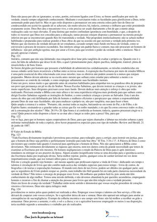 Deus não passa por alto os ignorantes; se estes, porém, estiverem ligados com Cristo, se forem santificados por meio da
verdade, estarão sempre adquirindo conhecimento. Mediante o exercitarem todas as faculdades para glorificarem a Deus, terão
aumentado poder para fazê-lo. Mas os que estão dispostos a permanecer em uma estreita esfera pelo fato de Deus ter
condescendido em aceitá-los quando ali se achavam, são muito néscios; há, todavia, centenas e milhares que estão procedendo
exatamente assim. Deus lhes deu o mecanismo vivo, e este precisa ser usado diariamente a fim de que a mente atinja
realizações cada vez mais elevadas. É uma lástima que muitos confundam ignorância com humildade, e que, a despeito de
todos os recursos que Deus nos concedeu para a educação, tantas pessoas estejam dispostas a permanecer na mesma posição
inferior em que se encontravam quando lhes foi transmitida a verdade. Não progridem intelectualmente; não se acham melhor
habilitadas e preparadas para realizar grandes e boas obras do que na ocasião em que ouviram a verdade pela primeira vez.
Muitos que são mestres da verdade deixam de ser estudantes, cavando sempre mais fundo em busca da verdade, como se
estivessem à procura de tesouros escondidos. Seu intelecto atinge um padrão baixo e comum; mas não procuram ser homens de
influência - não por ambição egoísta, mas por amor a Cristo, para que revelem o poder da verdade sobre o intelecto. Não é
pecado apreciar o talento
Pág. 121
literário, contanto que não seja idolatrado; mas ninguém deve lutar pela vanglória de exaltar o próprio eu. Quando este é o
caso, há falta da sabedoria que desce lá do Alto, a qual é primeiramente pura; depois pacífica, indulgente, tratável, plena de
misericórdia e de bons frutos.
Se forem dirigidas por homens que possuem a habilidade de administrá-las cuidadosamente, as missões estabelecidas em
nossas cidades serão luzes invariáveis a brilhar entre as trevas morais. A exposição das Escrituras por meio de estudos bíblicos
é uma parte essencial da obra relacionada com essas missões; mas os obreiros não podem assumi-la a menos que estejam
preparados. Muitos devem adestrar-se na escola antes mesmo que saibam como estudar para submeter a mente e os
pensamentos ao controle da vontade, e como empregar sabiamente suas faculdades mentais.
Como um povo, temos muito o que aprender antes de estarmos habilitados para empenhar-nos na grandiosa obra de preparar
um povo que permaneça em pé no dia do Senhor. Nossas Escolas Sabatinas, que devem instruir as crianças e os jovens, são
muito superficiais. Seus dirigentes precisam cavar mais fundo. Devem dedicar mais atenção e esforço à obra que estão
realizando. Precisam estudar a Bíblia com mais afinco e ter uma experiência religiosa mais profunda para que saibam como
dirigir Escolas Sabatinas segundo as instruções do Senhor, e como conduzir crianças e jovens ao Salvador. Este é um dos
ramos da obra que está definhando por falta de homens e mulheres eficientes e perspicazes que sintam a responsabilidade
perante Deus de usar suas faculdades, não para enaltecer o próprio eu, não por vanglória, mas para fazer o bem.
Quão ampla e extensa é a ordem: "Portanto, ide, ensinai todas as nações, batizando-as em nome do Pai, e do Filho, e do
Espírito Santo; ensinando-as a guardar todas as coisas que Eu vos tenho mandado; e eis que Eu estou convosco todos os dias,
até à consumação dos séculos"! Mat. 28:19 e 20. Que honra é aí conferida ao homem; todavia, quantos procuram cingir-se à
costa! Quão poucos estão dispostos a fazer-se ao mar alto e lançar as redes para a pesca! Ora, para que
Pág. 122
isto se faça, para que os homens sejam cooperadores de Deus, para que sejam chamados a labutar nas missões urbanas e para
enfrentar mentalidades de toda a espécie, deve haver preparativos especiais para esse tipo de trabalho. Review and Herald, 21
de junho de 1887.
15
O Valor do Estudo da Bíblia
Pág. 123
"Toda Escritura divinamente inspirada é proveitosa para ensinar, para redargüir, para a corrigir, para instruir em justiça, para
que o homem de Deus seja perfeito e perfeitamente instruído para toda boa obra." II Tim. 3:16 e 17. A Palavra de Deus é como
um tesouro que contém tudo quanto é essencial para aperfeiçoar o homem de Deus. Nós não apreciamos a Bíblia como
deveríamos. Não estimamos devidamente as riquezas que encerra, nem nos damos conta da grande necessidade que temos de
examinar as Escrituras por nós mesmos. Os homens negligenciam o estudo da Palavra de Deus para ir após interesses
mundanos ou entregar-se aos prazeres da época. Algum assunto insignificante torna-se uma desculpa para a ignorância acerca
das Escrituras dadas por inspiração divina. Seria melhor rejeitar, porém, qualquer coisa de caráter terrenal em vez deste
importantíssimo estudo, que nos tornará sábios para a vida eterna.
Dói-me o coração quando vejo homens - até mesmo aqueles que professam esperar a vinda de Cristo - dedicando seu tempo e
talentos à circulação de livros que não contêm nada acerca das verdades especiais para nosso tempo - livros de contos, de
biografias e de teorias e especulações humanas. O mundo está cheio de tais livros; podem ser obtidos em qualquer parte; será
que os seguidores de Cristo podem ocupar-se, porém, num trabalho tão fútil quando há em toda parte clamorosa necessidade da
verdade de Deus? Não temos o encargo de propagar esses livros. Há milhares que podem fazê-lo, pois ainda não têm
conhecimento de algo melhor. Temos uma missão definida, e não devemos abandoná-la por questões secundárias, empregando
homens e recursos a fim de chamar a atenção das pessoas para livros que não têm relação com a verdade presente.
Orais em favor do avanço da verdade? Trabalhai então neste sentido e demonstrai que vossas orações procedem de corações
sinceros e fervorosos. Deus não opera milagres onde
Pág. 124
providenciou os meios pelos quais poderá ser realizada a obra. Empregai vosso tempo e talentos em Seu serviço, e Ele não
deixará de cooperar com vossos esforços. Se o agricultor deixa de arar e semear, Deus não operará um milagre para anular as
conseqüências de sua negligência. O tempo da colheita encontra o seu campo sem fruto: não há molhos a recolher ou grão a
armazenar. Deus proveu a semente, o solo, o sol e a chuva; e se o agricultor houvesse empregado os meios à sua disposição,
teria recebido segundo a semeadura e o trabalho por ele realizados.


                 www.terceiroanjo.org
            Sua fonte de pesquisa na internet
 