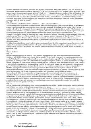 la a nossa conveniência e interesses mundanos, mas perguntar sinceramente: "Que queres que faça?" Atos 9:6. "Não sois de
vós mesmos, porque fostes comprados por bom preço." I Cor. 6:19 e 20. E que preço! Não "mediante coisas corruptíveis, como
prata ou ouro..., mas pelo precioso sangue de Cristo". I Ped. 1:18 e 19. Quando o homem se perdeu, o Filho de Deus disse: Eu
o redimirei; Eu serei seu fiador e substituto. Ele pôs de lado Suas vestiduras reais, revestiu Sua divindade com a humanidade, e
desceu do trono real, para poder chegar até o fundo mesmo da miséria e tentação humana, levantar nossa natureza caída e
possibilitar que sejamos vitoriosos, filhos de Deus, herdeiros do reino eterno. Permitiremos, então, que alguma consideração
terrena nos desvie da senda da verdade?
Pág. 128
Não desafiaremos toda doutrina e teoria, submetendo-a à prova da Palavra de Deus?
Não devemos permitir que nenhum argumento humano nos desvie de uma pesquisa cabal da verdade bíblica. As opiniões e os
costumes dos homens não devem ser recebidos como se tivessem autoridade divina. Deus revelou em Sua Palavra em que
consiste todo o dever do homem, e não devemos apartar-nos da grande norma de justiça. Ele enviou Seu Filho Unigênito para
que fosse nosso exemplo, e nos convida a ouvi-Lo e segui-Lo. Não nos devemos deixar afastar da verdade segundo é em Jesus
porque grandes e professos bons homens ponham certas idéias acima das singelas declarações da Palavra de Deus.
A obra de Cristo é atrair homens do que é falso para o que é verdadeiro e genuíno. "Quem Me segue não andará em trevas, mas
terá a luz da vida." João 8:12. Não há perigo de cair em erro enquanto seguimos as pegadas da "Luz do mundo". Devemos
fazer as obras de Cristo. Devemos colocar o coração e a alma em Seu serviço; devemos examinar a Palavra da vida e
apresentá-la aos outros. Devemos ensinar as pessoas a compreender a importância de seus ensinos e o perigo de desviar-se de
suas claras ordens.
Os judeus foram induzidos em erro e levados à ruína, e rejeitaram o Senhor da glória porque ignoravam as Escrituras e o poder
de Deus. Uma grande obra está diante de nós: a de levar os homens a fazer da Palavra de Deus a regra de sua vida e a não
transigir com as tradições e os costumes, mas andar em todos os mandamentos e estatutos do Senhor. Review and Herald, 17
de julho de 1888.
16
O Livro dos Livros
Pág. 129
O estudo da Bíblia dará vigor ao intelecto. Diz o salmista: "A exposição das Tuas palavras dá luz e dá entendimento aos
símplices." Sal. 119:130. Muitas vezes tem-me sido perguntado: "Deve a Bíblia tornar-se o livro mais importante em nossas
escolas?" Ela é um livro precioso e admirável. É um tesouro que contém jóias de grande valor. É uma história que descerra
perante nós os séculos passados. Sem a Bíblia estaríamos entregues a conjeturas e fábulas no tocante às ocorrências dos tempos
antigos. Dentre todos os livros que têm inundado o mundo, por mais valiosos que sejam, a Bíblia é o Livro dos livros, e merece
o mais profundo estudo e atenção. Apresenta não só a história da criação deste mundo, mas também uma descrição do mundo
por vir. Contém instruções acerca das maravilhas do Universo e revela à nossa compreensão o Autor dos céus e da Terra.
Desdobra um simples e completo sistema de teologia e filosofia. Os que estudam com diligência a Palavra de Deus, e
obedecem a suas instruções e amam suas singelas verdades, aperfeiçoarão o intelecto e as maneiras. Ela é uma dádiva de Deus
que deve despertar em todo coração a mais sincera gratidão; pois constitui a revelação de Deus ao homem.
Se as verdades da Bíblia forem entretecidas na vida prática, elevarão a mente acima de seus interesses terrenos e da
degradação. Os que são versados nas Escrituras distinguir-se-ão como homens e mulheres que exercem uma influência
enobrecedora. Ao serem esquadrinhadas as verdades reveladas pelo Céu, o Espírito de Deus é posto em íntima conexão com o
sincero pesquisador das Escrituras. A compreensão da revelada vontade de Deus desenvolve, expande e eleva a mente,
concedendo-lhe novo vigor pelo fato de colocar suas faculdades em contato com estupendas verdades. Se o estudo das
Escrituras tornar-se uma questão secundária,
Pág. 130
sofre-se grande perda. A Bíblia foi por algum tempo eliminada de nossas escolas, e Satanás encontrou um terreno propício, no
qual trabalhou com incrível rapidez, fazendo uma colheita do seu agrado.
A compreensão equipara-se ao nível das coisas com que se familiariza. Se todos fizessem da Bíblia o seu estudo, veríamos um
povo mais desenvolvido, capaz de pensar de maneira mais profunda e revelando mais elevado grau de inteligência, do que
poderiam proporcionar-lhes os mais intensos esforços ao estudar meramente as ciências e as histórias do mundo. A Bíblia
confere ao sincero pesquisador avançada disciplina mental, e ele emerge da contemplação das coisas divinas com as faculdades
enriquecidas; o próprio eu é humilhado, ao passo que Deus e Sua verdade revelada são exaltados. É porque os homens
desconhecem as preciosas histórias da Bíblia, que existe tanta exaltação humana e é dada tão pouca honra a Deus. A Bíblia
contém exatamente a espécie de alimento de que o cristão necessita para fortalecer o espírito e intelecto. O estudo de todos os
livros de filosofia e ciência não pode fazer pela mente e a moral o que a Bíblia consegue realizar ao ser estudada e posta em
prática. Por meio do estudo da Bíblia mantemos um intercâmbio com patriarcas e profetas. A verdade é expressa em linguagem
elevada, que exerce fascinante poder sobre a mente; o pensamento é elevado das coisas terrenas para a contemplação da glória
da futura vida imortal. Que sabedoria humana pode equiparar-se à grandeza da revelação divina? O homem finito, que não
conhece a Deus, procura diminuir o valor das Escrituras e encobrir a verdade sob pretensos conhecimentos científicos.
Os que se ufanam de possuir sabedoria superior aos ensinos da Palavra de Deus, necessitam de maiores goles da fonte do
conhecimento a fim de que se tornem cientes de sua verdadeira ignorância. Há uma pretensa sabedoria de homens que é
loucura à vista de Deus. "Ninguém se engane a si mesmo: se alguém dentre vós se tem por sábio neste mundo, faça-se louco
para ser sábio. Porque a sabedoria
Pág. 131



                 www.terceiroanjo.org
            Sua fonte de pesquisa na internet
 