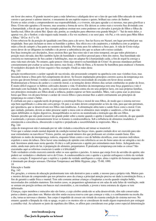 em favor dos outros. O grande incentivo para a mãe laboriosa e afadigada deve ser o fato de que todo filho educado de modo
correto e que possui o adorno interior, o ornamento de um espírito manso e quieto, brilhará nas cortes do Senhor.
Exorto as mães cristãs a compreenderem sua responsabilidade, e a viverem, não para agradar a si mesmas, mas para glorificar a
Deus. Cristo não agradou a Si mesmo, mas assumiu a forma de servo. Ele deixou as cortes reais e revestiu Sua divindade com
a humanidade, a fim de que por Seu exemplo pudesse ensinar-nos como podemos ser elevados à posição de filhos e filhas da
família real, filhos do celeste Rei. Quais são, porém, as condições para obtermos esta grande bênção? - "Saí do meio deles, e
apartai-vos, diz o Senhor; e não toqueis nada imundo; e Eu vos receberei; e eu serei para vós Pai, e vós sereis para Mim filhos
e filhas." II Cor. 6:17 e 18.
Cristo rebaixou-Se da posição de igualdade com Deus para a de servo. Seu lar ficava em Nazaré, um lugar proverbial por sua
iniqüidade. Seus pais incluíam-se entre os humildes e pobres. Seu ofício era o de carpinteiro, e trabalhava com as próprias
mãos a fim de cumprir a Sua parte no sustento da família. Por trinta anos foi submisso a Seus pais. A vida de Cristo realça
nosso dever de ser diligentes no trabalho e de prover a subsistência dos que se acham sob o nosso cuidado.
Em Suas instruções aos discípulos, Jesus ensinou-lhes que Seu reino não é um reino temporal, em que todos pleiteiam a
posição mais elevada; deu-lhes também lições de humildade e sacrifício pessoal para o bem dos outros. Sua humildade não
consistia no menosprezo de Seu caráter e habilitações, mas em adaptar-Se à humanidade caída, a fim de erguê-la consigo a
uma vida mais elevada. No entanto, quão poucos vêem algo atrativo na humildade de Cristo! As pessoas mundanas porfiam
constantemente por exaltar-se acima dos outros; mas Jesus, o Filho de Deus, a Si mesmo Se humilhou para enaltecer o homem.
O verdadeiro discípulo de Cristo seguirá o Seu exemplo. Oxalá as mães desta
Pág. 143
geração reconhecessem o caráter sagrado de sua missão, não procurando competir na aparência com suas vizinhas ricas, mas
buscando honrar a Deus pelo fiel cumprimento do dever. Se fossem implantados princípios corretos acerca da temperança nos
jovens que devem formar e moldar a sociedade, quase não haveria necessidade de cruzadas em favor desse assunto.
Predominariam a firmeza de caráter e o controle moral, e as tentações destes últimos dias seriam combatidas no poder de Jesus.
É muito difícil esquecer os hábitos cultivados durante a vida. O demônio da intemperança tem uma força gigantesca e não é
derrotado com facilidade. Se, porém, os pais iniciarem a cruzada contra ela em seus próprios lares, em suas próprias famílias,
nos princípios ensinados aos filhos desde a infância, podem esperar ser bem-sucedidos. Mães, vale a pena usar as preciosas
horas que Deus vos dá para formar o caráter de vossos filhos e para ensinar-lhes a aderir estritamente aos princípios de
temperança no comer e beber.
É confiada aos pais a sagrada tarefa de proteger a constituição física e moral de seus filhos, de modo que o sistema nervoso
seja bem equilibrado e a alma não corra perigo. Os pais e as mães devem compreender as leis da vida, para que não permitam,
por ignorância, que se desenvolvam nos filhos más tendências. A alimentação afeta tanto a saúde física como a moral. Com
que cuidado, portanto, devem as mães procurar suprir a mesa com os alimentos mais simples e saudáveis, a fim de que não
sejam debilitados os órgãos digestivos, desequilibrados os nervos ou neutralizada a instrução que dão aos filhos.
Satanás percebe que não pode exercer tão grande poder sobre a mente quando o apetite é mantido sob controle, do que quando
é acalentado, e procura constantemente levar os homens à condescendência. Sob a influência de alimentos insalubres, é
entorpecida a consciência, obscurecido o espírito e prejudicada a suscetibilidade às impressões. Mas a
Pág. 144
culpa do transgressor não é atenuada por ter sido violada a consciência até tornar-se insensível.
Visto que o salutar estado mental depende da condição normal das forças vitais, quanto cuidado deve ser exercido para não
usar estimulantes ou narcóticos! Vemos, porém, um grande número dos que professam ser cristãos usando fumo. Eles
deploram os males da intemperança; todavia, enquanto falam contra o uso de bebidas alcoólicas, esses mesmos indivíduos
expelem o sumo do tabaco. Deve haver uma mudança de opinião com referência ao uso do fumo antes de ser atingida a raiz do
mal. Insistimos ainda mais nesta questão. O chá e o café promovem o apetite por estimulantes mais fortes. Achegando-nos,
então, ainda mais perto do lar, à preparação do alimento, perguntamos: É praticada a temperança em todas as coisas? São
executadas aqui as reformas essenciais à saúde e à felicidade?
Todo verdadeiro cristão exercerá controle sobre os seus apetites e paixões. A menos que esteja livre da servidão do apetite, não
poderá ser verdadeiro e obediente servo de Cristo. A condescendência com o apetite e a paixão enfraquece o efeito da verdade
sobre o coração. É impossível que o espírito e o poder da verdade santifiquem o corpo, alma e espírito do homem enquanto ele
é dominado por desejos sensuais. Christian Temperance and Bible Hygiene, págs. 75-80, 1890.
18
Educação e Saúde
Pág. 145
Por gerações, o sistema de educação predominante tem sido destrutivo para a saúde, e mesmo para a própria vida. Muitos pais
e mestres deixam de compreender que nos primeiros anos da criança a principal atenção precisa ser dada à constituição física, a
fim de garantir a saúde física e mental. Tem sido costume animar crianças a freqüentar a escola quando simples bebês,
necessitadas dos cuidados maternos. Em muitos casos, os pequeninos aglomeram-se em salas de aula faltas de ventilação, onde
se sentam em posição errônea em bancos mal construídos, e, em resultado, a jovem e tenra estrutura de alguns se tem
deformado.
Crianças, cujos membros e músculos não são fortes, e cujo cérebro ainda não se acha desenvolvido, têm sido conservadas
portas a dentro, para dano seu. Muitas não têm senão escassa reserva com que começar a vida, e o confinamento na escola dia
a dia, torna-as nervosas e doentes. Seu corpo é impedido de crescer em virtude da exausta condição do sistema nervoso. No
entanto, quando a lâmpada da vida se apaga, os pais e os mestres não se consideram de modo algum responsáveis por extinguir
a centelha vital. Ao acharem-se junto da sepultura dos filhos, os aflitos pais consideram esse golpe como especial determinação


                 www.terceiroanjo.org
            Sua fonte de pesquisa na internet
 