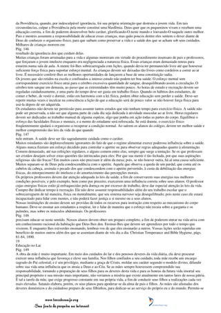 da Providência, quando, por indesculpável ignorância, foi sua própria orientação que destruiu a jovem vida. Em tais
circunstâncias, culpar a Providência pela morte constitui uma blasfêmia. Deus quer que os pequeninos vivam e recebam uma
educação correta, a fim de poderem desenvolver belo caráter, glorificando-O neste mundo e louvando-O naquele outro melhor.
Pais e mestres assumem a responsabilidade de educar essas crianças, mas quão poucos dentre eles sentem o dever diante de
Deus de conhecer o organismo físico, para que saibam como preservar a vida e a saúde dos que se acham sob seus cuidados.
Milhares de crianças morrem em
Pág. 146
resultado da ignorância dos que cuidam delas.
Muitas crianças foram arruinadas para a vida e algumas morreram em virtude do procedimento insensato de pais e professores,
que forçaram o jovem intelecto enquanto era negligenciada a natureza física. Essas crianças eram demasiado tenras para
estarem numa sala de aula. A mente foi-lhes sobrecarregada com lições, quando devia ter permanecido livre até que houvesse
suficiente força física para suportar esforço mental. As crianças devem ser deixadas tão livres como cordeiros a correr ao ar
livre. É necessário conferir-lhes as melhores oportunidades de lançarem a base de uma constituição sadia.
Os jovens que são retidos na escola e confinados a intenso estudo não podem ter boa saúde. O esforço mental sem
correspondente exercício físico atrai para o cérebro excessiva quantidade de sangue, desequilibrando assim a circulação. O
cérebro tem sangue em demasia, ao passo que as extremidades têm muito pouco. As horas de estudo e recreação devem ser
reguladas cuidadosamente, e uma parte do tempo deve ser gasta em trabalho físico. Quando os hábitos dos estudantes, de
comer e beber, de vestir e dormir, estão em harmonia com a lei física, podem obter educação sem perder a saúde. Deve-ser
repetir muitas vezes e inculcar na consciência a lição de que a educação será de pouco valor se não houver força física para
usá-la depois de ser adquirida.
Os estudantes não devem ter permissão para assumir tantos estudos que não tenham tempo para exercício físico. A saúde não
pode ser preservada, a não ser que alguma parte de cada dia seja dedicada à atividade muscular ao ar livre. Horas regulares
devem ser dedicadas ao trabalho manual de alguma espécie, algo que ponha em ação todas as partes do corpo. Equilibrai o
esforço das faculdades físicas e mentais, e a mente do estudante será refrescada. Se está doente, o exercício físico
freqüentemente ajudará o organismo a recuperar a condição normal. Ao saírem os alunos do colégio, devem ter melhor saúde e
melhor compreensão das leis da vida do que quando
Pág. 147
nele entram. A saúde deve ser tão sagradamente cuidada como o caráter.
Muitos estudantes são deploravelmente ignorantes do fato de que o regime alimentar exerce poderosa influência sobre a saúde.
Alguns nunca fizeram um esforço decidido para controlar o apetite ou para observar regras adequadas quanto à alimentação.
Comem demasiado, até nas refeições regulares, e alguns comem entre elas, sempre que surge a tentação. Se os que professam
ser cristãos desejam solver estas questões tão intrincadas para eles: Por que sua mente é tão fechada, por que suas aspirações
religiosas são tão fracas? Em muitos casos não precisam ir além da mesa; pois, se não houver outra, há aí uma causa suficiente.
Muitos separam-se de Deus pela condescendência com o apetite. Aquele que observa a queda de um pardal, que conta até os
cabelos da cabeça, assinala o pecado dos que condescendem com o apetite pervertido, à custa da debilitação das energias
físicas, do entorpecimento do intelecto e do amortecimento das percepções morais.
Os próprios professores devem dar atenção adequada às leis da saúde, a fim de conservarem suas energias nas melhores
condições possíveis, e pelo exemplo, bem como por preceito, exercerem uma influência correta sobre seus alunos. O professor
cujas energias físicas estão já enfraquecidas pela doença ou por excesso de trabalho, deve dar especial atenção às leis da vida.
Cumpre-lhe dedicar tempo à recreação. Ele não deve assumir responsabilidades além do seu trabalho escolar que o
sobrecarreguem de tal maneira, física ou mentalmente, que seu sistema nervoso seja desequilibrado; pois neste caso ele estará
incapacitado para lidar com mentes, e não poderá fazer justiça a si mesmo ou a seus alunos.
Nossas instituições de ensino devem ser providas de todos os recursos para instrução com respeito ao mecanismo do corpo
humano. Deve-se ensinar aos estudantes a respirar, ler e falar de maneira que o esforço não recaia sobre a garganta e os
pulmões, mas sobre os músculos abdominais. Os professores
Pág. 148
precisam educar-se neste sentido. Nossos alunos devem obter um preparo completo, a fim de poderem entrar na vida ativa com
um conhecimento racional da habitação que Deus lhes deu. Ensinai-lhes que devem ser aprendizes por todo o tempo que
viverem. E enquanto lhes estiverdes ensinando, lembrai-vos de que eles ensinarão a outros. Vossas lições serão repetidas em
benefício de muitos outros além dos que se assentam diante de vós dia a dia. Christian Temperance and Bible Hygiene, págs.
81-84, 1890.
19
Educação no Lar
Pág. 149
A obra da mãe é muito importante. Em meio dos cuidados do lar e dos penosos deveres da vida diária, ela deve procurar
exercer uma influência que favoreça e eleve sua família. Nos filhos confiados a seu cuidado, toda mãe recebe um encargo
sagrado do Pai celestial; e é seu privilégio, mediante a graça de Cristo, moldar seu caráter segundo o modelo divino, difundir
sobre sua vida uma influência que os atraia a Deus e ao Céu. Se as mães sempre houvessem compreendido sua
responsabilidade, tornando a preparação de seus filhos para os deveres desta vida e para as honras da futura vida imortal seu
principal propósito e sua missão mais importante, não veríamos a miséria que existe atualmente em tantos lares de nossa pátria.
É tal a tarefa da mãe, que exige progresso constante em sua própria vida, a fim de conduzir seus filhos a realizações cada vez
mais elevadas. Satanás elabora, porém, os seus planos para apoderar-se da alma de pais e filhos. As mães são afastadas dos
deveres domésticos e do cuidadoso preparo de seus filhinhos, para dedicar-se ao serviço do próprio eu e do mundo. Permite-se


                 www.terceiroanjo.org
            Sua fonte de pesquisa na internet
 