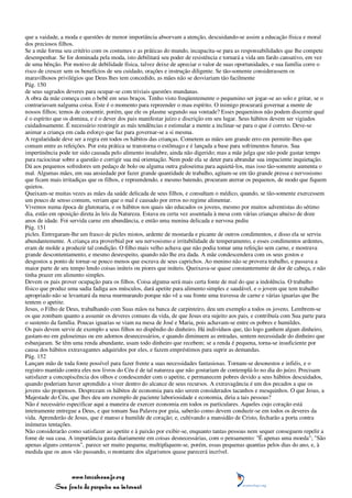 que a vaidade, a moda e questões de menor importância absorvam a atenção, descuidando-se assim a educação física e moral
dos preciosos filhos.
Se a mãe forma seu critério com os costumes e as práticas do mundo, incapacita-se para as responsabilidades que lhe compete
desempenhar. Se for dominada pela moda, isto debilitará seu poder de resistência e tornará a vida um fardo cansativo, em vez
de uma bênção. Por motivo de debilidade física, talvez deixe de apreciar o valor de suas oportunidades, e sua família corre o
risco de crescer sem os benefícios de seu cuidado, orações e instrução diligente. Se tão-somente considerassem os
maravilhosos privilégios que Deus lhes tem concedido, as mães não se desviariam tão facilmente
Pág. 150
de seus sagrados deveres para ocupar-se com triviais questões mundanas.
A obra da mãe começa com o bebê em seus braços. Tenho visto freqüentemente o pequenino ser jogar-se ao solo e gritar, se o
contrariavam nalguma coisa. Este é o momento para repreender o mau espírito. O inimigo procurará governar a mente de
nossos filhos; temos de consentir, porém, que ele os plasme segundo sua vontade? Esses pequeninos não podem discernir qual
é o espírito que os domina, e é o dever dos pais manifestar juízo e discrição em seu lugar. Seus hábitos devem ser vigiados
cuidadosamente. É necessário restringir as más tendências e estimular a mente a inclinar-se para o que é correto. Deve-se
animar a criança em cada esforço que faz para governar-se a si mesma.
A regularidade deve ser a regra em todos os hábitos das crianças. Cometem as mães um grande erro em permitir-lhes que
comam entre as refeições. Por esta prática se transtorna o estômago e é lançada a base para sofrimentos futuros. Sua
impertinência pode ter sido causada pelo alimento insalubre, ainda não digerido; mas a mãe julga que não pode gastar tempo
para raciocinar sobre a questão e corrigir sua má orientação. Nem pode ela se deter para abrandar sua impaciente inquietação.
Dá aos pequenos sofredores um pedaço de bolo ou alguma outra guloseima para aquietá-los, mas isso tão-somente aumenta o
mal. Algumas mães, em sua ansiedade por fazer grande quantidade de trabalho, agitam-se em tão grande pressa e nervosismo
que ficam mais irritadiças que os filhos, e repreendendo, e mesmo batendo, procuram aterrar os pequenos, de modo que fiquem
quietos.
Queixam-se muitas vezes as mães da saúde delicada de seus filhos, e consultam o médico, quando, se tão-somente exercessem
um pouco de senso comum, veriam que o mal é causado por erros no regime alimentar.
Vivemos numa época de glutonaria, e os hábitos nos quais são educados os jovens, mesmo por muitos adventistas do sétimo
dia, estão em oposição direta às leis da Natureza. Estava eu certa vez assentada à mesa com várias crianças abaixo de doze
anos de idade. Foi servida carne em abundância, e então uma menina delicada e nervosa pediu
Pág. 151
picles. Entregaram-lhe um frasco de picles mistos, ardente de mostarda e picante de outros condimentos, e disso ela se serviu
abundantemente. A criança era proverbial por seu nervosismo e irritabilidade de temperamento, e esses condimentos ardentes,
eram de molde a produzir tal condição. O filho mais velho achava que não podia tomar uma refeição sem carne, e mostrava
grande descontentamento, e mesmo desrespeito, quando não lhe era dada. A mãe condescendera com os seus gostos e
desgostos a ponto de tornar-se pouco menos que escrava de seus caprichos. Ao menino não se provera trabalho, e passava a
maior parte de seu tempo lendo coisas inúteis ou piores que inúteis. Queixava-se quase constantemente de dor de cabeça, e não
tinha prazer em alimento simples.
Devem os pais prover ocupação para os filhos. Coisa alguma será mais certa fonte de mal do que a indolência. O trabalho
físico que produz uma sadia fadiga aos músculos, dará apetite para alimento simples e saudável, e o jovem que tem trabalho
apropriado não se levantará da mesa murmurando porque não vê a sua frente uma travessa de carne e várias iguarias que lhe
tentem o apetite.
Jesus, o Filho de Deus, trabalhando com Suas mãos na banca de carpinteiro, deu um exemplo a todos os jovens. Lembrem-se
os que zombam quanto a assumir os deveres comuns da vida, de que Jesus era sujeito aos pais, e contribuía com Sua parte para
o sustento da família. Poucas iguarias se viam na mesa de José e Maria, pois achavam-se entre os pobres e humildes.
Os pais devem servir de exemplo a seus filhos no dispêndio do dinheiro. Há indivíduos que, tão logo ganhem algum dinheiro,
gastam-no em guloseimas ou em adornos desnecessários, e quando diminuem as entradas, sentem necessidade do dinheiro que
esbanjaram. Se têm uma renda abundante, usam todo dinheiro que recebem; se a renda é pequena, torna-se insuficiente por
causa dos hábitos extravagantes adquiridos por eles, e fazem empréstimos para suprir as demandas.
Pág. 152
Lançam mão de toda fonte possível para fazer frente a suas necessidades fantasiosas. Tornam-se desonestos e infiéis, e o
registro mantido contra eles nos livros do Céu é de tal natureza que não gostariam de contemplá-lo no dia do juízo. Precisam
satisfazer a concupiscência dos olhos e condescender com o apetite, e permanecem pobres devido a seus hábitos descuidados,
quando poderiam haver aprendido a viver dentro do alcance de seus recursos. A extravagância é um dos pecados a que os
jovens são propensos. Desprezam os hábitos de economia para não serem considerados tacanhos e mesquinhos. O que Jesus, a
Majestade do Céu, que lhes deu um exemplo de paciente laboriosidade e economia, diria a tais pessoas?
Não é necessário especificar aqui a maneira de exercer economia em todos os particulares. Aqueles cujo coração está
inteiramente entregue a Deus, e que tomam Sua Palavra por guia, saberão como devem conduzir-se em todos os deveres da
vida. Aprenderão de Jesus, que é manso e humilde de coração; e, cultivando a mansidão de Cristo, fecharão a porta contra
inúmeras tentações.
Não considerarão como satisfazer ao apetite e à paixão por exibir-se, enquanto tantas pessoas nem sequer conseguem repelir a
fome de sua casa. A importância gasta diariamente em coisas desnecessárias, com o pensamento: "É apenas uma moeda"; "São
apenas alguns centavos", parece ser muito pequena; multipliquem-se, porém, essas pequenas quantias pelos dias do ano, e, à
medida que os anos vão passando, o montante dos algarismos quase parecerá incrível.



                 www.terceiroanjo.org
            Sua fonte de pesquisa na internet
 