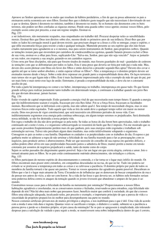 Aprouve ao Senhor apresentar-me os males que resultam de hábitos perdulários, a fim de que eu possa admoestar os pais a
ensinarem estrita economia aos seus filhos. Ensinai-lhes que o dinheiro gasto naquilo que não necessitam é desvirtuado do uso
a que se destina. Quem é desonesto no mínimo, também é desonesto no muito. Se os homens são desonestos com os bens
terrenos, não podem ser-lhes confiadas as riquezas eternas. Ponde uma guarda sobre vosso apetite; ensinai vossos filhos, pelo
exemplo assim como por preceito, a usar um regime simples. Ensinai-os
Pág. 153
a ser industriosos, não meramente ocupados, mas empenhados em trabalho útil. Procurai despertar neles as sensibilidades
morais. Ensinai-lhes que Deus tem direitos sobre eles, mesmo desde os primeiros anos de sua infância. Dizei-lhes que por
todos os lados há corrupção moral à qual devem resistir, que precisam chegar-se a Jesus e a Ele se entregar, corpo e espírito, e
que nEle encontrarão forças para resistir a toda e qualquer tentação. Mantende presente ao seu espírito que eles não foram
criados meramente para agradarem-se a si mesmos, mas para serem instrumentos do Senhor, para propósitos nobres. Quando
as tentações instam para que enveredem por caminhos de condescendências egoístas, quando Satanás procura excluir a Deus
de sua vista, ensinai-os a olhar para Jesus, suplicando-Lhe: "Salva-me, Senhor, para que não seja vencido!" Anjos se juntarão
ao seu redor, em resposta a sua oração, guiando-os em caminhos seguros.
Cristo orou por Seus discípulos, não para que fossem tirados do mundo, mas fossem guardados do mal - guardados de cederem
às tentações com que se defrontariam por todos os lados. Esta é uma prece que deveria ser feita por todo pai e toda mãe. Mas,
devem eles assim pleitear com Deus em favor dos filhos e então deixá-los a proceder segundo lhes apraz? Devem eles cevar o
apetite até que se torne senhor absoluto, e então esperar refrear os filhos? - Não; a temperança e o domínio próprio devem ser
ensinados mesmo desde o berço. Sobre a mãe deve repousar em grande parte a responsabilidade desta obra. Os laços terrestres
mais ternos são os que ligam mãe e filho. Este é mais facilmente impressionado pela vida e exemplo da mãe do que do pai, por
ser mais forte e mais terno esse laço de união. Entretanto, é pesada a responsabilidade da mãe, e deve ela ter o constante
auxílio do pai.
Por toda a parte há intemperança no comer e no beber, intemperança no trabalho, intemperança em quase tudo. Os que fazem
grande esforço para realizar justamente tanto trabalho em determinado tempo, e continuam a trabalhar quando seu juízo lhes
diz que deviam descansar, jamais lucram.
Pág. 154
Estão vivendo de capital emprestado. Estão gastando a energia vital de que necessitarão num tempo futuro. E quando a energia
que tão indiferentemente usaram é exigida, fracassam por esta lhes faltar. Foi-se a força física, fracassam as faculdades
mentais. Reconhecem que se defrontam com a perda, mas não sabem qual é. Seu tempo de necessidade chegou, mas os seus
recursos físicos estão esgotados. Todo aquele que viola as leis da saúde deve a qualquer tempo sofrer em maior ou menor
escala. Deus nos proveu de vigor constitucional, que será necessário em diferentes períodos de nossa vida. Caso
indiferentemente esgotemos essa energia pela contínua sobrecarga, em algum tempo seremos os prejudicados. Será diminuída
nossa utilidade, se não for destruída a nossa própria vida.
Em regra o trabalho do dia não deve prolongar-se pela noite. Se todas as horas do dia forem bem aproveitadas, todo o trabalho
continuado até a noite é extra, e o organismo sobrecarregado se ressentirá do fardo que lhe é imposto. Foi-me mostrado que os
que assim procedem freqüentemente perdem mais do que ganham, pois suas energias estão esgotadas e trabalham sob
estimulação nervosa. Talvez não percebam algum dano imediato, mas estão infalivelmente solapando o organismo.
Consagrem os pais as noites a sua família. Deponham os cuidados e as perplexidades com os trabalhos do dia. O esposo e pai
ganharia muito se adotasse a regra de não arruinar a felicidade de sua família trazendo para o lar as preocupações com os
negócios, para produzir atritos e aborrecimentos. Pode ser que necessite do conselho de sua esposa em questões difíceis, e
ambos podem obter alívio em suas perplexidades buscando juntos a sabedoria de Deus; manter porém a mente em tensão
constante por assuntos de negócios prejudicará a saúde, tanto da mente como do corpo.
Sejam os serões passados tão alegremente quanto possível. Seja o lar um lugar em que exista alegria, cortesia e amor. Isto o
tornará atraente para os filhos. Se os pais estão continuamente nutrindo aborrecimentos, são irritadiços e críticos,
Pág. 155
os filhos participam do mesmo espírito de descontentamento e contenda, e o lar torna-se o lugar mais infeliz do mundo. Os
filhos encontram mais prazer entre estranhos, em companhias descuidadas ou na rua, do que no lar. Tudo isto poderia ser
evitado se se praticasse a temperança em todas as coisas e se cultivasse a paciência. O domínio próprio por parte de todos os
membros da família tornará o lar quase um paraíso. Tornai os vossos aposentos tão agradáveis quanto possível. Descubram os
filhos que o lar é o lugar mais atraente da Terra. Circundai-os de influências que os demovam de buscar companheiros de rua e
de pensar nos antros do vício, a não ser com horror. Se a vida do lar fosse o que deveria ser, os hábitos nele formados seriam
uma poderosa defesa contra os ataques da tentação quando os jovens tivessem que abandonar o amparo do lar para ir ao
mundo.
Construímos nossas casas para a felicidade da família ou meramente por ostentação? Proporcionamos a nossos filhos
habitações agradáveis e ensolaradas, ou as conservamos escuras e fechadas, reservando-as para estranhos, cuja felicidade não
depende de nós? Não há obra mais nobre que possamos fazer, benefício maior que conferir à sociedade, do que dar a nossos
filhos uma educação adequada, inculcando neles, por preceito e exemplo, o importante princípio de que a pureza de vida e a
sinceridade de propósito prepará-los-ão melhor para desempenharem sua parte no mundo.
Nossos costumes artificiais privam-nos de muitos privilégios e alegrias, e nos inabilitam para o que é útil. Uma vida de acordo
com a moda é uma vida dura e ingrata. Quantas vezes se sacrificam o tempo, o dinheiro e a saúde, submete-se a paciência a
penosa prova e perde-se o domínio próprio, só por causa da ostentação! Se os pais se apegassem à simplicidade, não tolerando
despesas para a satisfação da vaidade e para seguir a moda; se mantivessem uma nobre independência dentro do que é correto,



                 www.terceiroanjo.org
            Sua fonte de pesquisa na internet
 