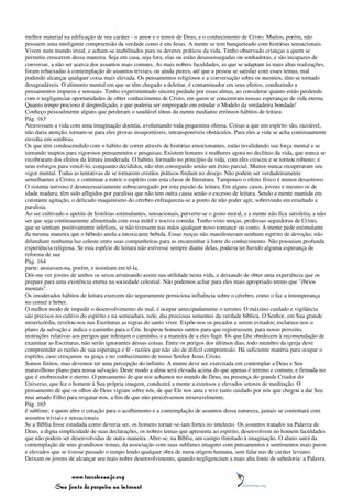 melhor material na edificação de seu caráter - o amor e o temor de Deus, e o conhecimento de Cristo. Muitos, porém, não
possuem uma inteligente compreensão da verdade como é em Jesus. A mente se tem banqueteado com histórias sensacionais.
Vivem num mundo irreal, e acham-se inabilitados para os deveres práticos da vida. Tenho observado crianças a quem se
permitiu crescerem dessa maneira. Seja em casa, seja fora, elas ou estão desassossegadas ou sonhadoras, e são incapazes de
conversar, a não ser acerca dos assuntos mais comuns. As mais nobres faculdades, as que se adaptam às mais altas realizações,
foram rebaixadas à contemplação de assuntos triviais, ou ainda piores, até que a pessoa se satisfaz com esses temas, mal
podendo alcançar qualquer coisa mais elevada. Os pensamentos religiosos e a conversação sobre os mesmos, têm-se tornado
desagradáveis. O alimento mental em que se têm chegado a deleitar, é contaminador em seus efeitos, conduzindo a
pensamentos impuros e sensuais. Tenho experimentado sincera piedade por essas almas, ao considerar quanto estão perdendo
com o negligenciar oportunidades de obter conhecimento de Cristo, em quem se concentram nossas esperanças de vida eterna.
Quanto tempo precioso é desperdiçado, e que poderia ser empregado em estudar o Modelo da verdadeira bondade!
Conheço pessoalmente alguns que perderam o saudável tônus da mente mediante errôneos hábitos de leitura.
Pág. 163
Atravessam a vida com uma imaginação doentia, avolumando toda pequenina ofensa. Coisas a que um espírito são, razoável,
não daria atenção, tornam-se para eles provas insuportáveis, intransponíveis obstáculos. Para eles a vida se acha continuamente
envolta em sombras.
Os que têm condescendido com o hábito de correr através de histórias emocionantes, estão invalidando sua força mental e se
tornando inaptos para vigorosos pensamentos e pesquisas. Existem homens e mulheres agora no declínio da vida, que nunca se
recobraram dos efeitos da leitura imoderada. O hábito, formado no princípio da vida, com eles cresceu e se tornou robusto; e
seus esforços para vencê-lo, conquanto decididos, não têm conseguido senão um êxito parcial. Muitos nunca recuperaram seu
vigor mental. Todas as tentativas de se tornarem cristãos práticos findam no desejo. Não podem ser verdadeiramente
semelhantes a Cristo, e continuar a nutrir o espírito com esta classe de literatura. Tampouco o efeito físico é menos desastroso.
O sistema nervoso é desnecessariamente sobrecarregado por esta paixão da leitura. Em alguns casos, jovens e mesmo os de
idade madura, têm sido afligidos por paralisia que não tem outra causa senão o excesso de leitura. Sendo a mente mantida em
constante agitação, o delicado maquinismo do cérebro enfraqueceu-se a ponto de não poder agir, sobrevindo em resultado a
paralisia.
Ao ser cultivado o apetite de histórias estimulantes, sensacionais, perverte-se o gosto moral, e a mente não fica satisfeita, a não
ser que seja continuamente alimentada com essa inútil e nociva comida. Tenho visto moças, professas seguidoras de Cristo,
que se sentiam positivamente infelizes, se não tivessem nas mãos qualquer novo romance ou conto. A mente pede estimulante
da mesma maneira que o bêbedo anela a intoxicante bebida. Essas moças não manifestavam nenhum espírito de devoção; não
difundiam nenhuma luz celeste entre suas companheiras para as encaminhar à fonte do conhecimento. Não possuíam profunda
experiência religiosa. Se esta espécie de leitura não estivesse sempre diante delas, poderia ter havido alguma esperança de
reforma de sua
Pág. 164
parte; ansiavam-na, porém, e insistiam em tê-la.
Dói-me ver jovens de ambos os sexos arruinando assim sua utilidade nesta vida, e deixando de obter uma experiência que os
prepare para uma existência eterna na sociedade celestial. Não podemos achar para eles mais apropriado termo que "ébrios
mentais".
Os imoderados hábitos de leitura exercem tão seguramente perniciosa influência sobre o cérebro, como o faz a intemperança
no comer e beber.
O melhor modo de impedir o desenvolvimento do mal, é ocupar antecipadamente o terreno. O máximo cuidado e vigilância
são precisos no cultivo do espírito e na semeadura, nele, das preciosas sementes da verdade bíblica. O Senhor, em Sua grande
misericórdia, revelou-nos nas Escrituras as regras do santo viver. Expõe-nos os pecados a serem evitados; esclarece-nos o
plano da salvação e indica o caminho para o Céu. Inspirou homens santos para que registrassem, para nosso proveito,
instruções relativas aos perigos que infestam o caminho, e a maneira de a eles fugir. Os que Lhe obedecem à recomendação de
examinar as Escrituras, não serão ignorantes dessas coisas. Entre os perigos dos últimos dias, todo membro da igreja deve
compreender as razões de sua esperança e fé - razões que não são de difícil compreensão. Há suficiente matéria para ocupar o
espírito, caso cresçamos na graça e no conhecimento de nosso Senhor Jesus Cristo.
Somos finitos, mas devemos ter uma percepção do infinito. A mente deve ser exercitada em contemplar a Deus e Seu
maravilhoso plano para nossa salvação. Deste modo a alma será elevada acima do que apenas é terreno e comum, e firmada no
que é enobrecedor e eterno. O pensamento de que nos achamos no mundo de Deus, na presença do grande Criador do
Universo, que fez o homem à Sua própria imagem, conduzirá a mente a extensos e elevados setores de meditação. O
pensamento de que os olhos de Deus vigiam sobre nós, de que Ele nos ama e teve tanto cuidado por nós que chegou a dar Seu
mui amado Filho para resgatar-nos, a fim de que não perecêssemos miseravelmente,
Pág. 165
é sublime; e quem abre o coração para o acolhimento e a contemplação de assuntos dessa natureza, jamais se contentará com
assuntos triviais e sensacionais.
Se a Bíblia fosse estudada como deveria ser, os homens tornar-se-iam fortes no intelecto. Os assuntos tratados na Palavra de
Deus, a digna simplicidade de suas declarações, os nobres temas que apresenta ao espírito, desenvolvem no homem faculdades
que não podem ser desenvolvidas de outra maneira. Abre-se, na Bíblia, um campo ilimitado à imaginação. O aluno sairá da
contemplação de seus grandiosos temas, da associação com suas sublimes imagens com pensamentos e sentimentos mais puros
e elevados que se tivesse passado o tempo lendo qualquer obra de mera origem humana, sem falar nas de caráter leviano.
Deixam os jovens de alcançar seu mais nobre desenvolvimento, quando negligenciam a mais alta fonte de sabedoria: a Palavra


                 www.terceiroanjo.org
            Sua fonte de pesquisa na internet
 