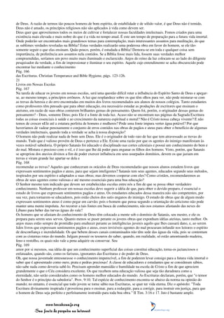 de Deus. A razão de termos tão poucos homens de bom espírito, de estabilidade e de sólido valor, é que Deus não é temido,
Deus não é amado, os princípios religiosos não são aplicados à vida como devem ser.
Deus quer que aproveitemos todos os meios de cultivar e fortalecer nossas faculdades intelectuais. Fomos criados para uma
existência mais elevada e mais nobre do que é a vida no tempo atual. É este um tempo de preparação para a futura vida imortal.
Onde poderão ser encontrados mais grandiosos temas para contemplação, mais interessantes assuntos para meditação, do que
as sublimes verdades reveladas na Bíblia? Estas verdades realizarão uma poderosa obra em favor do homem, se ele tão-
somente seguir o que elas ensinam. Quão pouco, porém, é estudada a Bíblia! Demora-se em toda e qualquer coisa sem
importância, de preferência aos assuntos nela contidos. Se a Bíblia fosse mais lida, fossem suas verdades melhor
compreendidas, seríamos um povo muito mais iluminado e esclarecido. Anjos do reino da luz colocam-se ao lado do diligente
pesquisador da verdade, a fim de impressionar e iluminar o seu espírito. Aquele cujo entendimento se acha obscurecido pode
encontrar luz mediante o conhecimento
Pág. 166
das Escrituras. Christian Temperance and Bible Hygiene, págs. 123-126.
21
Livros em Nossas Escolas
Pág. 167
Na tarefa de educar os jovens em nossas escolas, será uma questão difícil reter a influência do Espírito Santo de Deus e apegar-
se, ao mesmo tempo, a princípios errôneos. A luz que resplandece sobre os que têm olhos para ver, não pode misturar-se com
as trevas da heresia e do erro encontradas em muitos dos livros recomendados aos alunos de nossos colégios. Tanto estudantes
como professores têm pensado que para obter educação, era necessário estudar as produções de escritores que ensinam o
ateísmo, em razão de suas obras conterem brilhantes gemas do pensamento. Quem foi, porém, o originador dessas gemas do
pensamento? - Deus, somente Deus; pois Ele é a fonte de toda luz. Acaso não se encontram nas páginas da Sagrada Escritura
todas as coisas essenciais à saúde e ao crescimento da natureza espiritual e moral? Não é Cristo nossa cabeça vivente? E não
temos de crescer nEle até a estatura perfeita de homens e mulheres? Pode uma fonte impura verter água potável? Por que
haveríamos de vadear penosamente o conjunto de erros contidos nas obras de pagãos e ateus para obter o benefício de algumas
verdades intelectuais, quando toda a verdade se acha à nossa disposição?
O homem não pode realizar nada de bom sem Deus. Ele é o originador de todo raio de luz que tem atravessado as trevas do
mundo. Tudo que é valioso provém de Deus e pertence a Ele. Existe uma razão por que os agentes do inimigo manifestam às
vezes notável sabedoria. O próprio Satanás foi educado e disciplinado nas cortes celestiais e possui um conhecimento do bem e
do mal. Mistura o precioso com o vil, e é isso que lhe dá poder para enganar os filhos dos homens. Visto, porém, que Satanás
se apropriou dos atavios divinos a fim de poder exercer influência em seus usurpados domínios, devem os que jaziam em
trevas e viram grande luz apartar-se dela e
Pág. 168
recomendar as trevas? Aqueles que conheceram os oráculos de Deus recomendarão que nossos alunos estudem livros que
expressam sentimentos pagãos e ateus, para que sejam inteligentes? Satanás tem seus agentes, educados segundo seus métodos,
inspirados por seu espírito e adaptados a suas obras; mas devemos cooperar com eles? Como cristãos, recomendaremos as
obras de seus agentes como valiosas e até mesmo essenciais para uma boa educação?
O Senhor mesmo tem indicado que devem ser estabelecidas escolas entre nós a fim de que se possa obter verdadeiro
conhecimento. Nenhum professor em nossas escolas deve sugerir a idéia de que, para obter o devido preparo, é essencial o
estudo de livros que expressam sentimentos pagãos e ateus. Os estudantes educados dessa maneira não são competentes, por
sua vez, para tornarem-se educadores, pois estão cheios dos sutis enganos do inimigo. O estudo de obras que de algum modo
expressam sentimentos ateus é como pegar em carvão; pois o homem que pensa segundo a orientação do ceticismo não pode
manter uma mente impoluta. Ao recorrer a tais fontes em busca de conhecimento, não nos estamos afastando das neves do
Líbano para beber das turvas águas do vale?
Os homens que se afastam do conhecimento de Deus têm colocado a mente sob o domínio de Satanás, seu mestre, e ele os
prepara para serem seus servos. Quanto menos se puser perante os jovens obras que exponham idéias ateístas, tanto melhor. Os
anjos maus estão sempre de prontidão para enaltecer perante as inteligências juvenis aquilo que lhes causará dano, e, ao serem
lidos livros que expressam sentimentos pagãos e ateus, esses invisíveis agentes do mal procuram infundir nos leitores o espírito
de desconfiança e incredulidade. Os que bebem desses canais contaminados não têm sede das águas da vida, pois se contentam
com as cisternas rotas do mundo. Julgam possuir os tesouros do saber, quando, em realidade, só estão amontoando madeira,
feno e restolho, os quais não vale a pena adquirir ou conservar. Seu
Pág. 169
amor por si mesmos, sua idéia de que um conhecimento superficial das coisas constitui educação, torna-os jactanciosos e
enfatuados, quando são, como os fariseus, ignorantes das Escrituras e do poder de Deus.
Oh, que nossa juventude entesourasse o conhecimento imperecível, a fim de poderem levar consigo para a futura vida imortal o
saber que é apresentado como ouro, prata e pedras preciosas! A classe de educadores e estudantes que se consideram sábios,
não sabe nada como deveria sabê-lo. Precisam aprender mansidão e humildade na escola de Cristo a fim de que apreciem
grandemente o que o Céu considera excelente. Os que recebem uma educação valiosa que seja tão duradoura como a
eternidade, não serão considerados como os homens melhor educados do mundo. As Escrituras declaram, porém, que "o temor
do Senhor é o princípio da sabedoria". Prov. 9:10. Tal espécie de conhecimento encontra-se abaixo da norma na opinião do
mundo; no entanto, é essencial que todo jovem se torne sábio nas Escrituras, se quer ter vida eterna. Diz o apóstolo: "Toda
Escritura divinamente inspirada é proveitosa para o ensinar, para a redargüir, para a corrigir, para instruir em justiça, para que
o homem de Deus seja perfeito e perfeitamente instruído para toda boa obra." II Tim. 3:16 e 17. Isto é bastante amplo.


                 www.terceiroanjo.org
            Sua fonte de pesquisa na internet
 