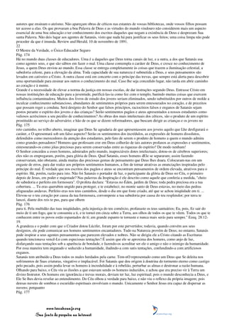 autores que ensinam o ateísmo. Não apareçam obras de céticos nas estantes de vossas bibliotecas, onde vossos filhos possam
ter acesso a elas. Os que provaram a boa Palavra de Deus e as virtudes do mundo vindouro não considerem mais um aspecto
essencial de uma boa educação o ter conhecimento dos escritos daqueles que negam a existência de Deus e desprezam Sua
santa Palavra. Não deis lugar aos agentes de Satanás, visto que nada há para justificar os seus feitos; uma coisa limpa não pode
proceder da que é imunda. Review and Herald, 10 de novembro de 1891.
22
O Mestre da Verdade, o Único Educador Seguro
Pág. 174
Há no mundo duas classes de educadores. Uma é a daqueles que Deus torna canais de luz, e a outra, a dos que Satanás usa
como agentes seus, e que são sábios em fazer o mal. Uma classe contempla o caráter de Deus, e cresce no conhecimento de
Jesus, a quem Deus enviou ao mundo. Essa classe se entrega completamente às coisas que trazem a iluminação celestial, a
sabedoria celeste, para a elevação da alma. Toda capacidade de sua natureza é submetida a Deus, e seus pensamentos são
levados em cativeiro a Cristo. A outra classe está em concerto com o príncipe das trevas, que sempre está alerta para descobrir
uma oportunidade para ensinar aos outros o conhecimento do mal. Caso lhe seja concedido lugar, não tarda em abrir caminho
ao coração e à mente.
Grande é a necessidade de elevar a norma da justiça em nossas escolas, de dar instruções segundo Deus. Entrasse Cristo em
nossas instituições de educação para a juventude, purificá-las-ia como fez com o templo, banindo muitas coisas que exercem
influência contaminadora. Muitos dos livros de estudo dos jovens seriam eliminados, sendo substituídos por outros de molde a
inculcar conhecimento substancioso, abundantes de sentimentos próprios para serem entesourados no coração, e de preceitos
que possam reger a conduta. Será desígnio do Senhor que falsos princípios, raciocínios falsos e enganos de Satanás sejam
postos perante o espírito dos jovens e das crianças? Serão sentimentos pagãos e ateus apresentados a nossos estudantes como
valiosos acréscimos a seu pecúlio de conhecimentos? As obras dos mais intelectuais dos céticos, são o produto de um espírito
prostituído ao serviço do adversário; e hão de os que se dizem reformadores, que buscam dirigir as crianças e os jovens no
Pág. 175
reto caminho, no trilho aberto, imaginar que Deus Se agradaria de que apresentassem aos jovens aquilo que Lhe desfigurará o
caráter, e O apresentará sob um falso aspecto? Serão os sentimentos dos incrédulos, as expressões de homens dissolutos,
defendidos como merecedores da atenção dos estudantes, pelo fato de serem o produto de homens a quem o mundo admira
como grandes pensadores? Homens que professam crer em Deus colherão de tais autores profanos as expressões e sentimentos,
entesourando-os como jóias preciosas para serem conservadas entre as riquezas do espírito? De modo nenhum!
O Senhor concedeu a esses homens, admirados pelo mundo, inapreciáveis dotes intelectuais; dotou-os de cérebros superiores;
eles não os empregaram, porém, para glória de Deus. Qual Satanás, esses homens dEle se separaram; assim fazendo
conservaram, não obstante, ainda muitas das preciosas gemas de pensamento que Deus lhes doara. Colocaram-nas em um
engaste de erros, para dar realce aos próprios sentimentos humanos, a fim de tornar atrativas as enunciações inspiradas pelo
príncipe do mal. É verdade que nos escritos dos pagãos e ateus se encontram pensamentos de ordem elevada, atrativos para o
espírito. Há, porém, razão para isto. Não foi Satanás o portador de luz, o participante da glória de Deus no Céu, o primeiro
depois de Jesus, em poder e majestade? Nas palavras da Inspiração é ele descrito como aquele que conferia a medida, "cheio
de sabedoria e perfeito em formosura". O profeta declara: "Estavas no Éden, jardim de Deus; toda pedra preciosa era a tua
cobertura. ... Tu eras querubim ungido para proteger, e te estabeleci; no monte santo de Deus estavas, no meio das pedras
afogueadas andavas. Perfeito eras nos teus caminhos, desde o dia em que foste criado, até que se achou iniqüidade em ti. ...
Elevou-se o teu coração por causa da tua formosura, corrompeste a tua sabedoria por causa do teu resplendor; por terra te
lancei, diante dos reis te pus, para que olhem
Pág. 176
para ti. Pela multidão das tuas iniqüidades, pela injustiça do teu comércio, profanaste os teus santuários; Eu, pois, fiz sair do
meio de ti um fogo, que te consumiu a ti, e te tornei em cinza sobre a Terra, aos olhos de todos os que te vêem. Todos os que te
conhecem entre os povos estão espantados de ti; em grande espanto te tornaste e nunca mais serás para sempre." Ezeq. 28:12-
19.
A grandeza e o poder com que o Criador dotou Lúcifer, foram por este pervertidos; todavia, quando convém aos seus
desígnios, ele pode comunicar aos homens sentimentos encantadores. Tudo na Natureza provém de Deus; no entanto, Satanás
pode inspirar a seus agentes pensamentos que parecem elevados e nobres. Não se dirigiu ele a Cristo citando as Escrituras
quando tencionava vencê-Lo com especiosas tentações? É assim que ele se aproxima dos homens, como anjo de luz,
disfarçando suas tentações sob a aparência de bondade, e fazendo-os acreditar ser ele o amigo e não o inimigo da humanidade.
Por essa maneira tem enganado e seduzido a humanidade, iludindo-a com sutis tentações, confundindo-a com artificiosos
enganos.
Satanás tem atribuído a Deus todos os males herdados pela carne. Tem-nO representado como um Deus que Se deleita nos
sofrimentos de Suas criaturas, vingativo e implacável. Foi Satanás que deu origem à doutrina do tormento eterno como castigo
pelo pecado, pois assim podia levar os homens à incredulidade e à rebelião, perturbar as almas e destronar a razão humana.
Olhando para baixo, o Céu viu as ilusões a que estavam sendo os homens induzidos, e achou que era preciso vir à Terra um
divino Instrutor. Os homens em ignorância e trevas morais, deviam ter luz, luz espiritual; pois o mundo desconhecia a Deus, e
Ele Se lhes devia revelar ao entendimento. Do Céu olhou a verdade para baixo, e não viu o reflexo da própria imagem; pois
densas nuvens de sombras e escuridão espirituais envolviam o mundo. Unicamente o Senhor Jesus era capaz de dispersar as
nuvens; porquanto
Pág. 177



                 www.terceiroanjo.org
            Sua fonte de pesquisa na internet
 