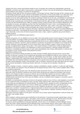 violação da lei física, fossem sensivelmente notados na raça. As gerações mais recentes têm experimentado a pressão da
debilidade e da doença mais rápida e rigorosamente a cada geração. As forças vitais têm sido grandemente enfraquecidas pela
condescendência com o apetite e as paixões da concupiscência.
Os patriarcas desde Adão até Noé, com poucas exceções, viveram quase mil anos. Depois do tempo de Noé, a duração da vida
tem diminuído gradualmente. Os que sofriam de enfermidades eram levados a Cristo de toda cidade, vila e aldeia para serem
curados por Ele; pois eram afligidos por toda sorte de doenças. E a doença tem aumentado constantemente através das
gerações sucessivas desde aquele período. Em virtude da continuada violação das leis da vida, a mortalidade tem aumentado de
modo alarmante. Os anos de vida dos homens têm diminuído a tal ponto, que a geração atual desce à sepultura, antes mesmo
da idade em que as gerações que viveram durante os dois primeiros mil anos, após a criação, se lançavam ao campo de ação.
A doença tem sido transmitida de pais a filhos, de geração a geração. Crianças de berço são severamente afligidas por causa
dos pecados de seus pais, que reduziram sua força vital. Seus maus hábitos de comer e vestir, e sua dissipação geral, são
transmitidos como herança aos filhos. Muitos nascem dementes, deformados, cegos, surdos, e uma classe muito numerosa é
deficiente no intelecto. A estranha ausência de princípios que caracteriza esta geração, e que se manifesta no desprezo
mostrado às leis da vida e da saúde, é espantosa. Prevalece a ignorância sobre este assunto, embora a luz esteja brilhando por
toda parte ao redor deles. A preocupação da maioria é: Que comerei? Que beberei? e com que me vestirei? A despeito de tudo
o que é declarado e escrito acerca do modo em que devemos tratar o corpo, o apetite é a grande lei que governa homens e
mulheres em geral.
As faculdade morais são debilitadas porque homens e
Pág. 25
mulheres não querem viver em obediência às leis da saúde, e fazer deste grande assunto um dever pessoal. Os pais transmitem
a seus descendentes seus próprios hábitos pervertidos, e doenças repulsivas corrompem o sangue e debilitam o cérebro. A
maioria dos homens e das mulheres permanece na ignorância das leis de seu ser, condescendendo com o apetite e a paixão,
com prejuízo do intelecto e da moral; e parecem dispostos a permanecer na ignorância do resultado de sua violação das leis
naturais. Satisfazem o pervertido apetite no uso de venenos lentos, que corrompem o sangue e minam as forças nervosas,
trazendo, conseqüentemente, doença e morte sobre si. Seus amigos chamam o resultado dessa conduta de dispensação da
Providência. Com isto eles insultam o Céu. Rebelaram-se contra as leis da Natureza, e sofreram a punição deste abuso.
Sofrimento e mortalidade prevalecem agora em toda a parte, principalmente entre crianças. Quão grande é o contraste entre
esta geração e os que viveram durante os dois primeiros mil anos!
Importância do Ensino no Lar
Indaguei se essa torrente de aflição não podia ser evitada, fazendo-se também alguma coisa para salvar os jovens desta
geração, da ruína que os ameaça. Foi-me mostrado que uma grande causa do deplorável estado de coisas existente, é que os
pais não se sentem na obrigação de criar os filhos em conformidade com as leis físicas. As mães amam os filhos com amor
idólatra, e condescendem com o apetite deles quando sabem que isto é nocivo à saúde, trazendo assim sobre eles doenças e
infelicidade. Esta cruel bondade manifesta-se em grande escala na geração atual. Os desejos das crianças são satisfeitos à custa
da saúde e da boa disposição, porque é mais fácil para a mãe, no momento, satisfazê-las do que negar aquilo que elas exigem.
Assim semeiam elas próprias a semente que brotará e dará frutos. As crianças não são educadas a renunciar ao
Pág. 26
apetite e restringir os desejos, e tornam-se egoístas, exigentes, desobedientes, ingratas e profanas. As mães que estão fazendo
esta obra colherão com amargura o fruto da semente por elas lançada. Pecaram contra o Céu e contra os próprios filhos, e Deus
as considerará responsáveis.
Houvesse a educação, por gerações atrás, sido dirigida por plano inteiramente diverso, e a juventude de hoje não seria tão
depravada e inútil. Os diretores e professores das escolas teriam sido pessoas que conhecessem fisiologia e que tivessem
interesse, não somente em educar os jovens nas ciências, mas em ensinar-lhes a maneira de conservar a saúde, de modo a
empregarem da melhor maneira os conhecimentos, depois de os haverem adquirido. Ligados às escolas deve haver
estabelecimentos que desenvolvam vários ramos de trabalho, a fim de os estudantes terem ocupação e o necessário exercício
fora das horas de estudo.
O trabalho e os entretenimentos dos alunos deviam ter sido ajustados tendo em vista a lei física, sendo adaptados à conservação
do tono saudável de todas as faculdades do corpo e da mente. Então, poderiam obter conhecimentos práticos de ofícios, ao
mesmo tempo que vão adquirindo sua instrução literária. Os estudantes devem, enquanto na escola, ser despertados em suas
sensibilidades morais no que respeita a ver e sentir os direitos que a sociedade tem sobre eles, e que devem viver em
obediência às leis naturais, de modo a poderem, por sua vida e influência, por preceito e exemplo, ser de utilidade e uma
bênção para a sociedade. A juventude deve ser impressionada quanto ao fato de exercerem todos uma influência que se faz
sentir constantemente na sociedade, seja para melhorar e elevar, ou para rebaixar e degradar. O primeiro estudo dos jovens
deve ser conhecerem-se a si mesmos, e conservar o corpo são.
Muitos pais conservam os filhos na escola quase o ano inteiro. Essas crianças seguem maquinalmente a rotina do estudo, mas
não retêm o que estudam. Muitos
Pág. 27
desses estudantes contínuos parecem quase destituídos de vida intelectual. A monotonia do estudo seguido fatiga a mente, e
pouco é o interesse que tomam nas lições; e, para muitos, torna-se penosa a aplicação aos livros. Não têm íntimo amor pelo
pensar, nem ambição de adquirir conhecimentos. Não estimulam em si mesmos hábitos de reflexão e pesquisa.
As crianças carecem grandemente de educação apropriada, a fim de virem a ser de utilidade ao mundo. Qualquer esforço,
porém, que exalte a cultura intelectual acima da educação moral, é mal orientado. Instruir, cultivar, polir e refinar jovens e
crianças, deve ser a principal preocupação de pais e mestres. São poucos os raciocinadores concentrados e os pensadores


                 www.terceiroanjo.org
            Sua fonte de pesquisa na internet
 