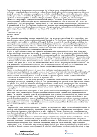 Os temas da redenção são momentosos, e somente os que têm inclinação para as coisas espirituais podem discernir-lhes a
profundeza e o significado. Demorar-nos sobre as verdades do plano da salvação constitui nossa segurança, nossa vida, nossa
alegria. É necessário fé e oração para contemplarmos as profundas coisas de Deus. Nosso espírito acha-se tão preso a idéias
tacanhas que só temos visões restritas da experiência que é nosso privilégio desfrutar. Quão pouco compreendemos acerca do
significado da oração do apóstolo, ao dizer ele: "Para que, segundo as riquezas da Sua glória, vos conceda que sejais
corroborados com poder pelo Seu Espírito no homem interior; para que Cristo habite, pela fé, no vosso coração; a fim de,
estando arraigados e fundados em amor, poderdes perfeitamente compreender, com todos os santos, qual seja a largura, e o
comprimento, e a altura, e a profundidade e conhecer o amor de Cristo, que excede todo entendimento, para que sejais cheios
de toda a plenitude de Deus. Ora, Àquele que é poderoso para fazer tudo muito mais abundantemente além daquilo que
pedimos ou pensamos, segundo o poder que em nós opera, a Esse glória na igreja, por Jesus Cristo, em todas as gerações, para
todo o sempre. Amém." Efés. 3:16-21. Review and Herald, 17 de novembro de 1891.
23
Os Tesouros com que
Abastecer a Mente
Pág. 181
Jesus contemplou a humanidade, ignorante, apostatada de Deus e que se achava sob a penalidade da lei transgredida; e veio
trazer livramento, oferecer perdão completo, assinado pela Majestade do Céu. Se o homem aceitar esse perdão poderá salvar-
se; se rejeitá-lo, estará perdido. Só a sabedoria de Deus pode desdobrar os mistérios do plano da salvação. A sabedoria dos
homens pode ou não ser valiosa, conforme será demonstrado pela experiência, mas a sabedoria de Deus é indispensável; no
entanto, muitos que professam ser sábios são voluntariamente ignorantes das coisas pertinentes à vida eterna. Perdei o que
tiverdes de perder no âmbito dos conhecimentos humanos, mas deveis ter fé no perdão adquirido para vós a um preço infinito,
pois do contrário perecerá convosco toda a sabedoria obtida na Terra.
Se o Sol da Justiça retirasse do mundo Seus raios de luz, seríamos deixados nas trevas da noite eterna. Jesus falava como
nenhum outro homem jamais falara. Vazara sobre os homens todo o tesouro celeste de sabedoria e conhecimento. Ele é a luz
que ilumina a todo homem que vem ao mundo. Todos os aspectos da verdade Lhe eram manifestos. Não viera para enunciar
sentimentos e opiniões incertos; mas somente para proferir verdades estabelecidas em princípios eternos. Por que acatar, então,
as inconstantes palavras dos homens como elevada sabedoria, quando se acha à vossa disposição maior e infalível sabedoria?
Os homens tomam os escritos dos falsamente chamados cientistas, e procuram harmonizar suas deduções com as afirmações
da Bíblia. Onde, porém, não há acordo, não pode haver harmonia. Cristo declara: "Ninguém pode servir a dois senhores." Mat.
6:24. Seus interesses são incompatíveis. Reiteradas vezes os homens tentaram colocar a Bíblia e os escritos humanos sobre
uma base comum; mas essa tentativa tem sido um fracasso, pois não podemos servir a Deus e a Mamom.
Pág. 182
Estamos no mundo, mas não devemos ser do mundo. Jesus implora que aqueles pelos quais Ele morreu não percam a
recompensa eterna prodigalizando suas afeições nas coisas dessa Terra perecível e privando-se assim da felicidade perpétua. O
raciocínio esclarecido nos compele a reconhecer que as coisas celestiais são superiores às terrenas; no entanto, o depravado
coração do homem o induz a dar primazia às coisas do mundo. As opiniões de grandes homens, as teorias da falsamente
chamada ciência, são misturadas com as verdades da Sagrada Escritura.
O coração que se entrega a Deus ama, porém, a verdade da Palavra divina; porque mediante a verdade é regenerada a alma. A
mente carnal não tem prazer em meditar na Palavra de Deus, mas quem sofreu uma renovação mental discerne novos encantos
nos oráculos vivos; pois divina beleza e luz celestial parecem fulgurar em cada uma de suas passagens. O que para a mente
carnal era um desolado deserto, para a mente espiritual torna-se uma terra de correntes vivas. Aquilo que para o coração não
renovado parecia ser um terreno estéril, para a alma convertida se torna o jardim de Deus, coberto de fragrantes botões e
viçosas flores.
A Bíblia tem sido colocada em segundo plano, ao passo que os dizeres de assim chamados grandes homens têm sido aceitos
em seu lugar. Que o Senhor nos perdoe o desprezo que temos dado a Sua Palavra. Embora a Bíblia contenha inestimáveis
tesouros e se assemelhe a uma mina repleta de preciosos minérios, não é apreciada, não é examinada, e suas riquezas não são
descobertas. A misericórdia, a verdade e o amor são muito mais valiosos do que podemos imaginar; não podemos ter uma
provisão demasiado grande desses tesouros, e é na Palavra de Deus que descobrimos como podemos tornar-nos possuidores
dessas riquezas celestiais; todavia, por que a Palavra de Deus é desinteressante para muitos cristãos professos? Seria porque a
Palavra de Deus não fosse espírito e vida? Terá Jesus colocado sobre nós uma incumbência desinteressante, ao ordenar para
nós: "Examinai as Escrituras"? João 5:39. Disse Jesus:
Pág. 183
 "As palavras que Eu vos disse são espírito e vida." João 6:63. As coisas espirituais, porém, são discernidas espiritualmente, e o
motivo de vossa falta de interesse é terdes falta do Espírito de Deus. Quando o coração for posto em harmonia com a Palavra,
surgirá dentro de vós uma nova vida, brilhará nova luz sobre cada linha da Palavra, e ela tornar-se-á a voz de Deus a vossa
alma. Deste modo adotareis reflexões celestiais, sabereis para onde estais indo e sereis capazes de tirar o máximo proveito de
vossos privilégios hoje em dia.
Devemos pedir que o Senhor abra nosso entendimento para que compreendamos a verdade divina. Se humilharmos o coração
diante de Deus, se tirarmos dele a vaidade, o orgulho e o egoísmo, mediante a graça abundantemente a nós outorgada; se
desejarmos sinceramente e crermos firmemente, os brilhantes raios do Sol da Justiça incidirão sobre a nossa mente, iluminando
nosso entendimento obscurecido. Jesus é a Luz que ilumina a todo homem que vem ao mundo. Ele é a Luz do mundo, e
convida-nos a ir a ele, e dEle aprender. Jesus era o grande Mestre. Poderia haver feito revelações científicas de molde a relegar
as descobertas dos mais eminentes homens à categoria de indizíveis insignificâncias; isto não era, porém, Sua missão ou obra.


                 www.terceiroanjo.org
            Sua fonte de pesquisa na internet
 