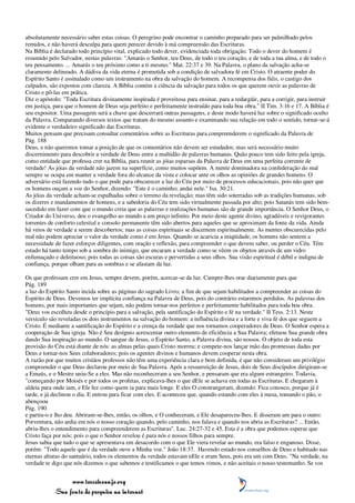 absolutamente necessário saber estas coisas. O peregrino pode encontrar o caminho preparado para ser palmilhado pelos
remidos, e não haverá desculpa para quem perecer devido à má compreensão das Escrituras.
Na Bíblia é declarado todo princípio vital, explicado todo dever, evidenciada toda obrigação. Todo o dever do homem é
resumido pelo Salvador, nestas palavras: "Amarás o Senhor, teu Deus, de todo o teu coração, e de toda a tua alma, e de todo o
teu pensamento. ... Amarás o teu próximo como a ti mesmo." Mat. 22:37 e 39. Na Palavra, o plano da salvação acha-se
claramente delineado. A dádiva da vida eterna é prometida sob a condição de salvadora fé em Cristo. O atraente poder do
Espírito Santo é assinalado como um instrumento na obra da salvação do homem. A recompensa dos fiéis, o castigo dos
culpados, são expostos com clareza. A Bíblia contém a ciência da salvação para todos os que querem ouvir as palavras de
Cristo e pô-las em prática.
Diz o apóstolo: "Toda Escritura divinamente inspirada é proveitosa para ensinar, para a redargüir, para a corrigir, para instruir
em justiça, para que o homem de Deus seja perfeito e perfeitamente instruído para toda boa obra." II Tim. 3:16 e 17. A Bíblia é
seu expositor. Uma passagem será a chave que descerrará outras passagens, e deste modo haverá luz sobre o significado oculto
da Palavra. Comparando diversos textos que tratam do mesmo assunto e examinando sua relação em todo o sentido, tornar-se-á
evidente o verdadeiro significado das Escrituras.
Muitos pensam que precisam consultar comentários sobre as Escrituras para compreenderem o significado da Palavra de
Pág. 188
Deus, e não queremos tomar a posição de que os comentários não devem ser estudados; mas será necessário muito
discernimento para descobrir a verdade de Deus entre a multidão de palavras humanas. Quão pouco tem sido feito pela igreja,
como entidade que professa crer na Bíblia, para reunir as jóias esparsas da Palavra de Deus em uma perfeita corrente de
verdade! As jóias da verdade não jazem na superfície, como muitos supõem. A mente dominadora na confederação do mal
sempre se ocupa em manter a verdade fora do alcance da vista e colocar ante os olhos as opiniões de grandes homens. O
adversário está fazendo tudo o que pode para obscurecer a luz do Céu por meio de processos educacionais, pois não quer que
os homens ouçam a voz do Senhor, dizendo: "Este é o caminho; andai nele." Isa. 30:21.
As jóias da verdade acham-se espalhadas sobre o terreno da revelação; mas têm sido soterradas sob as tradições humanas, sob
os dizeres e mandamentos de homens, e a sabedoria do Céu tem sido virtualmente passada por alto; pois Satanás tem sido bem-
sucedido em fazer com que o mundo creia que as palavras e realizações humanas são de grande importância. O Senhor Deus, o
Criador do Universo, deu o evangelho ao mundo a um preço infinito. Por meio deste agente divino, agradáveis e revigorantes
torrentes de conforto celestial e consolo permanente têm sido abertos para aqueles que se aproximam da fonte da vida. Ainda
há veios de verdade a serem descobertos; mas as coisas espirituais se discernem espiritualmente. As mentes obscurecidas pelo
mal não podem apreciar o valor da verdade como é em Jesus. Quando se acaricia a iniqüidade, os homens não sentem a
necessidade de fazer esforços diligentes, com oração e reflexão, para compreender o que devem saber, ou perder o Céu. Têm
estado há tanto tempo sob a sombra do inimigo, que encaram a verdade como se vêem os objetos através de um vidro
enfumaçado e defeituoso; pois todas as coisas são escuras e pervertidas a seus olhos. Sua visão espiritual é débil e indigna de
confiança, porque olham para as sombras e se afastam da luz.

Os que professam crer em Jesus, sempre devem, porém, acercar-se da luz. Cumpre-lhes orar diariamente para que
Pág. 189
a luz do Espírito Santo incida sobre as páginas do sagrado Livro, a fim de que sejam habilitados a compreender as coisas do
Espírito de Deus. Devemos ter implícita confiança na Palavra de Deus, pois do contrário estaremos perdidos. As palavras dos
homens, por mais importantes que sejam, não podem tornar-nos perfeitos e perfeitamente habilitados para toda boa obra.
"Deus vos escolheu desde o princípio para a salvação, pela santificação do Espírito e fé na verdade." II Tess. 2:13. Neste
versículo são reveladas os dois instrumentos na salvação do homem: a influência divina e a forte e viva fé dos que seguem a
Cristo. É mediante a santificação do Espírito e a crença da verdade que nos tornamos cooperadores de Deus. O Senhor espera a
cooperação de Sua igreja. Não é Seu desígnio acrescentar outro elemento de eficiência a Sua Palavra; efetuou Sua grande obra
dando Sua inspiração ao mundo. O sangue de Jesus, o Espírito Santo, a Palavra divina, são nossos. O objeto de toda esta
provisão do Céu está diante de nós: as almas pelas quais Cristo morreu; e compete-nos lançar mão das promessas dadas por
Deus e tornar-nos Seus colaboradores; pois os agentes divinos e humanos devem cooperar nesta obra.
A razão por que muitos cristãos professos não têm uma experiência clara e bem definida, é que não consideram um privilégio
compreender o que Deus declarou por meio de Sua Palavra. Após a ressurreição de Jesus, dois de Seus discípulos dirigiram-se
a Emaús, e o Mestre uniu-Se a eles. Mas não reconheceram a seu Senhor, e pensaram que era algum estrangeiro. Todavia,
"começando por Moisés e por todos os profetas, explicava-lhes o que dEle se achava em todas as Escrituras. E chegaram à
aldeia para onde iam, e Ele fez como quem ia para mais longe. E eles O constrangeram, dizendo: Fica conosco, porque já é
tarde, e já declinou o dia. E entrou para ficar com eles. E aconteceu que, quando estando com eles à mesa, tomando o pão, o
abençoou
Pág. 190
e partiu-o e lho deu. Abriram-se-lhes, então, os olhos, e O conheceram, e Ele desapareceu-lhes. E disseram um para o outro:
Porventura, não ardia em nós o nosso coração quando, pelo caminho, nos falava e quando nos abria as Escrituras? ... Então,
abriu-lhes o entendimento para compreenderem as Escrituras". Luc. 24:27-32 e 45. Esta é a obra que podemos esperar que
Cristo faça por nós; pois o que o Senhor revelou é para nós e nossos filhos para sempre.
Jesus sabia que tudo o que se apresentava em desacordo com o que Ele viera revelar ao mundo, era falso e enganoso. Disse,
porém: "Todo aquele que é da verdade ouve a Minha voz." João 18:37. Havendo estado nos conselhos de Deus e habitado nas
eternas alturas do santuário, todos os elementos da verdade estavam nEle e eram Seus, pois era um com Deus. "Na verdade, na
verdade te digo que nós dizemos o que sabemos e testificamos o que temos vimos, e não aceitais o nosso testemunho. Se vos


                 www.terceiroanjo.org
            Sua fonte de pesquisa na internet
 