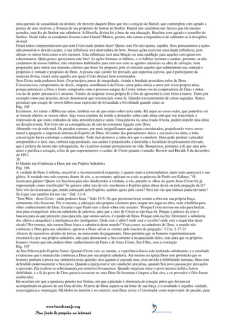 uma questão de casualidade ou destino; ele provém daquele Deus que leu o coração de Daniel, que contemplou com agrado a
pureza de seus motivos, a firmeza de seu propósito de honrar ao Senhor. Daniel não caminhou nas faíscas que ele mesmo
acendeu, mas fez do Senhor sua sabedoria. A filosofia divina foi a base de sua educação. Recebeu com agrado o conselho do
Senhor. Oxalá todos os estudantes fossem como Daniel! Muitos, porém, não notam a importância de submeter-se à disciplina
divinal.
Oxalá todos compreendessem que sem Cristo nada podem fazer! Quem com Ele não ajunta, espalha. Seus pensamentos e ações
não possuirão o devido caráter, e sua influência será destruidora do bem. Nossas ações exercem uma dupla influência, pois
afetam os outros bem como a nós mesmos. Esta influência será uma bênção ou uma maldição para aqueles com quem nos
relacionamos. Quão pouco apreciamos este fato! As ações formam os hábitos, e os hábitos formam o caráter; portanto, se não
cuidarmos de nossos hábitos, não estaremos habilitados para unir-nos com os agentes celestiais na obra de salvação, nem
preparados para entrar nas mansões celestes que Jesus foi preparar; pois só entrarão aqueles que submeteram sua vontade e
propósito à vontade e propósito de Deus. A pessoa cujo caráter foi provado, que suportou a prova, que é participante da
natureza divina, estará entre aqueles aos quais Cristo declara bem-aventurados.
Sem Cristo nada podemos fazer. Os princípios puros de integridade, virtude e bondade procedem todos de Deus.
Consciencioso cumprimento do dever, simpatia semelhante à de Cristo, amor pelas almas e amor por vossa própria alma,
porque pertenceis a Deus e fostes comprados com o precioso sangue de Cristo, tornar-vos-ão cooperadores de Deus e dotar-
vos-ão de poder persuasivo e atraente. Tendes de respeitar vossa própria fé a fim de apresentá-la com êxito a outros. Tanto por
exemplo como por preceito, deveis demonstrar que reverenciais vossa fé, falando reverentemente de coisas sagradas. Nunca
permitais que escape de vossos lábios uma expressão de leviandade e frivolidade quando citais as
Pág. 195
Escrituras. Ao tomar a Bíblia nas mãos, lembrai-vos de que estais sobre terra santa. Há anjos ao vosso redor, que poderíeis ver
se fossem abertos os vossos olhos. Seja vossa conduta de molde a deixardes sobre cada alma com que vos relacioneis a
impressão de que estais rodeados de uma atmosfera pura e santa. Uma palavra vã, uma risada frívola, podem impelir uma alma
na direção errada. Terríveis são as conseqüências de não ter constante ligação com Deus.
Abstende-vos de todo mal. Os pecados comuns, por mais insignificantes que sejam considerados, prejudicarão vosso senso
moral e apagarão a impressão interna do Espírito de Deus. O caráter dos pensamentos deixa a sua marca na alma, e toda
conversação baixa corrompe o entendimento. Todo mal promove a ruína dos que o cometem. Deus pode perdoar o pecador
arrependido e o fará; mas, embora seja perdoado, seu caráter é prejudicado; é destruída a faculdade do pensamento elevado,
que é própria da mente não enfraquecida. As cicatrizes sempre permanecem na vida. Busquemos, portanto, a fé que atua pelo
amor e purifica o coração, a fim de que representemos o caráter de Cristo perante o mundo. Review and Herald, 8 de dezembro
de 1891.
26
O Mundo não Conheceu a Deus por sua Própria Sabedoria
Pág. 196
A verdade de Deus é infinita, suscetível a incomensurável expansão, e quanto mais a contemplamos, tanto mais aparecerá a sua
glória. A verdade tem sido exposta diante de nós, e, no entanto, aplicam-se a nós as palavras de Paulo aos Gálatas: "Ó
insensatos gálatas! Quem vos fascinou para não obedecerdes à verdade, a vós, perante os olhos de quem Jesus Cristo foi já
representado como crucificado? Só quisera saber isto de vós: recebestes o Espírito pelas obras da lei ou pela pregação da fé?
Sois vós tão insensatos que, tendo começado pelo Espírito, acabeis agora pela carne? Será em vão que tenhais padecido tanto?
Se é que isso também foi em vão." Gál. 3:1-4.
"Sem Mim - disse Cristo - nada podereis fazer." João 15:5. Os que procuram levar avante a obra em sua própria força,
certamente irão fracassar. Por si mesma, a educação não prepara o homem para ocupar um lugar na obra, nem o habilita para
obter conhecimento de Deus. Escutai o que Paulo tem a dizer sobre este assunto: "Porque Cristo enviou-me não para batizar,
mas para evangelizar; não em sabedoria de palavras, para que a cruz de Cristo se não faça vã. Porque a palavra da cruz é
loucura para os que perecem; mas para nós, que somos salvos, é o poder de Deus. Porque está escrito: Destruirei a sabedoria
dos sábios e aniquilarei a inteligência dos inteligentes. Onde está o sábio? onde está o escriba? onde está o inquiridor deste
século? Porventura, não tornou Deus louca a sabedoria deste mundo? Visto como, na sabedoria de Deus, o mundo não
conheceu a Deus pela sua sabedoria, aprouve a Deus salvar os crentes pela loucura da pregação." I Cor. 1:17-21.
Através de sucessivos séculos de trevas, na meia-noite do paganismo, Deus permitiu que os homens experimentassem
encontrá-Lo por sua própria sabedoria, não para demonstrar a Seu contento a incapacidade deles, mas para que os próprios
homens vissem que não podem obter conhecimento de Deus e de Jesus Cristo, Seu Filho, sem a revelação
Pág. 197
de Sua Palavra pelo Espírito Santo. Quando Cristo veio ao mundo, a experiência havia sido realizada cabalmente, e o resultado
evidenciou que o mundo não conheceu a Deus por sua própria sabedoria. Até mesmo na igreja Deus tem permitido que os
homens ponham à prova sua sabedoria nesta questão; mas quando é causada uma crise devido à falibilidade humana, Deus tem
defendido poderosamente o Seu povo. Quando a igreja esteve em condições precárias, quando Seu povo passou por provações
e opressão, Ele exaltou-os sobremaneira por notáveis livramentos. Quando surgiram entre o povo mestres infiéis, houve
debilidade, e a fé do povo de Deus parecia esvaecer-se; mas Deus Se levantou e limpou a Sua eira, e os provados e fiéis foram
enaltecidos.
Há ocasiões em que a apostasia penetra nas fileiras, em que a piedade é eliminada do coração pelos que deviam ter
acompanhado os passos de seu Guia divino. O povo de Deus separa-se da fonte de sua força, e o resultado é orgulho, vaidade,
extravagância e ostentação. Há ídolos no interior e no exterior; mas Deus envia o Consolador como reprovador do pecado, para



                 www.terceiroanjo.org
            Sua fonte de pesquisa na internet
 