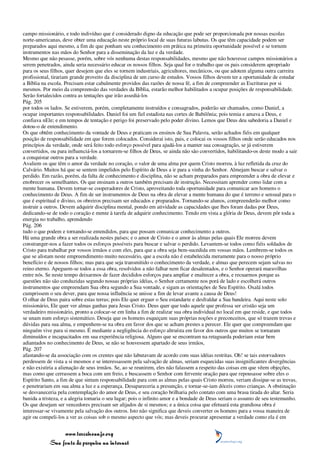 campo missionário, e todo indivíduo que é considerado digno da educação que pode ser proporcionada por nossas escolas
norte-americanas, deve obter uma educação neste próprio local de suas futuras labutas. Os que têm capacidade podem ser
preparados aqui mesmo, a fim de que ponham seu conhecimento em prática na primeira oportunidade possível e se tornem
instrumentos nas mãos do Senhor para a disseminação da luz e da verdade.
Mesmo que não pesasse, porém, sobre vós nenhuma destas responsabilidades, mesmo que não houvesse campos missionários a
serem penetrados, ainda seria necessário educar os nossos filhos. Seja qual for o trabalho que os pais considerem apropriado
para os seus filhos, quer desejem que eles se tornem industriais, agricultores, mecânicos, ou que adotem alguma outra carreira
profissional, tirariam grande proveito da disciplina de um curso de estudos. Vossos filhos devem ter a oportunidade de estudar
a Bíblia na escola. Precisam estar cabalmente providos das razões de nossa fé, a fim de compreender as Escrituras por si
mesmos. Por meio da compreensão das verdades da Bíblia, estarão melhor habilitados a ocupar posições de responsabilidade.
Serão fortalecidos contra as tentações que irão assediá-los
Pág. 205
por todos os lados. Se estiverem, porém, completamente instruídos e consagrados, poderão ser chamados, como Daniel, a
ocupar importantes responsabilidades. Daniel foi um fiel estadista nas cortes de Babilônia; pois temia e amava a Deus, e
confiava nEle; e em tempos de tentação e perigo foi preservado pelo poder divino. Lemos que Deus deu sabedoria a Daniel e
dotou-o de entendimento.
Os que obtêm conhecimento da vontade de Deus e praticam os ensinos de Sua Palavra, serão achados fiéis em qualquer
posição de responsabilidade em que forem colocados. Considerai isto, pais, e colocai os vossos filhos onde serão educados nos
princípios da verdade, onde será feito todo esforço possível para ajudá-los a manter sua consagração, se já estiverem
convertidos, ou para influenciá-los a tornarem-se filhos de Deus, se ainda não são convertidos, habilitando-os deste modo a sair
a conquistar outros para a verdade.
Avaliem os que têm o amor da verdade no coração, o valor de uma alma por quem Cristo morreu, à luz refletida da cruz do
Calvário. Muitos há que se sentem impelidos pelo Espírito de Deus a ir para a vinha do Senhor. Almejam buscar e salvar o
perdido. Em razão, porém, da falta de conhecimento e disciplina, não se acham preparados para empreender a obra de elevar e
enobrecer os semelhantes. Os que ensinam a outros também precisam de instrução. Necessitam aprender como lidar com a
mente humana. Devem tornar-se cooperadores de Cristo, aproveitando toda oportunidade para comunicar aos homens o
conhecimento de Deus. A fim de ser instrumentos de Deus na obra de elevar a mente humana do que é terreno e sensual para o
que é espiritual e divino, os obreiros precisam ser educados e preparados. Tornando-se alunos, compreenderão melhor como
instruir a outros. Devem adquirir disciplina mental, pondo em atividade as capacidades que lhes foram dadas por Deus,
dedicando-se de todo o coração e mente à tarefa de adquirir conhecimento. Tendo em vista a glória de Deus, devem pôr toda a
energia no trabalho, aprendendo
Pág. 206
tudo o que podem e tornando-se entendidos, para que possam comunicar conhecimento a outros.
Há uma grande obra a ser realizada nestes países; e o amor de Cristo e o amor às almas pelas quais Ele morreu devem
constranger-nos a fazer todos os esforços possíveis para buscar e salvar o perdido. Levantem-se todos como fiéis soldados de
Cristo para trabalhar por vossos irmãos e com eles, para que a obra seja bem-sucedida em vossas mãos. Lembrem-se todos os
que se alistam neste empreendimento muito necessário, que a escola não é estabelecida meramente para o nosso próprio
benefício e de nossos filhos; mas para que seja transmitido o conhecimento da verdade, e almas que perecem sejam salvas no
reino eterno. Apeguem-se todos a essa obra, resolvidos a não falhar nem ficar desalentados, e o Senhor operará maravilhas
entre nós. Se neste tempo deixarmos de fazer decididos esforços para ampliar e enaltecer a obra, e recuarmos porque as
questões não são conduzidas segundo nossas próprias idéias, o Senhor certamente nos porá de lado e escolherá outros
instrumentos que empreendam Sua obra segundo a Sua vontade, e sigam as orientações de Seu Espírito. Oxalá todos
cumprissem o seu dever, para que nossa influência se unisse a fim de levar avante a causa de Deus!
O olhar de Deus paira sobre estas terras; pois Ele quer erguer o Seu estandarte e desfraldar a Sua bandeira. Aqui neste solo
missionário, Ele quer ver almas ganhas para Jesus Cristo. Deus quer que todo aquele que professa ser cristão seja um
verdadeiro missionário, pronto a colocar-se em linha a fim de realizar sua obra individual no local em que reside, e que todos
se unam num esforço sistemático. Deseja que os homens esqueçam suas próprias noções e preconceitos, que só trazem trevas e
dúvidas para sua alma, e empenhem-se na obra em favor dos que se acham prestes a perecer. Ele quer que compreendam que
ninguém vive para si mesmo. É mediante a negligência do esforço altruísta em favor dos outros que muitos se tornaram
diminuídos e incapacitados em sua experiência religiosa. Alguns que se encontram na retaguarda poderiam estar bem
adiantados no conhecimento de Deus, se não se houvessem apartado de seus irmãos,
Pág. 207
afastando-se da associação com os crentes que não labutavam de acordo com suas idéias restritas. Oh! se tais estorvadores
perdessem de vista a si mesmos e se interessassem pela salvação de almas, seriam esquecidas suas insignificantes divergências
e não existiria a alienação de seus irmãos. Se, ao se reunirem, eles não falassem a respeito das coisas em que vêem objeções,
mas como que cerrassem a boca com um freio, e buscassem o Senhor com fervente oração para que repousasse sobre eles o
Espírito Santo, a fim de que sintam responsabilidade para com as almas pelas quais Cristo morreu, veriam dissipar-se as trevas,
e penetrariam em sua alma a luz e a esperança. Desapareceria a presunção, e tornar-se-iam dóceis como crianças. A obstinação
se desvaneceria pela contemplação do amor de Deus, e seu coração brilharia pelo contato com uma brasa tirada do altar. Seria
banida a tristeza, e a alegria tomaria o seu lugar; pois o infinito amor e a bondade de Deus seriam o assunto de seu testemunho.
Os que desejam ser vencedores precisam ser alijados de si mesmos; e a única coisa que efetuará esta grandiosa obra é
interessar-se vivamente pela salvação dos outros. Isto não significa que deveis converter os homens para a vossa maneira de
agir ou compeli-los a ver as coisas sob o mesmo aspecto que vós; mas deveis procurar apresentar a verdade como ela é em


                 www.terceiroanjo.org
            Sua fonte de pesquisa na internet
 